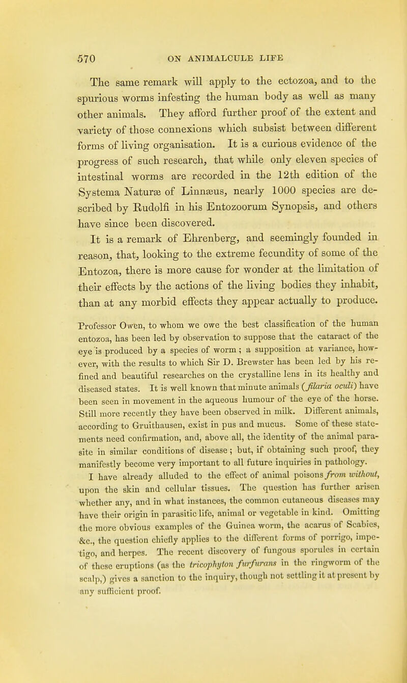 The same remark will apply to the ectozoa, and to the spurious worms infesting the human body as well as many other animals. They afford further proof of the extent and variety of those connexions which subsist between different forms of living organisation. It is a curious evidence of the progress of such research, that while only eleven species of intestinal worms are recorded in the 12th edition of the Systerna Nature of Linnams, nearly 1000 species are de- scribed by Rudolfi in his Entozoorum Synopsis, and others have since been discovered. It is a remark of Ehrenberg, and seemingly founded in reason, that, looking to the extreme fecundity of some of the Entozoa, there is more cause for wonder at the limitation of their effects by the actions of the living bodies they inhabit, than at any morbid effects they appear actually to produce. Professor Owen, to whom we owe the best classification of the human entozoa, has been led by observation to suppose that the cataract of the eye is produced by a species of worm; a supposition at variance, how- ever, with the results to which Sir D. Brewster has been led by his re- fined and beautiful researches on the crystalline lens in its healthy and diseased states. It is well known that minute animals (Jilaria ocvli) have been seen in movement in the aqueous humour of the eye of the horse. Still more recently they have been observed in milk. Different animals, according to Gruithausen, exist in pus and mucus. Some of these state- ments need confirmation, and, above all, the identity of the animal para- site in similar conditions of disease; but, if obtaining such proof, they manifestly become very important to all future inquiries in pathology. I have already alluded to the effect of animal poisons from without, upon the skin and cellular tissues. The question has further arisen whether any, and in what instances, the common cutaneous diseases may have their origin in parasitic life, animal or vegetable in kind. Omitting the more obvious examples of the Guinea worm, the acarus of Scabies, &c, the question chiefly applies to the different forms of porrigo, impe- tigo, and herpes. The recent discovery of fungous sporules in certain of these eruptions (as the tricophyton furfuram in the ringworm of the sculp,) gives a sanction to the inquiry, though not settling it at present by any sufficient proof.