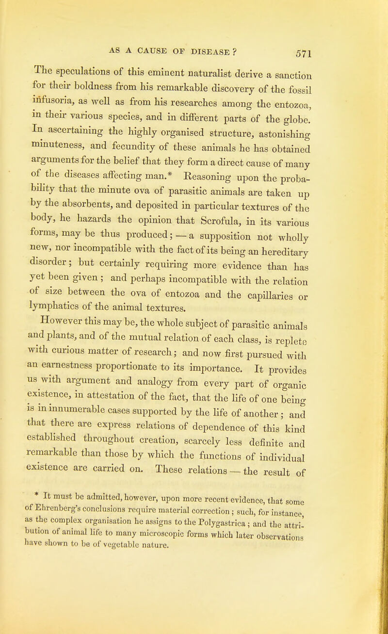 The speculations of this eminent naturalist derive a sanction for their boldness from his remarkable discovery of the fossil infusoria, as well as from his researches among the entozoa, in their various species, and in different parts of the globe. In ascertaining the highly organised structure, astonishing minuteness, and fecundity of these animals he has obtained arguments for the belief that they form a direct cause of many of the diseases affecting man.* Eeasoning upon the proba- bility that the minute ova of parasitic animals are taken up by the absorbents, and deposited in particular textures of the body, he hazards the opinion that Scrofula, in its various forms, maybe thus produced;—a supposition not wholly new, nor incompatible with the fact of its being an hereditary disorder; but certainly requiring more evidence than has yet been given ; and perhaps incompatible with the relation of size between the ova of entozoa and the capillaries or lymphatics of the animal textures. However this may be, the whole subject of parasitic animals and plants, and of the mutual relation of each class, is replete with curious matter of research; and now first pursued with an earnestness proportionate to its importance. It provides us with argument and analogy from every part of organic existence, in attestation of the fact, that the life of one being is in innumerable cases supported by the life of another; and that there are express relations of dependence of this kind established throughout creation, scarcely less definite and remarkable than those by which the functions of individual existence are carried on. These relations — the result of * It must be admitted, however, upon more recent evidence, that some of Ehrenberg's conclusions require material correction; such, for instance, as the complex organisation he assigns to the Polygastrica; and the attri- bution of animal life to many microscopic forms which later observations have shown to be of vegetable nature.