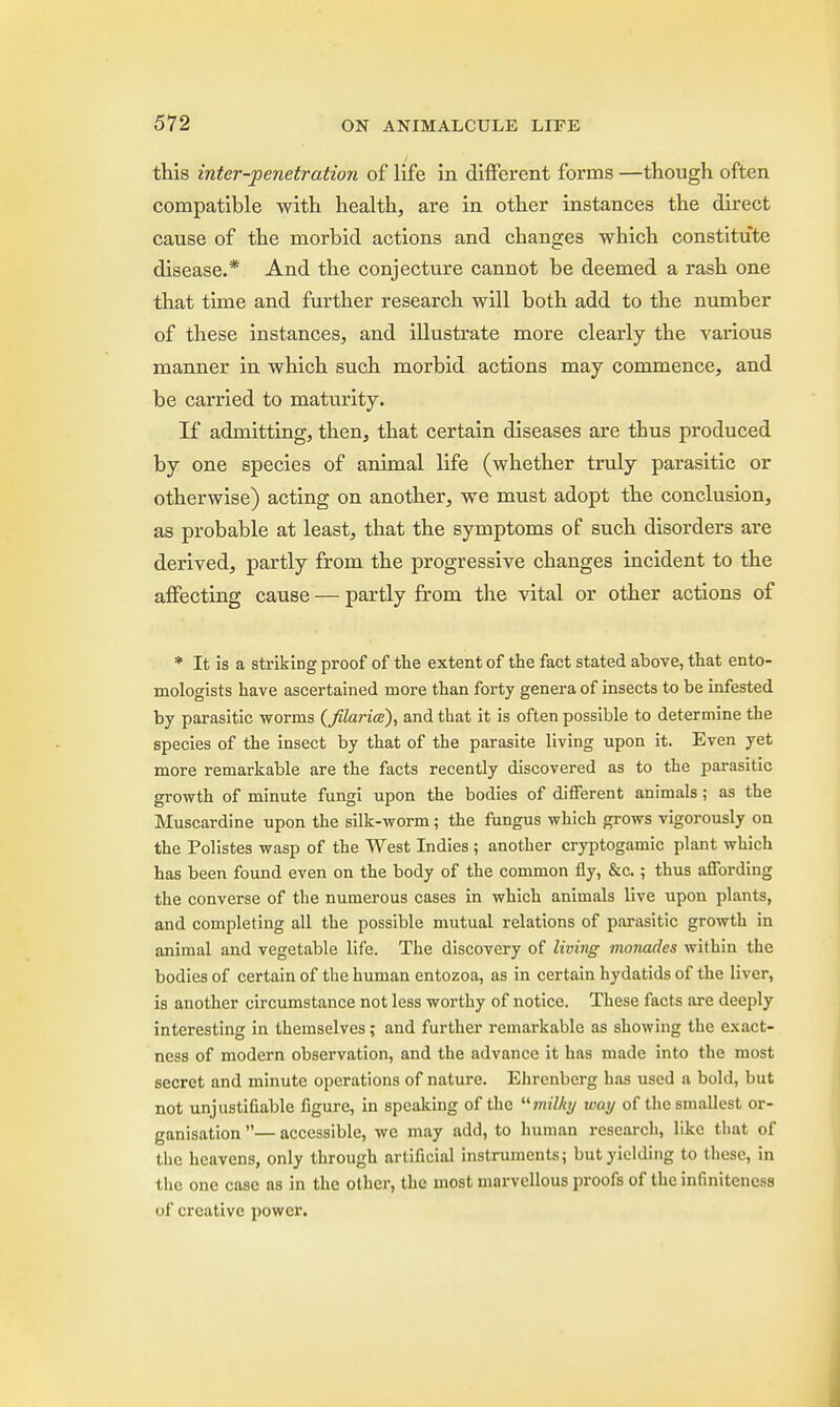 this inter-penetration of life in different forms —though often compatible with health, are in other instances the direct cause of the morbid actions and changes which constitute disease.* And the conjecture cannot be deemed a rash one that time and further research will both add to the number of these instances, and illustrate more clearly the various manner in which such morbid actions may commence, and be carried to maturity. If admitting, then, that certain diseases are thus produced by one species of animal life (whether truly parasitic or otherwise) acting on another, we must adopt the conclusion, as probable at least, that the symptoms of such disorders are derived, partly from the progressive changes incident to the affecting cause — partly from the vital or other actions of * It is a striking proof of the extent of the fact stated above, that ento- mologists have ascertained more than forty genera of insects to be infested by parasitic worms {filarial), and that it is often possible to determine the species of the insect by that of the parasite living upon it. Even yet more remarkable are the facts recently discovered as to the parasitic growth of minute fungi upon the bodies of different animals; as the Muscardine upon the silk-worm; the fungus which grows vigorously on the Polistes wasp of the West Indies ; another cryptogamic plant which has been found even on the body of the common fly, &c.; thus affording the converse of the numerous cases in which animals live upon plants, and completing all the possible mutual relations of parasitic growth in animal and vegetable life. The discovery of living monades within the bodies of certain of the human entozoa, as in certain hydatids of the liver, is another circumstance not less worthy of notice. These facts are deeply interesting in themselves; and further remarkable as showing the exact- ness of modern observation, and the advance it has made into the most secret and minute operations of nature. Ehrenberg has used a bold, but not unjustifiable figure, in speaking of the milky way of the smallest or- ganisation — accessible, we may add, to human research, like that of the heavens, only through artificial instruments; but yielding to these, in the one case as in the other, the most marvellous proofs of the infiniteness of creative power.