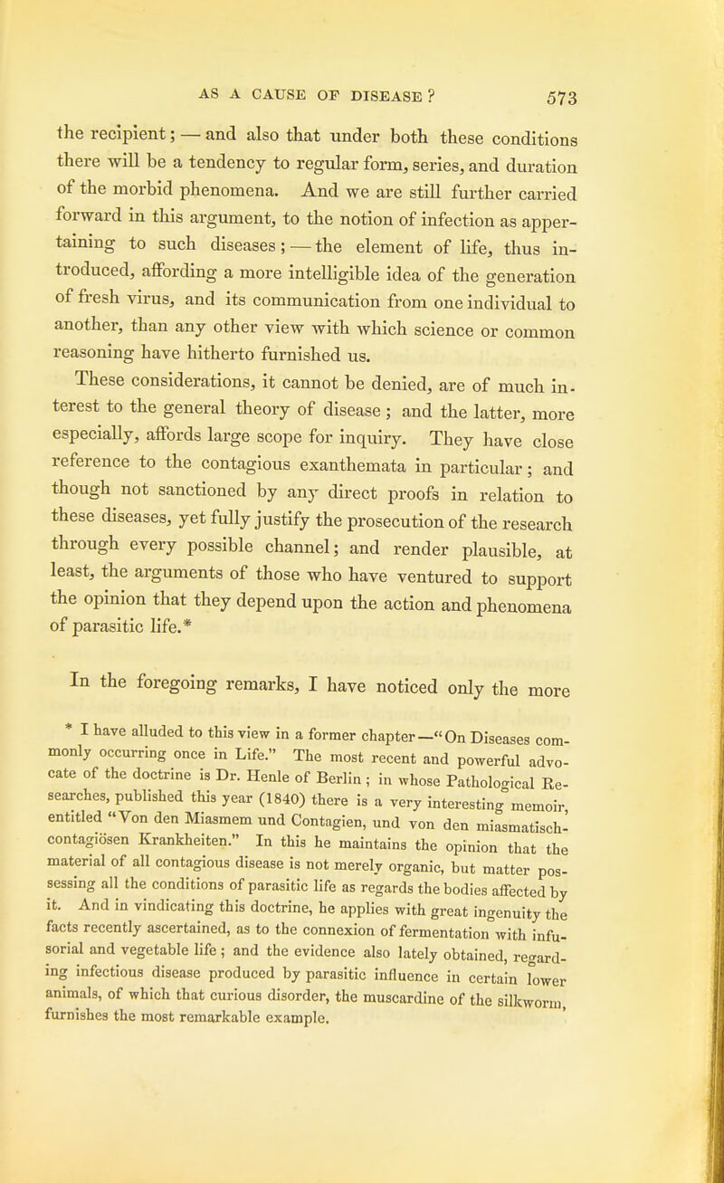 the recipient; — and also that under both these conditions there will be a tendency to regular form, series, and duration of the morbid phenomena. And we are still further carried forward in this argument, to the notion of infection as apper- taining to such diseases;—the element of life, thus in- troduced, affording a more intelligible idea of the generation of fresh virus, and its communication from one individual to another, than any other view with which science or common reasoning have hitherto furnished us. These considerations, it cannot be denied, are of much in- terest to the general theory of disease ; and the latter, more especially, affords large scope for inquiry. They have close reference to the contagious exanthemata in particular; and though not sanctioned by any direct proofs in relation to these diseases, yet fully justify the prosecution of the research through every possible channel; and render plausible, at least, the arguments of those who have ventured to support the opinion that they depend upon the action and phenomena of parasitic life.* In the foregoing remarks, I have noticed only the more * I have alluded to this view in a former chapter—On Diseases com- monly occurring once in Life. The most recent and powerful advo- cate of the doctrine is Dr. Henle of Berlin ; in whose Pathological Re- searches, published this year (1840) there is a very interesting memoir entitled Von den Miasmem und Contagien, und von den miasmatisch- contagiosen Krankheiten. In this he maintains the opinion that the material of all contagious disease is not merely organic, but matter pos- sessing all the conditions of parasitic life as regards the bodies affected by it. And in vindicating this doctrine, he applies with great ingenuity the facts recently ascertained, as to the connexion of fermentation with infu- sorial and vegetable life ; and the evidence also lately obtained, regard- ing infectious disease produced by parasitic influence in certain lower animals, of which that curious disorder, the muscardine of the silkworm, furnishes the most remarkable example.