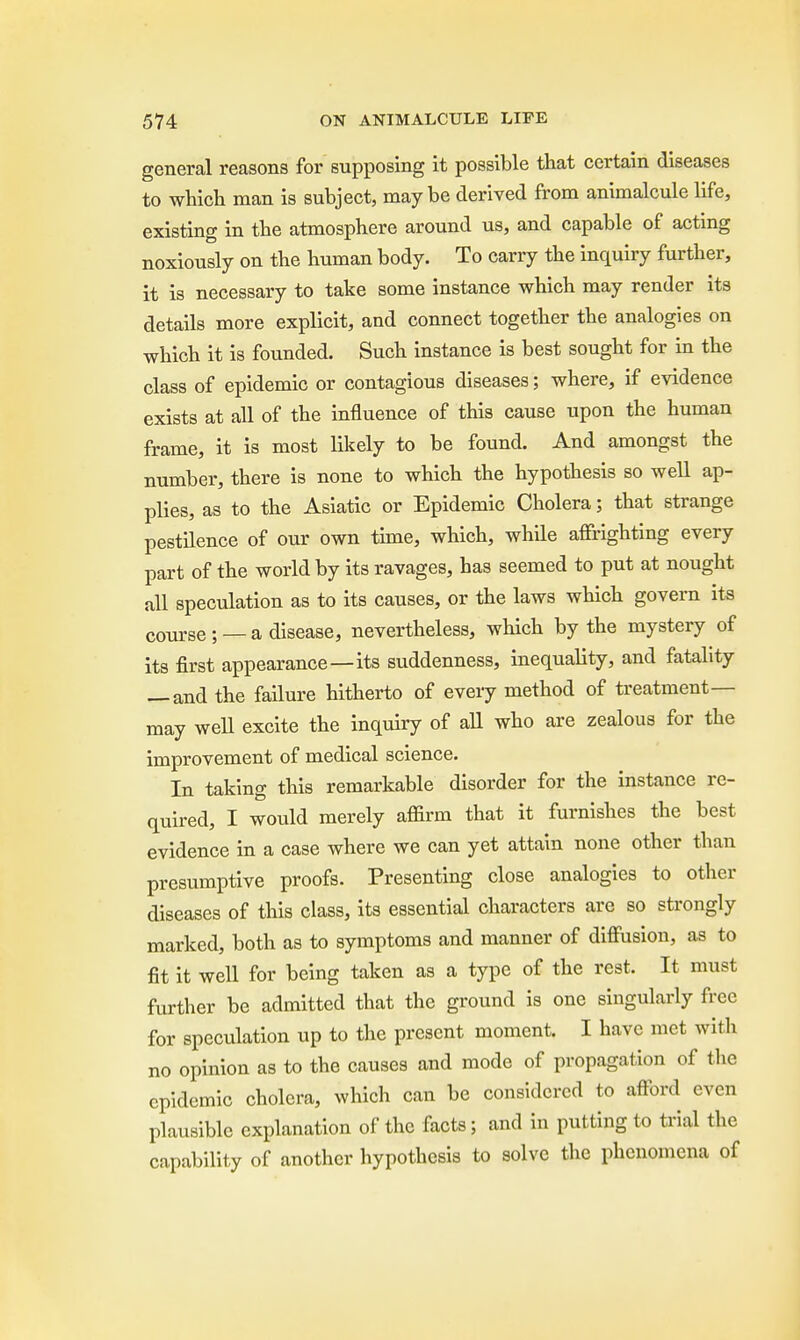 general reasons for supposing it possible that certain diseases to which man is subject, may be derived from animalcule life, existing in the atmosphere around us, and capable of acting noxiously on the human body. To carry the inquiry further, it is necessary to take some instance which may render its details more explicit, and connect together the analogies on which it is founded. Such instance is best sought for in the class of epidemic or contagious diseases; where, if evidence exists at all of the influence of this cause upon the human frame, it is most likely to be found. And amongst the number, there is none to which the hypothesis so well ap- plies, as to the Asiatic or Epidemic Cholera; that strange pestilence of our own time, which, while affrighting every part of the world by its ravages, has seemed to put at nought all speculation as to its causes, or the laws which govern its course ; — a disease, nevertheless, which by the mystery of its first appearance—its suddenness, inequality, and fatality — and the failure hitherto of every method of treatment- may well excite the inquiry of all who are zealous for the improvement of medical science. In taking this remarkable disorder for the instance re- quired, I would merely affirm that it furnishes the best evidence in a case where we can yet attain none other than presumptive proofs. Presenting close analogies to other diseases of this class, its essential characters are so strongly marked, both as to symptoms and manner of diffusion, as to fit it well for being taken as a type of the rest. It must further be admitted that the ground is one singularly free for speculation up to the present moment. I have met with no opinion as to the causes and mode of propagation of the epidemic cholera, which can be considered to afford even plausible explanation of the facts; and in putting to trial the capability of another hypothesis to solve the phenomena of