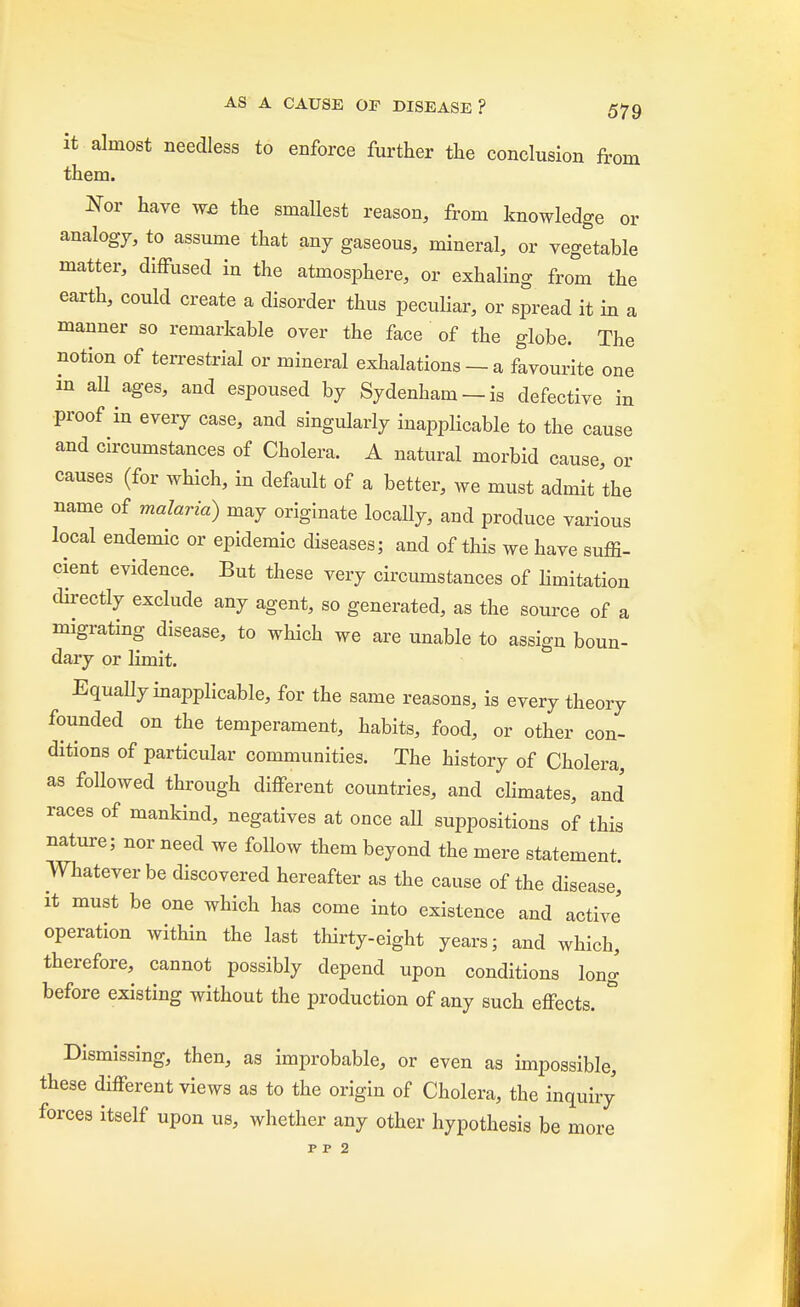 it almost needless to enforce further the conclusion from them. Nor have we the smallest reason, from knowledge or analogy, to assume that any gaseous, mineral, or vegetable matter, diffused in the atmosphere, or exhaling from the earth, could create a disorder thus peculiar, or spread it in a manner so remarkable over the face of the globe. The notion of terrestrial or mineral exhalations — a favourite one in all ages, and espoused by Sydenham —is defective in proof in every case, and singularly inapplicable to the cause and circumstances of Cholera. A natural morbid cause, or causes (for which, in default of a better, we must admit the name of malaria) may originate locally, and produce various local endemic or epidemic diseases; and of this we have suffi- cient evidence. But these very circumstances of limitation directly exclude any agent, so generated, as the source of a migrating disease, to which we are unable to assign boun- dary or limit. Equally inapplicable, for the same reasons, is every theory founded on the temperament, habits, food, or other con- ditions of particular communities. The history of Cholera, as followed through different countries, and climates, and races of mankind, negatives at once aU suppositions of this nature; nor need we follow them beyond the mere statement. Whatever be discovered hereafter as the cause of the disease, it must be one which has come into existence and active' operation within the last thirty-eight years; and which, therefore, cannot possibly depend upon conditions long before existing without the production of any such effects. ° Dismissing, then, as improbable, or even as impossible, these different views as to the origin of Cholera, the inquiry forces itself upon us, whether any other hypothesis be more