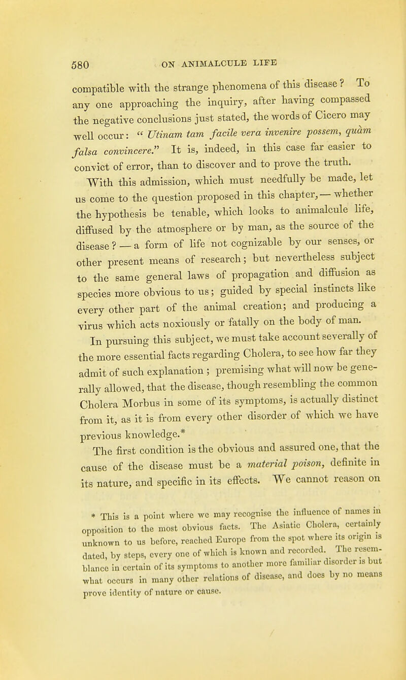 compatible with the strange phenomena of this disease ? To any one approaching the inquiry, after having compassed the negative conclusions just stated, the words of Cicero may well occur: « Utinam tarn facile vera invenire possem, quam falsa convincere. It is, indeed, in this case far easier to convict of error, than to discover and to prove the truth. With this admission, which must needfully be made, let us come to the question proposed in this chapter, — whether the hypothesis be tenable, which looks to animalcule life, diffused by the atmosphere or by man, as the source of the disease ? — a form of life not cognizable by our senses, or other present means of research; but nevertheless subject to the same general laws of propagation and diffusion as species more obvious to us; guided by special instincts like every other part of the animal creation; and producing a virus which acts noxiously or fatally on the body of man. In pursuing this subject, we must take account severally of the more essential facts regarding Cholera, to see how far they admit of such explanation ; premising what will now be gene- rally allowed, that the disease, though resembling the common Cholera Morbus in some of its symptoms, is actually distinct from it, as it is from every other disorder of which we have previous knowledge.* The first condition is the obvious and assured one, that the cause of the disease must be a material poison, definite in its nature, and specific in its effects. We cannot reason on * This is a point where we may recognise the influence of names in opposition to the most obvious facts. The Asiatic Cholera, certainly unknown to us before, reached Europe from the spot where its or.g.n is dated, by steps, every one of which is known and recorded The resem- blance in certain of its symptoms to another more famibar disorder is but what occurs in many other relations of disease, and docs by no means prove identity of nature or cause.