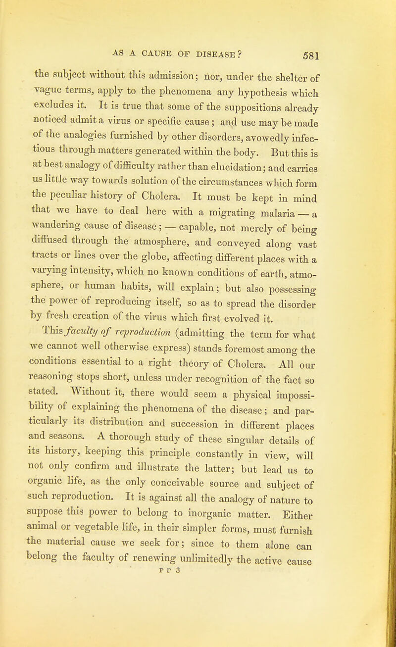 the subject without this admission; nor, under the shelter of vague terms, apply to the phenomena any hypothesis which excludes it. It is true that some of the suppositions already noticed admit a virus or specific cause; and use may be made of the analogies furnished by other disorders, avowedly infec- tious through matters generated within the body. But this is at best analogy of difficulty rather than elucidation; and carries us little way towards solution of the circumstances which form the peculiar history of Cholera. It must be kept in mind that we have to deal here with a migrating malaria — a wandering cause of disease; — capable, not merely of being diffused through the atmosphere, and conveyed along vast tracts or lines over the globe, affecting different places with a varying intensity, which no known conditions of earth, atmo- sphere, or human habits, will explain; but also possessing the power of reproducing itself, so as to spread the disorder by fresh creation of the virus which first evolved it. This faculty of reproduction (admitting the term for what Ave cannot well otherwise express) stands foremost among the conditions essential to a right theory of Cholera. All our reasoning stops short, unless under recognition of the fact so stated. Without it, there would seem a physical impossi- bility of explaining the phenomena of the disease; and par- ticularly its distribution and succession in different places and seasons. A thorough study of these singular details of its history, keeping this principle constantly in view, will not only confirm and illustrate the latter; but lead us to organic life, as the only conceivable source and subject of such reproduction. It is against all the analogy of nature to suppose this power to belong to inorganic matter. Either animal or vegetable life, in their simpler forms, must furnish the material cause we seek for; since to them alone can belong the faculty of renewing unlimitedly the active cause