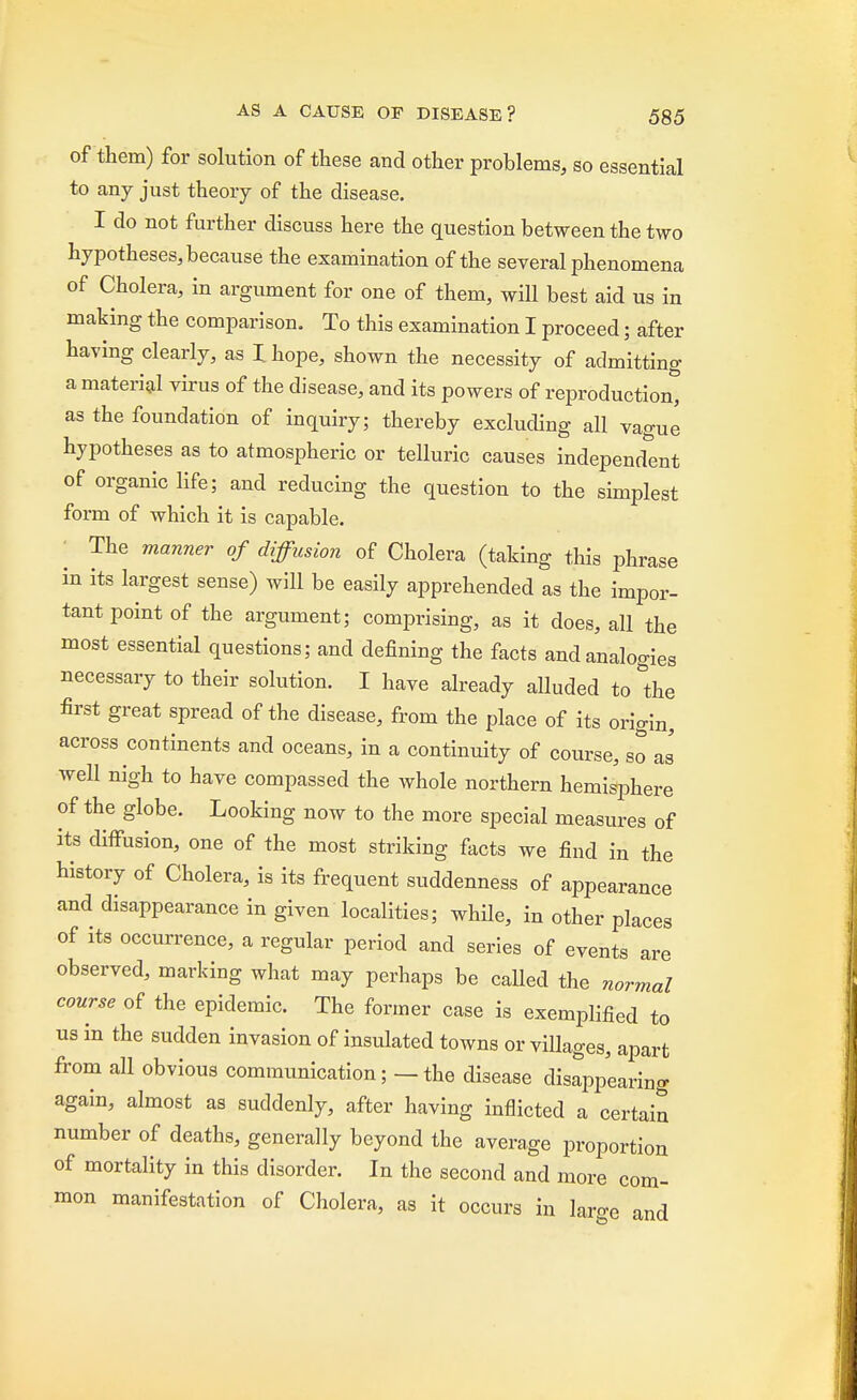 of them) for solution of these and other problems, so essential to any just theory of the disease. I do not further discuss here the question between the two hypotheses, because the examination of the several phenomena of Cholera, in argument for one of them, will best aid us in making the comparison. To this examination I proceed; after having clearly, as I hope, shown the necessity of admitting a material virus of the disease, and its powers of reproduction* as the foundation of inquiry; thereby excluding all vague hypotheses as to atmospheric or telluric causes independent of organic life; and reducing the question to the simplest form of which it is capable. The manner of diffusion of Cholera (taking this phrase in its largest sense) will be easily apprehended as the impor- tant point of the argument; comprising, as it does, all the most essential questions; and defining the facts and analogies necessary to their solution. I have already alluded to &the first great spread of the disease, from the place of its origin, across continents and oceans, in a continuity of course, so as well nigh to have compassed the whole northern hemisphere of the globe. Looking now to the more special measures of its diffusion, one of the most striking facts we find in the history of Cholera, is its frequent suddenness of appearance and disappearance in given localities; while, in other places of its occurrence, a regular period and series of events are observed, marking what may perhaps be called the normal course of the epidemic. The former case is exemplified to us in the sudden invasion of insulated towns or villages, apart from all obvious communication; — the disease disappearing again, almost as suddenly, after having inflicted a certain number of deaths, generally beyond the average proportion of mortality in this disorder. In the second and more com- mon manifestation of Cholera, as it occurs in lar-e and