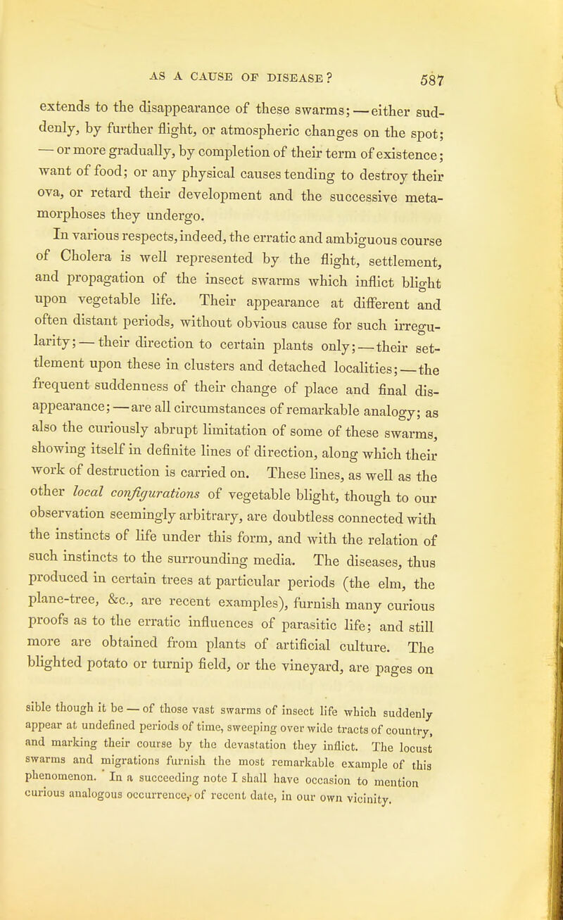 extends to the disappearance of these swarms;—either sud- denly, by further flight, or atmospheric changes on the spot; — or more gradually, by completion of their term of existence; want of food; or any physical causes tending to destroy their ova, or retard their development and the successive meta- morphoses they undergo. In various respects, indeed, the erratic and ambiguous course of Cholera is well represented by the flight, settlement, and propagation of the insect swarms which inflict blight upon vegetable life. Their appearance at different and often distant periods, without obvious cause for such irregu- larity;—their direction to certain plants only;—their set- tlement upon these in clusters and detached localities;—the frequent suddenness of their change of place and final dis- appearance;—are all circumstances of remarkable analogy; as also the curiously abrupt limitation of some of these swarms, showing itself in definite lines of direction, along which their work of destruction is carried on. These lines, as well as the other local configurations of vegetable blight, though to our observation seemingly arbitrary, are doubtless connected with the instincts of life under this form, and with the relation of such instincts to the surrounding media. The diseases, thus produced in certain trees at particular periods (the elm, the plane-tree, &c, are recent examples), furnish many curious proofs as to the erratic influences of parasitic life; and still more are obtained from plants of artificial culture. The blighted potato or turnip field, or the vineyard, are pages on sible though it be — of those vast swarms of insect life which suddenly appear at undefined periods of time, sweeping over wide tracts of country, and marking their course by the devastation they inflict. The locust swarms and migrations furnish the most remarkable example of this phenomenon. In a succeeding note I shall have occasion to mention curious analogous occurrence,-of recent date, in our own vicinity.