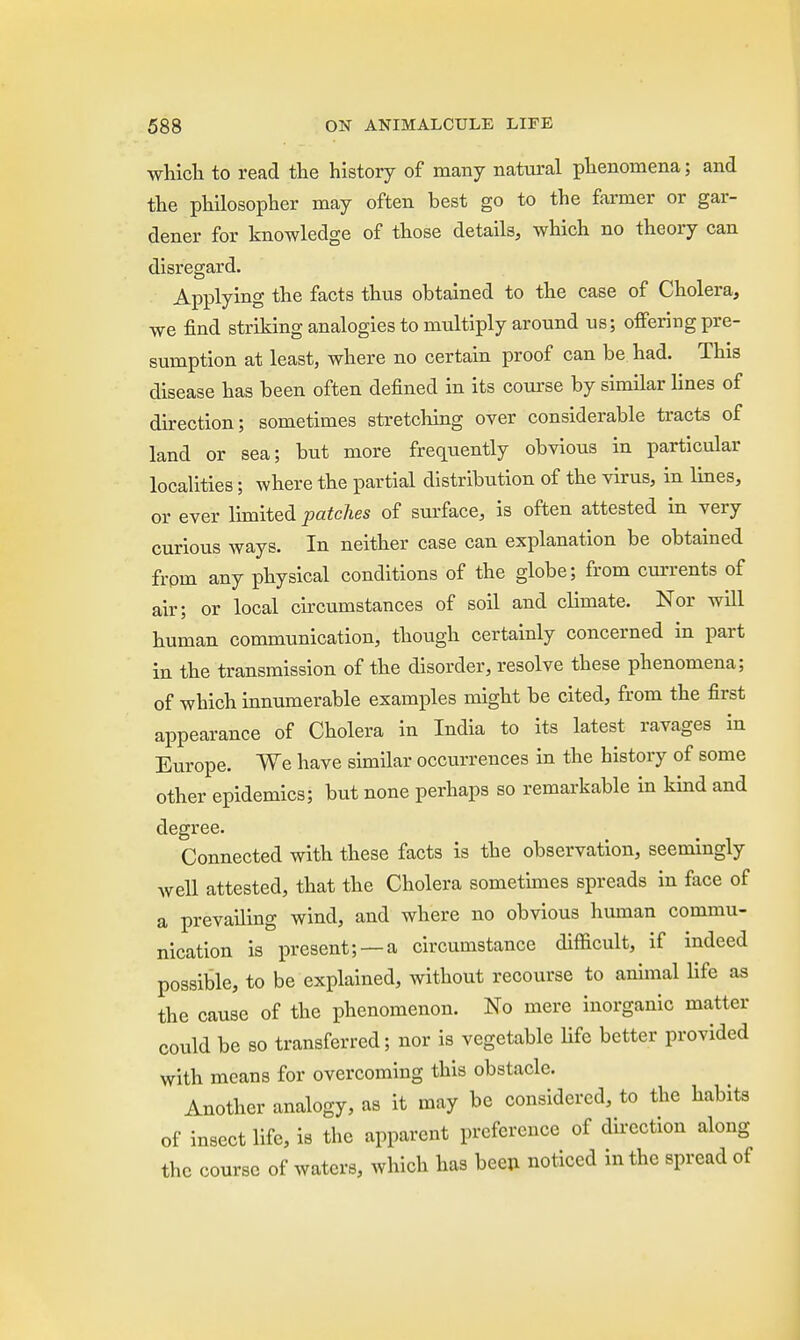 which to read the history of many natural phenomena; and the philosopher may often best go to the farmer or gar- dener for knowledge of those details, which no theory can disregard. Applying the facts thus obtained to the case of Cholera, we find striking analogies to multiply around us; offering pre- sumption at least, where no certain proof can be had. This disease has been often defined in its course by similar lines of direction; sometimes stretching over considerable tracts of land or sea; but more frequently obvious in particular localities; where the partial distribution of the virus, in lines, or ever limited patches of surface, is often attested in very curious ways. In neither case can explanation be obtained from any physical conditions of the globe; from currents of air; or local circumstances of soil and climate. Nor will human communication, though certainly concerned in part in the transmission of the disorder, resolve these phenomena; of which innumerable examples might be cited, from the first appearance of Cholera in India to its latest ravages in Europe. We have similar occurrences in the history of some other epidemics; but none perhaps so remarkable in kind and degree. Connected with these facts is the observation, seemingly well attested, that the Cholera sometimes spreads in face of a prevailing wind, and where no obvious human commu- nication is present; —a circumstance difficult, if indeed possible, to be explained, without recourse to animal life as the cause of the phenomenon. No mere inorganic matter could be so transferred; nor is vegetable life better provided with means for overcoming this obstacle. Another analogy, as it may be considered, to the habits of insect life, is the apparent preference of direction along the course of waters, which has been noticed in the spread of