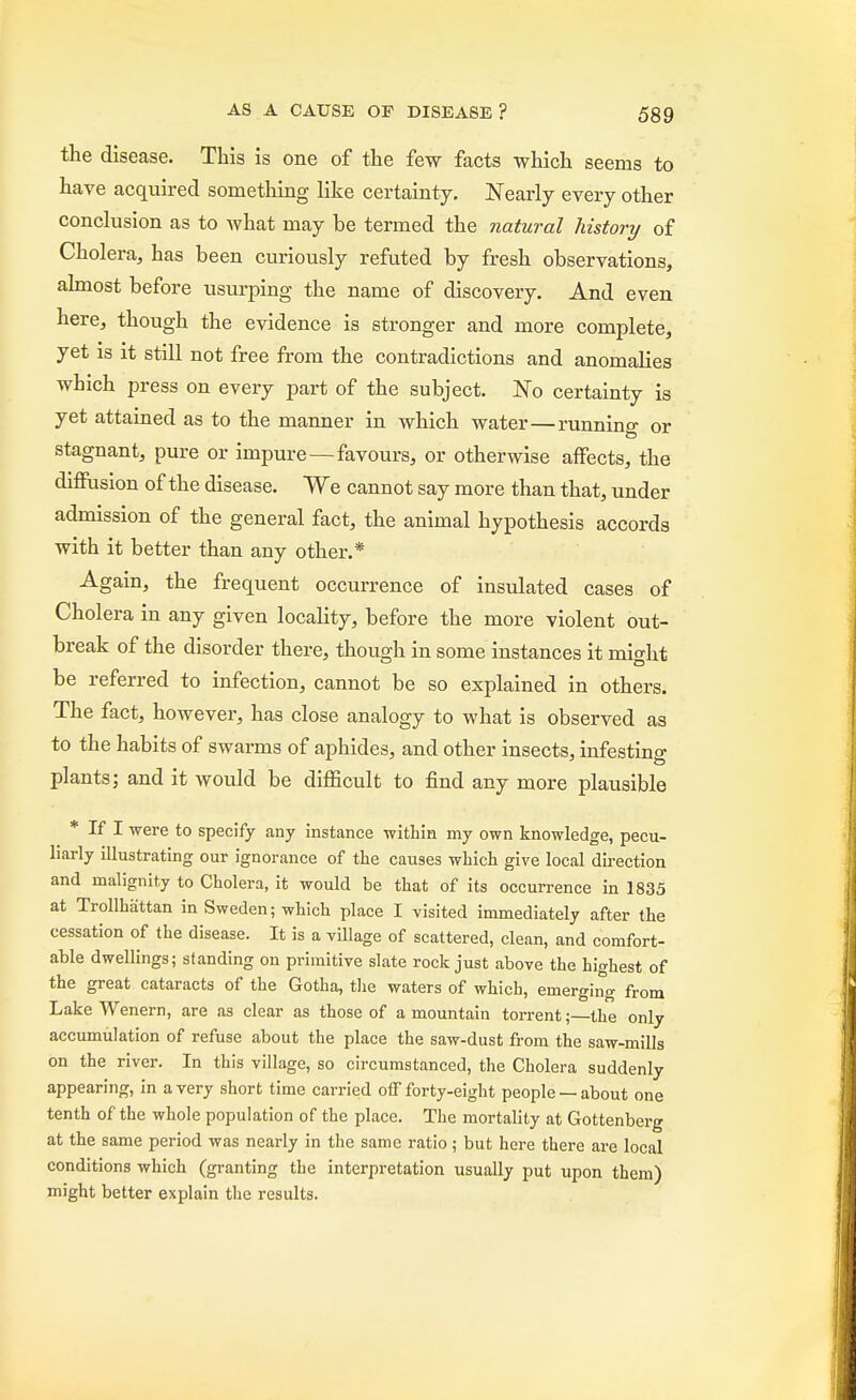the disease. This is one of the few facts which seems to have acquired something like certainty. Nearly every other conclusion as to what may be termed the natural history of Cholera, has been curiously refuted by fresh observations, almost before usurping the name of discovery. And even here, though the evidence is stronger and more complete, yet is it still not free from the contradictions and anomalies which press on every part of the subject. No certainty is yet attained as to the manner in which water—running or stagnant, pure or impure—favours, or otherwise affects, the diffusion of the disease. We cannot say more than that, under admission of the general fact, the animal hypothesis accords with it better than any other.* Again, the frequent occurrence of insulated cases of Cholera in any given locality, before the more violent out- break of the disorder there, though in some instances it might be referred to infection, cannot be so explained in others. The fact, however, has close analogy to what is observed as to the habits of swarms of aphides, and other insects, infesting plants; and it would be difficult to find any more plausible * If I were to specify any instance within my own knowledge, pecu- liarly illustrating our ignorance of the causes which give local direction and malignity to Cholera, it would be that of its occurrence in 1835 at Trollhattan in Sweden; which place I visited immediately after the cessation of the disease. It is a Tillage of scattered, clean, and comfort- able dwellings; standing on primitive slate rock just above the highest of the great cataracts of the Gotha, the waters of which, emerging from Lake Wenern, are as clear as those of a mountain torrent;—the only accumulation of refuse about the place the saw-dust from the saw-mills on the river. In this village, so circumstanced, the Cholera suddenly appearing, in a very short time carried off forty-eight people —about one tenth of the whole population of the place. The mortality at Gottenberg at the same period was nearly in the same ratio ; but here there are local conditions which (granting the interpretation usually put upon them) might better explain the results.