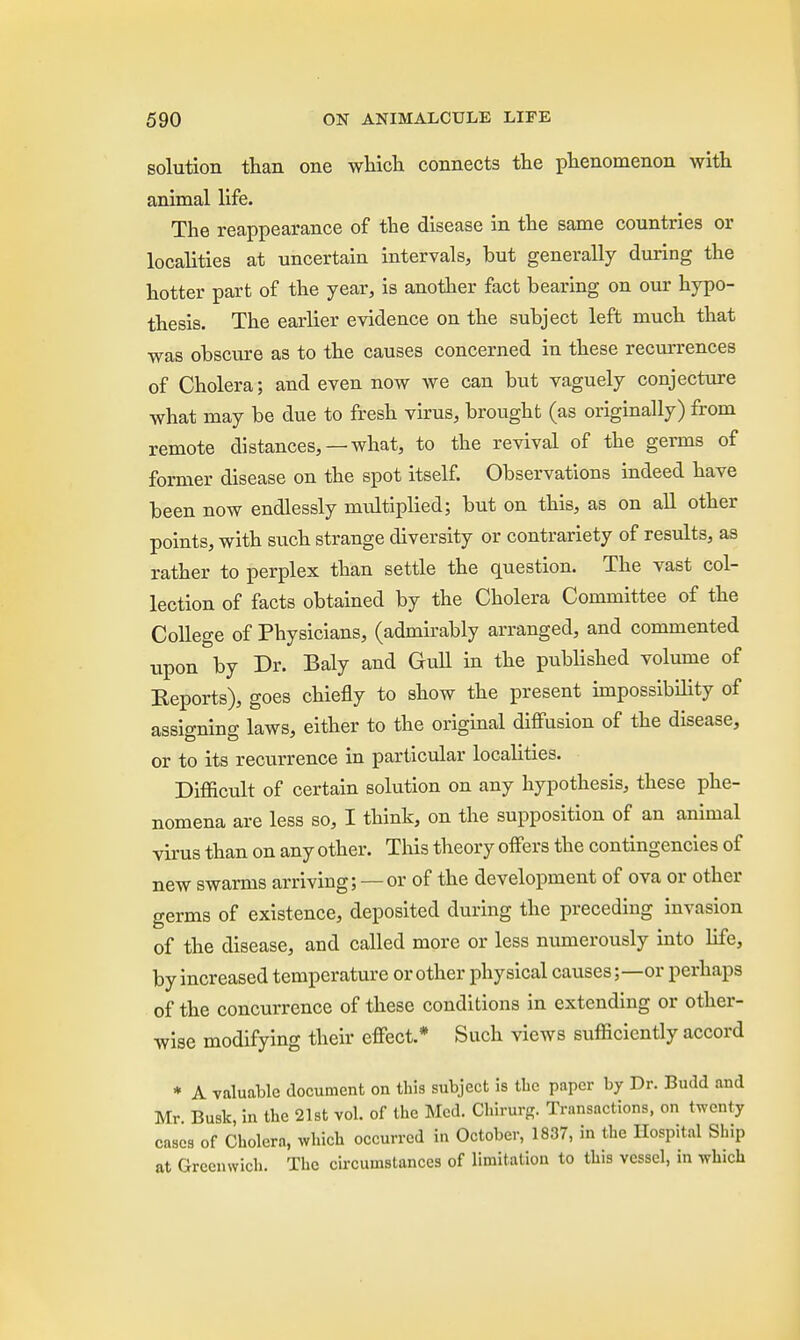 solution than one which connects the phenomenon with animal life. The reappearance of the disease in the same countries or localities at uncertain intervals, but generally during the hotter part of the year, is another fact bearing on our hypo- thesis. The earlier evidence on the subject left much that was obscure as to the causes concerned in these recurrences of Cholera; and even now we can but vaguely conjecture what may be due to fresh virus, brought (as originally) from remote distances, —what, to the revival of the germs of former disease on the spot itself. Observations indeed have been now endlessly multiplied; but on this, as on all other points, with such strange diversity or contrariety of results, as rather to perplex than settle the question. The vast col- lection of facts obtained by the Cholera Committee of the College of Physicians, (admirably arranged, and commented upon by Dr. Baly and Gull in the published volume of Reports), goes chiefly to show the present impossibility of assigning laws, either to the original diffusion of the disease, or to its recurrence in particular localities. Difficult of certain solution on any hypothesis, these phe- nomena are less so, I think, on the supposition of an animal virus than on any other. This theory offers the contingencies of new swarms arriving; — or of the development of ova or other germs of existence, deposited during the preceding invasion of the disease, and called more or less numerously into life, by increased temperature or other physical causes;—or perhaps of the concurrence of these conditions in extending or other- wise modifying their effect.* Such vieAvs sufficiently accord * A valuable document on this subject is the paper by Dr. Budd and Mr Busk, in the 21st vol. of the Med. Chirurg. Transactions, on twenty cases of Cholera, which occurred in October, 1837, in the Hospital Ship at Greenwich. The circumstances of limitation to this vessel, in which