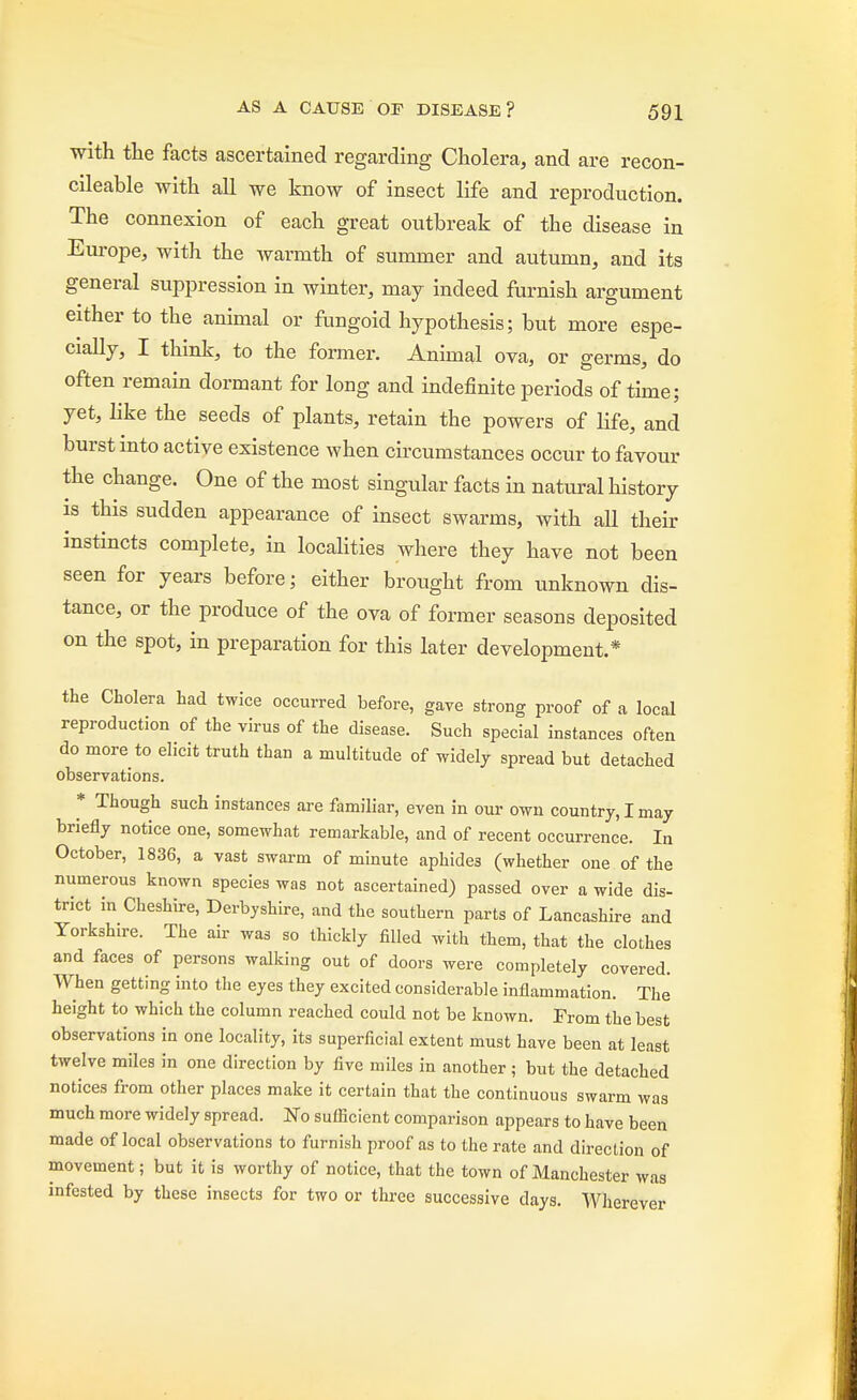 with the facts ascertained regarding Cholera, and are recon- cileable with all we know of insect life and reproduction. The connexion of each great outbreak of the disease in Europe, with the warmth of summer and autumn, and its general suppression in winter, may indeed furnish argument either to the animal or fungoid hypothesis; but more espe- cially, I think, to the former. Animal ova, or germs, do often remain dormant for long and indefinite periods of time; yet, like the seeds of plants, retain the powers of life, and burst into active existence when circumstances occur to favour the change. One of the most singular facts in natural history is this sudden appearance of insect swarms, with aU their instincts complete, in localities where they have not been seen for years before; either brought from unknown dis- tance, or the produce of the ova of former seasons deposited on the spot, in preparation for this later development.* the Cholera had twice occurred before, gave strong proof of a local reproduction of the virus of the disease. Such special instances often do more to elicit truth than a multitude of widely spread but detached observations. * Though such instances are familiar, even in our own country, I may briefly notice one, somewhat remarkable, and of recent occurrence. In October, 1836, a vast swarm of minute aphides (whether one of the numerous known species was not ascertained) passed over a wide dis- trict in Cheshire, Derbyshire, and the southern parts of Lancashire and Yorkshire. The air was so thickly filled with them, that the clothes and faces of persons walking out of doors were completely covered. When getting into the eyes they excited considerable inflammation. The height to which the column reached could not be known. From the best observations in one locality, its superficial extent must have been at least twelve miles in one direction by five miles in another ; but the detached notices from other places make it certain that the continuous swarm was much more widely spread. No sufficient comparison appears to have been made of local observations to furnish proof as to the rate and direction of movement; but it is worthy of notice, that the town of Manchester was infested by these insects for two or three successive days. Wherever