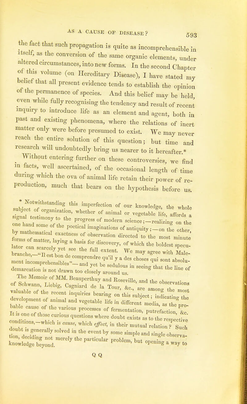 the fact that such propagation is quite as incomprehensible in itself, as the conversion of the same organic elements, under altered circumstances, into new forms. In the second Chapter of this volume (on Hereditary Disease), I have stated my belief that all present evidence tends to establish the opinion of the permanence of species. And this belief may be held even while fully recognising the tendency and result of recent inquiry to introduce life as an element and agent, both in past and existing phenomena, where the relations of inert matter only were before presumed to exist. We may never reach the entire solution of this question; but time and research will undoubtedly bring us nearer to it hereafter * ^ Without entering further on these controversies, we find in facts, well ascertained, of the occasional length of time during which the ova of animal life retain their power of re- production, much that bears on the hypothesis before us. sl^thStmdinS. imPerfection of °« knowledge, the whole subject of orgamzation, whether of animal or vegetable life, affords a Ignal testnnonyto the progress of modern science ;-realizL on L one hand some of the poetical imaginations of antiqui y ,-on th°e other by mathematxcal exactness of observation directed to the most m nute forms of matter laving a basis for discover,, of which the bolde t prenenwMes — and yet be sedulous in seeing that the W ne demarcation is not drawn too closely around us The Memoir of MM. Beauperthuy and Roseville, and the observations of Schwann, Liebig, Cagniard de la Tour, &c are amn JT valuable of the recent inquiries bearing ^^Z^Z development of animal and vegetable life in differen media 7sTeVr0 %t:z?t:fth ™ °f putre'^on r It s one of those cunous questmns where doubt exists as to the respective cond, ions,-wh,ch is cause, which effect, i„ their mutual relation ? Sui doubt as generally solved in the event by some simple and single observa i£2^^*~ p~ openin;;:::: Q Q