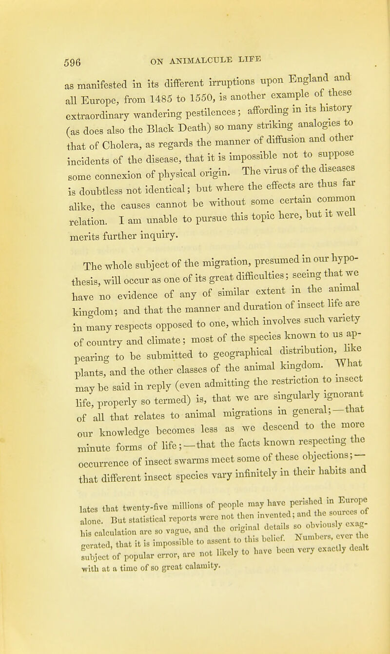 as manifested in its different irruptions upon England and all Europe, from 1485 to 1550, is another example of these extraordinary wandering pestilences; affording m its history (as does also the Black Death) so many striking analogies to that of Cholera, as regards the manner of diffusion and other incidents of the disease, that it is impossible not to suppose some connexion of physical origin. The virus of the diseases is doubtless not identical; but where the effects are thus far alike, the causes cannot be without some certain common relation. I am unable to pursue this topic here, but it well merits further inquiry. The whole subject of the migration, presumed in our hypo- thesis, will occur as one of its great difficulties; seeing that we have no evidence of any of similar extent in the animal kingdom; and that the manner and duration of insect life are in many respects opposed to one, which involves such variety of country and climate; most of the species known to us ap- pearing to be submitted to geographical distribution, like plants, and the other classes of the animal kingdom. What may be said in reply (even admitting the restriction to msec life, properly so termed) is, that we are singularly ignorant of all that relates to animal migrations in general;-that our knowledge becomes less as we descend to the more minute forms of life;-that the facts known respecting the occurrence of insect swarms meet some of these objections;- that different insect species vary infinitely in then- habits and latcs that twenty-five millions of people may tarn» P^^X alone. But statistical reports were not then mvcnted; and the sources ot Nation are so vague, and the ordinal details - aerated, that it is impossible to assent to tins belief. Numbers, «. the IKcct of popular er'ror, are not likely to have been very exactly dealt with at a time of so great calamity.