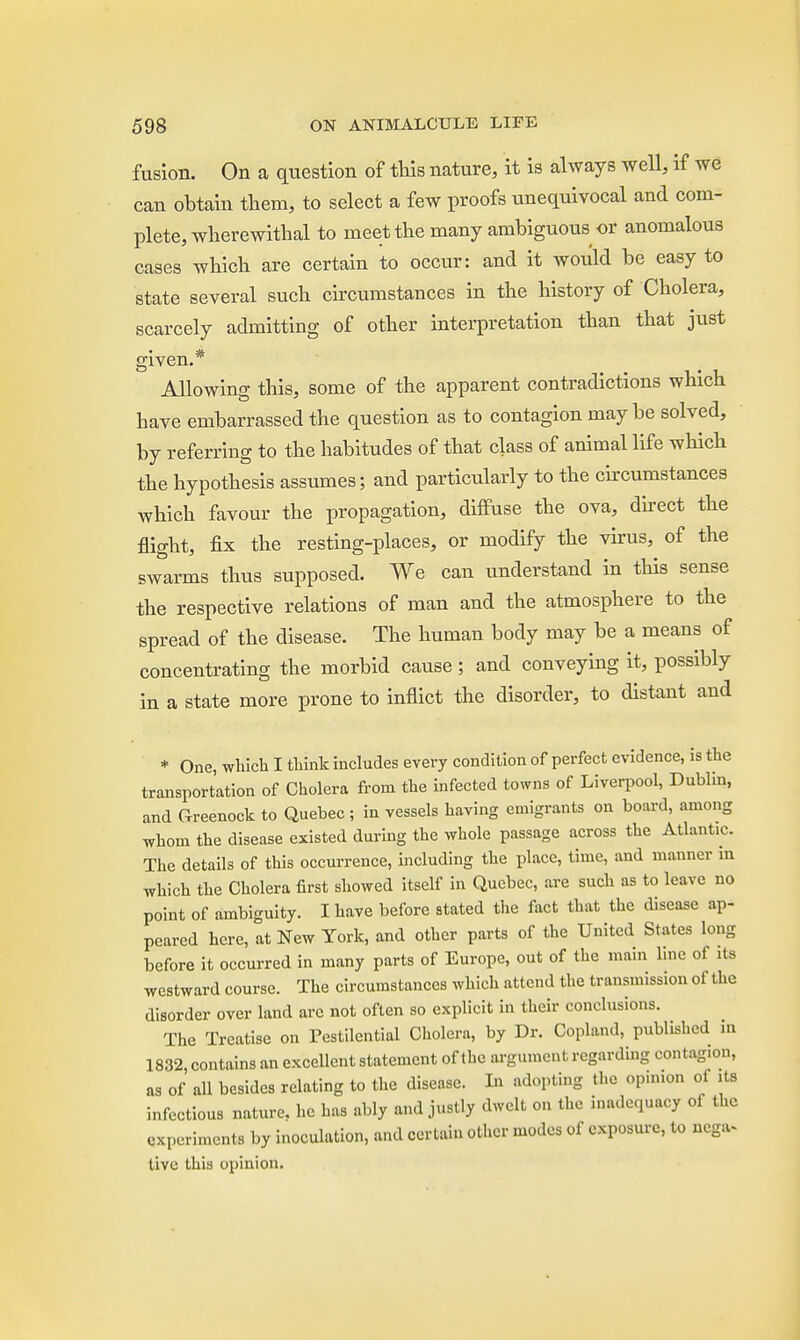 fusion. On a question of this nature, it is always well, if we can obtain them, to select a few proofs unequivocal and com- plete, wherewithal to meet the many ambiguous or anomalous cases which are certain to occur: and it would be easy to state several such circumstances in the history of Cholera, scarcely admitting of other interpretation than that just given.* Allowing this, some of the apparent contradictions which have embarrassed the question as to contagion maybe solved, by referring to the habitudes of that class of animal life which the hypothesis assumes; and particularly to the circumstances which favour the propagation, diffuse the ova, direct the flight, fix the resting-places, or modify the virus, of the swarms thus supposed. We can understand in this sense the respective relations of man and the atmosphere to the spread of the disease. The human body may be a means of concentrating the morbid cause; and conveying it, possibly in a state more prone to inflict the disorder, to distant and * One, which I think includes every condition of perfect evidence, is the transportation of Cholera from the infected towns of Liverpool, Dublin, and Greenock to Quebec ; in vessels having emigrants on board, among whom the disease existed during the whole passage across the Atlantic. The details of this occurrence, including the place, time, and manner m which the Cholera first showed itself in Quebec, are such as to leave no point of ambiguity. I have before stated the fact that the disease ap- peared here, at New York, and other parts of the United States long before it occurred in many parts of Europe, out of the main line of its westward course. The circumstances which attend the transmission ol the disorder over land arc not often so explicit in their conclusions. The Treatise on Pestilential Cholera, by Dr. Copland, published m 1832, contains an excellent statement of the argument regarding contag.on, as of all besides relating to the disease. In adopting the op.nion of its infectious nature, he has ably and justly dwelt on the inadequacy of the experiments by inoculation, and certain other modes of exposure, to ncg.^ tive Lhis opinion.