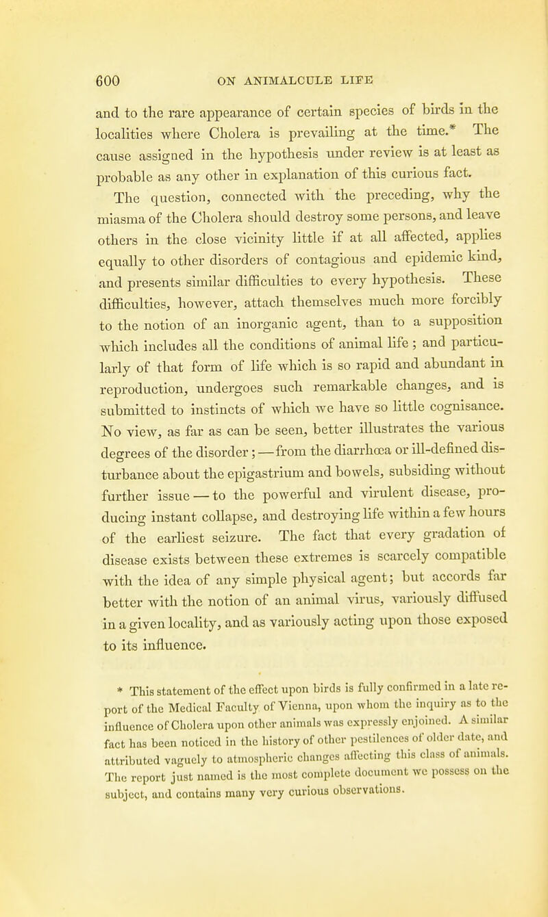 and to the rare appearance of certain species of birds in the localities where Cholera is prevailing at the time.* The cause assigned in the hypothesis under review is at least as probable as any other in explanation of this curious fact. The question, connected with the preceding, why the miasma of the Cholera should destroy some persons, and leave others in the close vicinity little if at all affected, applies equally to other disorders of contagious and epidemic kmd, and presents similar difficulties to every hypothesis. These difficulties, however, attach themselves much more forcibly to the notion of an inorganic agent, than to a supposition which includes all the conditions of animal life ; and particu- larly of that form of life which is so rapid and abundant in reproduction, undergoes such remarkable changes, and is submitted to instincts of which we have so little cognisance. No view, as far as can be seen, better illustrates the various degrees of the disorder;—from the diarrhoea or ill-defined dis- turbance about the epigastrium and bowels, subsiding without further issue —to the powerful and virulent disease, pro- ducing instant collapse, and destroying life within a few hours of the earliest seizure. The fact that every gradation of disease exists between these extremes is scarcely compatible with the idea of any simple physical agent; but accords far better with the notion of an animal virus, variously diffused in a given locality, and as variously acting upon those exposed to its influence. * This statement of the effect upon birds is fully confirmed in a late re- port of the Medical Faculty of Vienna, upon whom the inquiry as to the influence of Cholera upon other animals was expressly enjoined. Asimilax fact has been noticed in the history of other pestilences of older date, and attributed vaguely to atmospheric changes affecting this class of animals. The report just named is the most complete document we possess on the subject, and contains many very curious observations.