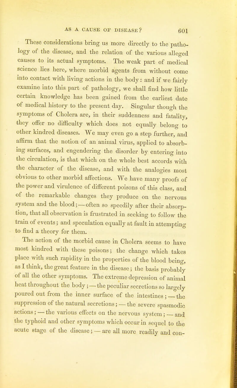 These considerations bring us more directly to the patho- logy of the disease, and the relation of the various alleged causes to its actual symptoms. The weak part of medical science lies here, where morbid agents from without come into contact with living actions in the body: and if we fairly examine into this part of pathology, we shall find how little certain knowledge has been gained from the earliest date of medical history to the present day. Singular though the symptoms of Cholera are, in their suddenness and fatality, they offer no difficulty which does not equally belong to other kindred diseases. We may even go a step further, and affirm that the notion of an animal virus, applied to absorb- ing surfaces, and engendering the disorder by entering into the circulation, is that which on the whole best accords with the character of the disease, and with the analogies most obvious to other morbid affections. We have many proofs of the power and virulence of different poisons of this class, and of the remarkable changes they produce on the nervous system and the blood;—often so speedily after their absorp- tion, that all observation is frustrated in seeking to follow the train of events; and speculation equally at fault in attempting to find a theory for them. The action of the morbid cause in Cholera seems to have most kindred with these poisons; the change which takes place with such rapidity in the properties of the blood being, as I think, the great feature in the disease; the basis probably of all the other symptoms. The extreme depression of animal heat throughout the body;—the peculiar secretions so largely poured out from the inner surface of the intestines ; — the suppression of the natural secretions; — the severe spasmodic actions; — the various effects on the nervous system; and the typhoid and other symptoms which occur in sequel to the acute stage of the disease; — are all more readily and con-