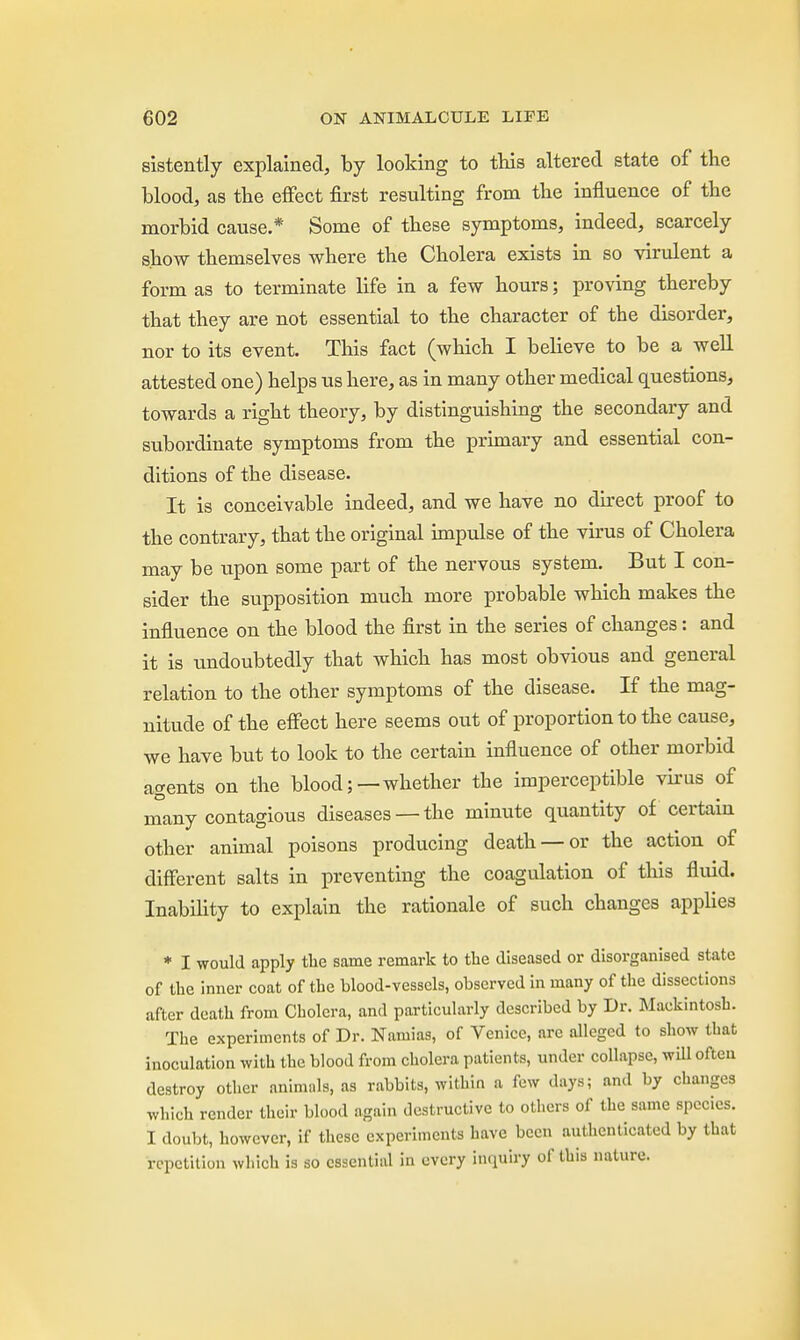 sistently explained, by looking to this altered state of the blood, as the effect first resulting from the influence of the morbid cause.* Some of these symptoms, indeed, scarcely show themselves where the Cholera exists in so virulent a form as to terminate life in a few hours; proving thereby that they are not essential to the character of the disorder, nor to its event. This fact (which I believe to be a well attested one) helps us here, as in many other medical questions, towards a right theory, by distinguishing the secondary and subordinate symptoms from the primary and essential con- ditions of the disease. It is conceivable indeed, and we have no direct proof to the contrary, that the original impulse of the virus of Cholera may be upon some part of the nervous system. But I con- sider the supposition much more probable which makes the influence on the blood the first in the series of changes: and it is undoubtedly that which has most obvious and general relation to the other symptoms of the disease. If the mag- nitude of the effect here seems out of proportion to the cause, we have but to look to the certain influence of other morbid agents on the blood;—whether the imperceptible virus of many contagious diseases —the minute quantity of certain other animal poisons producing death —or the action of different salts in preventing the coagulation of this fluid. Inability to explain the rationale of such changes applies * I would apply the same remark to the diseased or disorganised state of the inner coat of the blood-vessels, observed in many of the dissections after death from Cholera, and particularly described by Dr. Mackintosh. The experiments of Dr. Naiuias, of Venice, are alleged to show that inoculation with the blood from cholera patients, under collapse, will often destroy other animals, as rabbits, within a few days; and by changes which render their blood again destructive to others of the same species. I doubt, however, if these experiments have been authenticated by that repetition which is so essential in every inquiry of this nature.