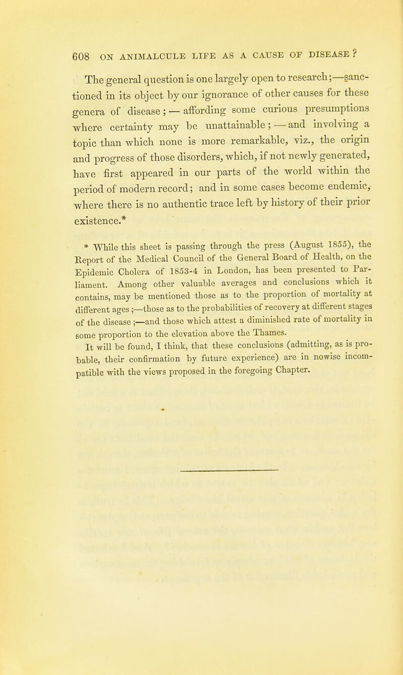 The general question is one largely open to research;—sanc- tioned in its object by our ignorance of other causes for these genera of disease; — affording some curious presumptions where certainty may be unattainable; — and involving a topic than which none is more remarkable, viz., the origin and progress of those disorders, which, if not newly generated, have first appeared in our parts of the world within the period of modern record; and in some cases become endemic, where there is no authentic trace left by history of their prior existence.* * While this sheet is passing through the press (August 1855), the Report of the Medical Council of the General Board of Health, on the Epidemic Cholera of 1853-4 in London, has been presented to Par- liament. Among other valuable averages and conclusions which it contains, may be mentioned those as to the proportion of mortality at different ages;—those as to the probabilities of recovery at different stages of the disease ;—and those which attest a diminished rate of mortality in some proportion to the elevation above the Thames. It will be found, I think, that these conclusions (admitting, as is pro- bable, their confirmation by future experience) are in nowise incom- patible with the views proposed in the foregoing Chapter.