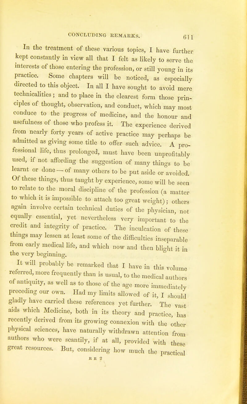 In the treatment of these various topics, I have further kept constantly in view all that I felt as likely to serve the interests of those entering the profession, or still young in its practice. Some chapters will be noticed, as especially directed to this object. In all I have sought to avoid mere technicalities; and to place in the clearest form those prin- ciples of thought, observation, and conduct, which may most conduce to the progress of medicine, and the honour and usefulness of those who profess it. The experience derived from nearly forty years of active practice may perhaps be admitted as giving some title to offer such advice. A pro- fessional life, thus prolonged, must have been unprofitably used, if not affording the suggestion of many things to be learnt or done-of many others to be put aside or avoided. Of these things, thus taught by experience, some will be seen to relate to the moral discipline of the profession (a matter to which it is impossible to attach too great weight); others again involve certain technical duties of the physician, not equally essential, yet nevertheless very important to' the credit and integrity of practice. The inculcation of these things may lessen at least some of the difficulties inseparable from early medical life, and which now and then blight it in the very beginning. It will probably be remarked that I have in this volume referred, more frequently than is usual, to the medical authors of antiquity, as well as to those of the age more immediately preceding our own. Had my limits allowed of it, I should gladly have carried these references yet further. The vast aids which Medicine, both in its theory and practice, has recently derived from its growing connexion with the other physical sciences, have naturally withdrawn attention from authors who were scantily, if at all, provided with these great resources. But, considering how much the practical R R 2