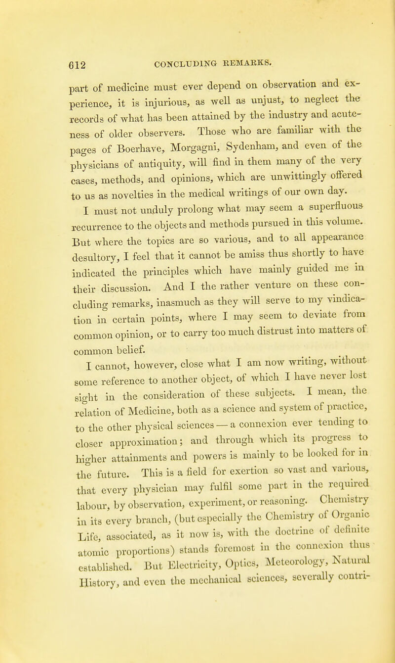 part of medicine must ever depend on observation and ex- perience, it is injurious, as well as unjust, to neglect the records of what has been attained by the industry and acute- ness of older observers. Those who are familiar with the pages of Boerhave, Morgagni, Sydenham, and even of the physicians of antiquity, will find in them many of the very cases, methods, and opinions, which are unwittingly offered to us as novelties in the medical writings of our own day. I must not unduly prolong what may seem a superfluous recurrence to the objects and methods pursued in this volume. But where the topics are so various, and to all appearance desultory, I feel that it cannot be amiss thus shortly to have indicated the principles which have mainly guided me in their discussion. And I the rather venture on these con- cluding remarks, inasmuch as they will serve to my vindica- tion in certain points, where I may seem to deviate from common opinion, or to carry too much distrust into matters of common belief. I cannot, however, close what I am now writing, without some reference to another object, of which I have never lost sight in the consideration of these subjects. I mean, the relation of Medicine, both as a science and system of practice, to the other physical sciences — a connexion ever tending to closer approximation; and through which its progress to higher attainments and powers is mainly to be looked for in the future. This is a field for exertion so vast and various, that every physician may fulfil some part in the required labour, by observation, experiment, or reasoning. Chemistry in its every branch, (but especially the Chemistry of Organic Life, associated, as it now is, with the doctrine of definite atomic proportions) stands foremost in the connexion thus established. But Electricity, Optics, Meteorology, Natural History, and even the mechanical sciences, severally contn-