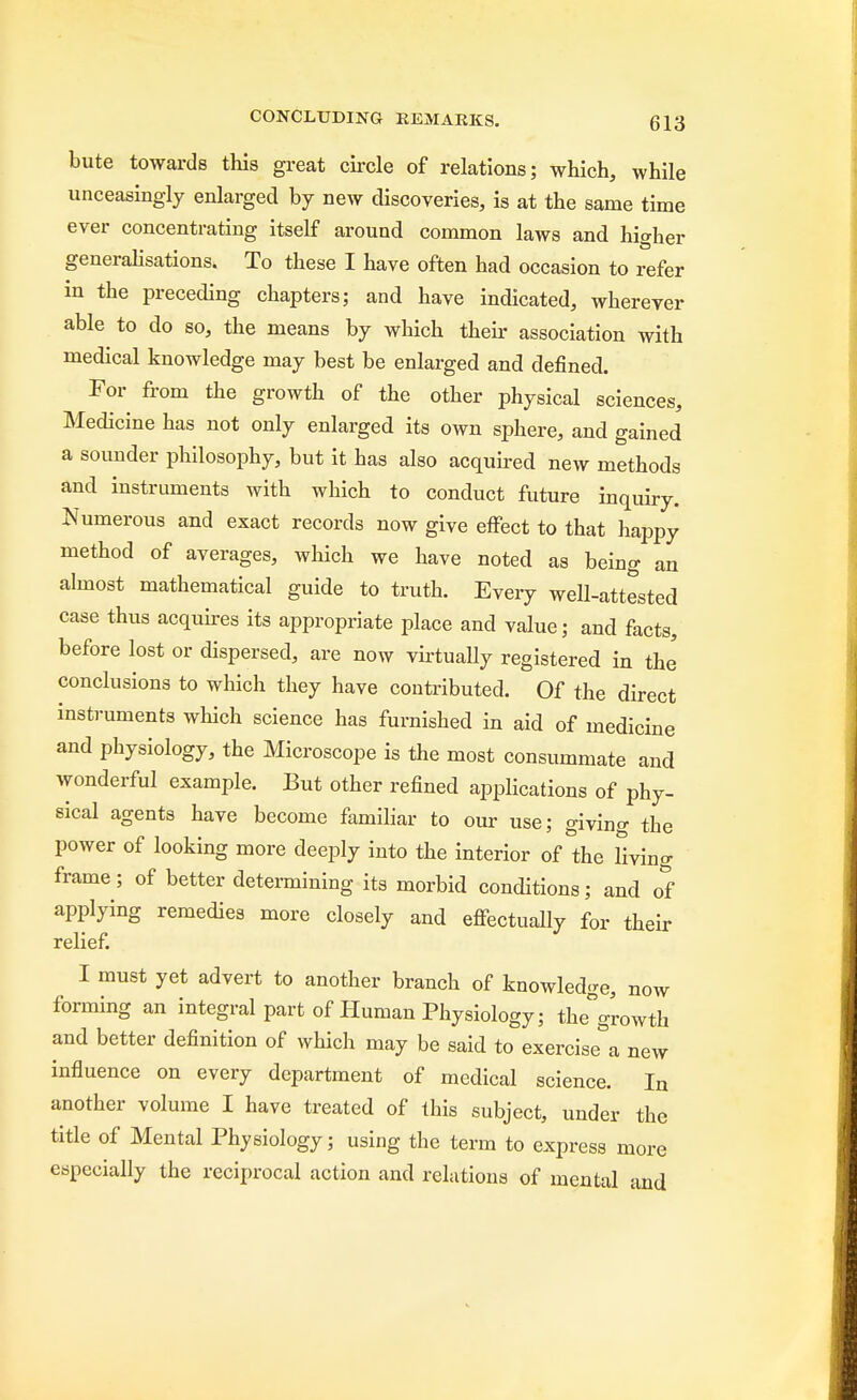 bute towards this great circle of relations; which, while unceasingly enlarged by new discoveries, is at the same time ever concentrating itself around common laws and higher generalisations. To these I have often had occasion to refer in the preceding chapters; and have indicated, wherever able to do so, the means by which their association with medical knowledge may best be enlarged and defined. For from the growth of the other physical sciences, Medicine has not only enlarged its own sphere, and gained a sounder philosophy, but it has also acquired new methods and instruments with which to conduct future inquiry. Numerous and exact records now give effect to that happy method of averages, which we have noted as being an almost mathematical guide to truth. Every well-attested case thus acquires its appropriate place and value; and facts, before lost or dispersed, are now virtually registered in the conclusions to which they have contributed. Of the direct instruments which science has furnished in aid of medicine and physiology, the Microscope is the most consummate and wonderful example. But other refined applications of phy- sical agents have become familiar to our use; giving the power of looking more deeply into the interior of the living frame; of better determining its morbid conditions; and of applying remedies more closely and effectually for their relief. I must yet advert to another branch of knowledge, now forming an integral part of Human Physiology; the°growth and better definition of which may be said to exercised new influence on every department of medical science. In another volume I have treated of this subject, under the title of Mental Physiology; using the term to express more especially the reciprocal action and relations of mental and