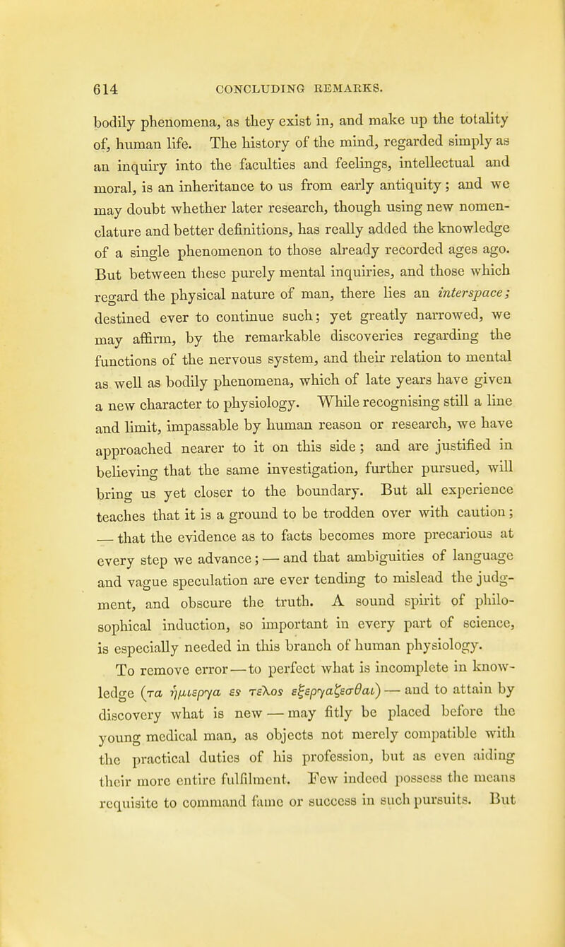 bodily phenomena, as they exist in, and make up the totality of, human life. The history of the mind, regarded simply as an inquiry into the faculties and feelings, intellectual and moral, is an inheritance to us from early antiquity ; and we may doubt whether later research, though using new nomen- clature and better definitions, has really added the knowledge of a single phenomenon to those already recorded ages ago. But between these purely mental inquiries, and those which regard the physical nature of man, there lies an interspace; destined ever to continue such; yet greatly narrowed, we may affirm, by the remarkable discoveries regarding the functions of the nervous system, and their relation to mental as well as bodily phenomena, which of late years have given a new character to physiology. While recognising still a line and limit, impassable by human reason or research, we have approached nearer to it on this side; and are justified in believing that the same investigation, further pursued, will bring us yet closer to the boundary. But all experience teaches that it is a ground to be trodden over with caution; that the evidence as to facts becomes more precarious at every step we advance; — and that ambiguities of language and vague speculation are ever tending to mislead the judg- ment, and obscure the truth. A sound spirit of philo- sophical induction, so important in every part of science, is especially needed in this branch of human physiology. To remove error—to perfect what is incomplete in know- ledge (to. I'l/juepya ss rskos egepyaQadai) — and to attain by discovery what is new — may fitly be placed before the young medical man, as objects not merely compatible with the practical duties of his profession, but as even aiding their more entire fulfilment, Few indeed possess the means requisite to command fame or success in such pursuits. But