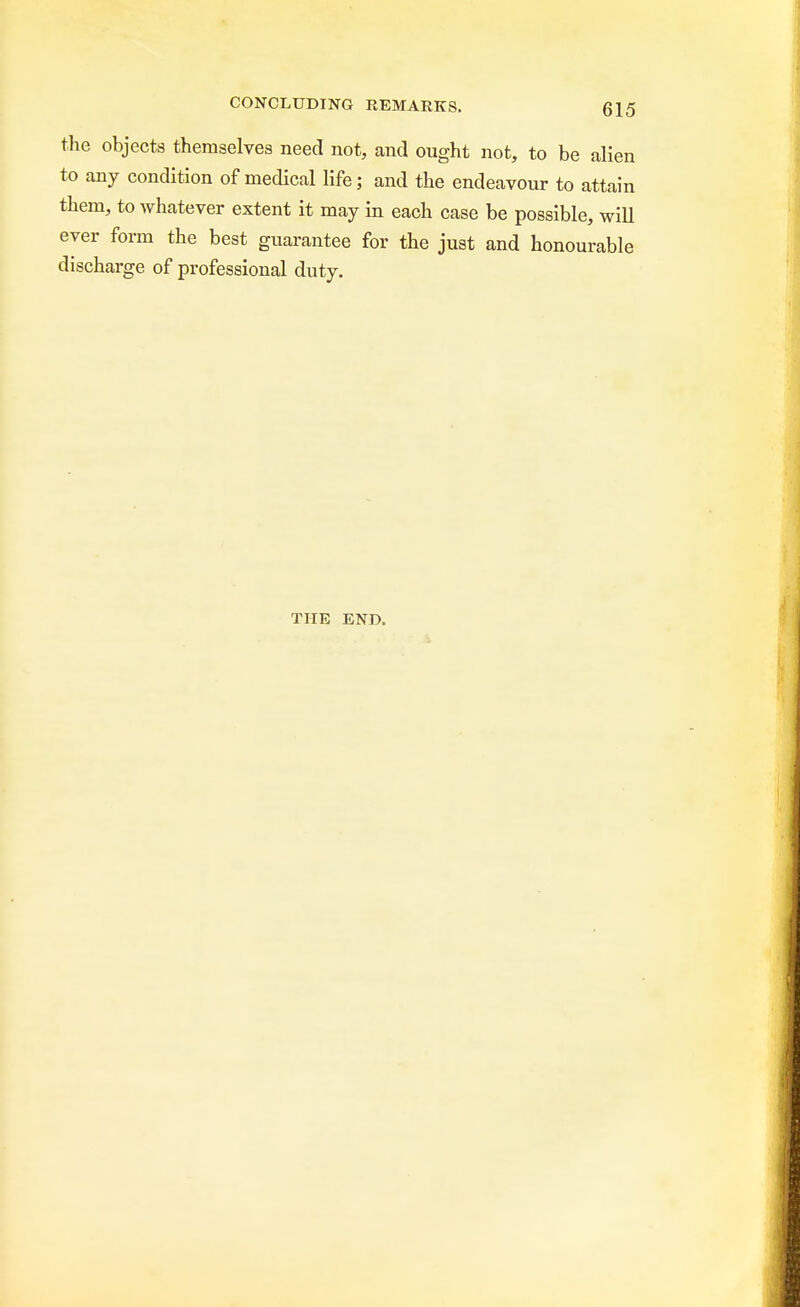 the objects themselves need not, and ought not, to be alien to any condition of medical life; and the endeavour to attain them, to whatever extent it may in each case be possible, will ever form the best guarantee for the just and honourable discharge of professional duty. THE END.