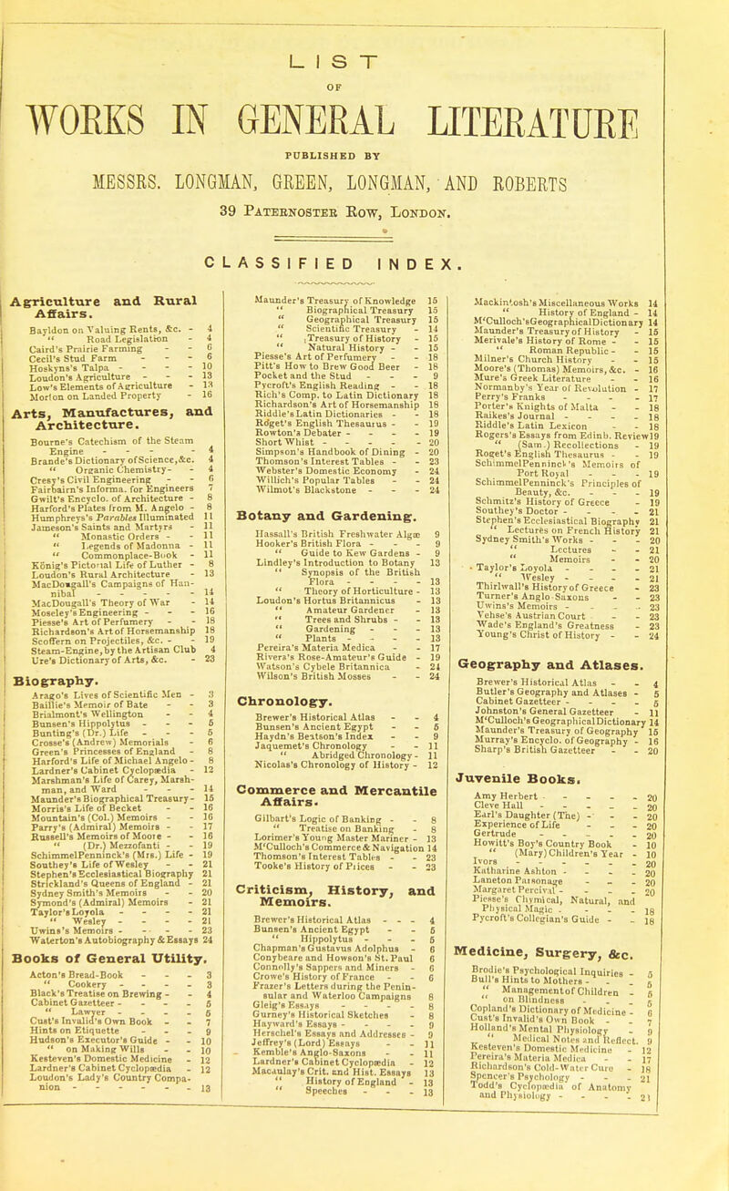 LIST WOEES IN GENERAL LITERATURE PUBLISHED BY MESSRS. LONGMAN, GREEN, LONGMAN, AND ROBERTS 39 Patebnoster Kow, London. CLASSIFIED INDEX A gricultur e and Rural Affairs. Bayldon on Valuing Rents, &c. - 4  Road Legislation - 4 Caird's Prairie Farming - - C Cecil's Stud Farm _ - - 6 Hoskyns's Talpa - - - - 10 Loudon's Agriculture - - - 13 Low's Elements of Agriculture - 13 Morion on Landed Property - 16 Arts, Manufactures, and Architecture. Bourne's Catechism of the Steam Engine - - 4 Brande's Dictionary of Science,&c. 4  Organic Chemistry- - 4 Cresy's Civil Engineering - - 6 Fairbaim's Inforroa. for Engineers 7 Gwilt's Encyclo. of Architecture - 8 Harford's Plates from M. Angelo - 8 Humphreys's Parables Illuminated 11 Jameson's Saints and Martyrs - 11  Monastic Orders - - 11  Legends of Madonna - 11  Commonplace-Book - H Konig's Pictonal Life of Luther - 8 Loudon's Rural Architecture - 13 MacDo»gaU's Campaigns of Han- nibal 14 MacDougall's Theory of War - 14 Moseley's Engineering - - - 16 Fiesse's Art of Perfumery - - 18 Richardson's Artof Horsemanship 18 Scoffern on Projectiles, &c. - - 19 Steam-Engine, by the Artisan Club 4 lire's Dictionary of Arts, &c. - 23 Biography. Arago's Lives of Scientific Men - 3 Baillie's Memoir of Bate - - 3 Brialmont's Wellington. - - 4 Bunsen's Hippolytus - - - 5 Bunting's (Dr.) Life 5 Crosse's (Andrew) Memorials - 6 Green's Princesses of England - 8 Harford's Life of Michael Angelo- 8 Lardner's Cabinet Cyclopaedia - 12 Mar6hman's Life of Carey, Marsh- man, and Ward - - - 14 Maunder'sBiographical Treasury- 15 Morris's Life of Becket - - 16 Mountain's (Col.) Memoirs - - 16 Parry's (Admiral) Memoirs - - 17 Russell's Memoirs of Moore - - 16 » (Dr.) Mezzofanti - - 19 SchimmelPenninck's (Mrs.) Life - 19 Southey's Life of Wesley - - 21 Stephen's Ecclesiastical Biography 21 Strickland's Queens of England - 21 Sydney Smith's Memoirs - - 20 Symond'6 (Admiral) Memoirs - 21 Taylor's Loyola - 21  Wesley - - - - 21 Uwins's Memoirs - - - 23 Waterton's Autobiography & Essays 24 Books of General Utility, Acton'B Bread-Book 3  Cookery 3 Black's Treatise on Brewing 4 Cabinet Gazetteer 5 M Lawyer - - 5 Cust's Invalid's Own Book 7 Hints on Etiquette 9 Hudson's Executor's Guide - - 10  on Making Wills - - 10 Kesteven's Domestic Medicine - 12 Lardner's Cabinet Cyclopaedia • 12 Loudon's Lady's Country Compa- nion ------ 13 Maunder's Treasury of Knowledge 15  Biographical Treasury 15  Geographical Treasury 15  Scientific Treasury - 14 *' [Treasury of History - 15  Natural History - - 15 Piesse's Art of Perfumery - - 18 Pitt's How to Brew Good Beer - 18 Pocket and the Stud 9 Pycroft's English Reading - - 18 Rich's Comp. to Latin Dictionary 18 Richardson's Art of Horsemanship 18 Riddle's Latin Dictionaries - - 18 Ro'get's English Thesaurus - - 19 Rowton'a Debater - 19 Short Whist - - 20 Simpson's Handbook of Dining - 20 Thomson's Interest Tables - - 23 Webster's Domestic Economy - 24 Willich's Popular Tables - - 24 Wilmot's Blackstone - 24 Botany and Gardening. Hassall's British Freshwater Algoe 9 Hooker's British Flora 9  Guide to Kew Gardens - 9 Lindley's Introduction to Botany 13 *' Synopsis of the British Flora - 13  Theory of Horticulture - 13 Loudon's Hortus Britannicus - 13  Amateur Gardener - 13  Trees and Shrubs - - 13  Gardening - - - 13  Plants - 13 Pereira's Materia Medica - - 17 Rivera's Rose-Amateur's Guide - 19 Watson's Cybele Britannica - 24 Wilson's British Mosses - - 24 Chronology. Brewer's Historical Atlas 4 Bunsen's Ancient Egypt 5 Haydn's Beatson's Index - - 9 Jaquemet'B Chronology - - 11  Abridged Chronology - 11 Nicolas's Chronology of History - 12 Commerce and Mercantile Affairs. Gilbart's Logic of Banking 8 11 Treatise on Banking - 8 Lorimer's Young Master Mariner - 13 M'Culloch's Commerce & Navigation 14 Thomson's Interest Tables - - 23 Tooke's History of Prices - - 23 Criticism, History, and Memoirs. Brewer's Historical Atlas - - - 4 Bunsen's Ancient Egypt - - 5  Hippolytus 6 Chapman's Gustavus Adolphus - 6 Conybeare and Howson's St. Paul 6 Connolly's Sappers and Miners - G Crowe's History of France - - 6 Frazcr's LetterB during the Penin- sular and Waterloo Campaigns 8 Gleig'B Essays 8 Gurney's Historical Sketches - 8 Hayward's Essays g Herschel's Essays and Addresses - 9 Jeffrey's (Lord) Essays - - Jl Kemble's Anglo-Saxons - - 11 Lardner's Cabinet Cyclopcedia - 12 Macaulay'B Crit. tnd Hist. Essays 13  History of England - 13  Speeches - - - 13 Mackintosh's Miscellaneous Works 14  History of England - 14 M'Culloch'sGeographicalDictionary 14 Maunder's Treasury of H istory - 15 Merivale's History of Rome - - 15  Roman Republic - - 15 Milner's Church History - - 15 Moore's (Thomas) Memoirs, &c. - 16 Mure's Greek Literature - - 16 Normanby's Year of Revolution - 17 Perry's Franks - - 17 Porter's Knights of Malta - - 18 Raikes's Journal - - - - 18 Riddle's Latin Lexicon - - 18 Rogers's Essays from Edinb. Reviewl9  (Sam.) Recollections - 19 Roget's English Thesaurus - - 19 SchimmelPennincV's Memoirs of Port Royal - - - 19 SchimmelPenninck's Principles of Beauty, &c. - - - 19 Schmitz's History of Greece - 19 Southey's Doctor - - - - 21 Stephen's Ecclesiastical Biographv 21  Lectures on French History 21 Sydney Smith's Works - - 20  Lectures - - 21  Memoirs - - 20 • Taylor's Loyola - - 21  Wesley - - - 21 Thirlwall's Historyof Greece - 23 Turner's Anglo-Saxons - - 23 Uwins's Memoirs - .. 23 Vehse's Austrian Court - - 23 Wade's England's Greatness - 23 Young's Christ of History - - 24 Geography and Atlases. Brewer's Historical Atlas 4 Butler's Geography and Atlases - 5 Cabinet Gazetteer 5 Johnston's General Gazetteer - H M'Culloch's GeographicalDictionary 14 Maunder's Treasury of Geography 15 Murray's Encyclo. of Geography - 16 Sharp's British Gazetteer - - 20 Juvenile Books. Amy Herbert - 20 Cleve Hall _____ 20 Earl's Daughter (The) - - - 20 Experience of Life - _ 20 Gertrude -20 Howitt's Boy's Country Book - 10  (Mary) Children's Year - 10 Ivors ------ 20 Katharine Ashton - - - - 20 Laneton Parsonage - - 20 MargaretPeiciv.il- - - - 20 Piesse's Chvmical, Natural, and Physical Magic - - jq Pycroft's Collegian's Guide - - i& Medicine, Surgery. &c. Brodiu's Psychological Inquiries - n Bull's Hints to Mothers-4 _ _ 5  Managementof Children - f, on Blindness - Copland's Dictionary of Medicine - fi Cust's Invalid's Own Book - _ 7 Holland's Mental Physiology - 9 ' Medical Not..* sind 'lUflcct. 9 Kesteven's Domestic Medium; - 12 1 ereira's Materia Medica - - 17 Richardson's Gold-Water Cure - lg Spcncer'B Psychology - - - 21 Todd's Cydoprodia of Anatomy and Physiology - - _ _ 21