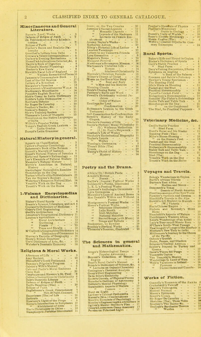 CLASSIFIED INDEX TO GENERAL CATALOGUE. Miscellaneous and General Literature. Bacon's (Lord) Works - Defense of Eclipse of Faith - - De Fonblanque on Army Adminia tiation - - - Eclipse of Faith - Fischer's Bacon and Realistic Pki- losophv - Greathed's Letters from Delhi Greyson's Select Correspondence - Gurney's Evening Recreations - Hassall's Adulterations Detected,&c. Haydn's Book of Dignities - Holland's Mental Physiology Hooker's Kew Guide - Howitt's Rural Life of England Visitsto Re mark able Places 10 Jameson's Commonplace-Book Last of the Old Squires Letters of a Betrothed - - - Macaulay's Speeches - Mackintosh's Miscellaneous W ort s Martineau's Miscellanies Pycroft'8 English Reading Rich's Comp. to Latin Dictionary 18 Riddle's Latin Dictionaries - Rowton's Debater - Sir Roger De Coverley ■ Southey's Doctor, &c. - Spencer's Essays - Stow's Training System Thomson's Laws of Thought Trevelyanon the Native Languages of India - - - - - Willich's Popular Tables Yon<*e's Enelish-Greek Lexicon -  Latin Gradus Zumpt's Latin. Grammar Natural History in general. Agassiz on Classification 3 Catlow's Popular Conchology - 6 Ephemera's Book of the Salmon - 7 Garratfs Marvels of Instinct - 8 Gosse's Natural History of Jamaica 8 Kirby and Spence's Entomology - 12 Lee's Elements of Natural History Maunder's Natural History - Morris's Anecdotes in Natural, History - Quatrefages' Naturalist's Rambles Stonehenee on the Dog Turton's Shells oftheBritishlslands Van der Hneven's Zoology - Waterton's Essays on Natural Hist. 24 Youatt's Work on the Dog - -24 Youatt's Work on the Horse - 24 1-Volume Encyclopsedias and Dictionaries. Blaine's Rural Sports - - - 4 Brande's Science,Literature^ and Art 4 Copland's Dictionary of Medicine - C Cresy's Civil Engineering - - 5 ©wilt's Architecture - - - 8 Johnston's Geographical Dictionary 11 13 IS 13 r.\ 13 Loudon's Agriculture  Rural Architecture  Gardening » Plant* -  Trees and Shrubs - M'Culloch'sGeographicnlDictionary 14  DictionaryofCommerce 14 Murray's Encyclo. of Geography - 10 Sharp'B British Garetteer - - 20 Ure's Dictionary of Arts, &c. - - 23 Webster's Domestic Economy - 24 Religious 8c Moral Works. Afternoon of Life - - - Amy Herbert - Blootnflrld's Greek Testamont Bunyan's Pilgrim's Progress Calvert's Wife's Manual Catr. and Farllc's Moral Emblems Clove HaII - - - - ; Conybeareiind Howsnn's ftt. Paul Cotton's Instructions in Christianity 0 « » 7 7 20 7 7 7 20 20 8 to 10 in Dale's Dome *tle Liturgy Defence of UrlipM of Faith - Earl's Dmientvr (Ths) - Eclipse of Faith - Englishman's Greek Concordance « Heli.ftChalrt.Oonenrd. Experience (The) of Life Gertrude - Harrison's Light of UN Forge Home's Introduction to Scripture* « Abridgment of ditto Hue's Christianity jr. China - - Humphreys's Parabttt Illuminated 11 Ivors ; or, the Two Cousins - 20 Jameson's Sacred Legends - - 11  Monastic Legends - - 11  Legendsofthe Madonna 11  Lectures on Female Em- ployment - - - - -11 Jeremy Taylor's Works - - 11 Katharine Ashton - - - 20 Konig's Pictorial Life of Luther - 8 Laneton Parsonage - - 20 Letters to my Unknown Friends 13 Lyra Germanica - . - - - 5 Maguire's Rome - - - - 14 Margaret Percival - - - 20 Marshman's Serampore Mission - 14 Martineau's Christian Life - - 14 # Hymns - - 14 Studies of Christianity 14 Merivale's Christian Records - 15 Milner's Church of Christ - - 16 Moore on the Use of the Body - 16   Soul and Body - 16  's Man and his Motives - 16 Homing Clouds - - - - 16 Keale's Closing Scene - - - 16 Pattison's Earth and Word - - 17 Powell's Christianity without Ju- daism - - - - 18 Order ofNature - - 18 Readings for Lent - - - 20 Confirmation - - 20 Robinson's Lexicon to the Greek Testament 19 Self-Examination for Confirmation 20 Se well's History of the Early Church - - _ _ 20 Sinclair's Journey of Life -. - 20 Smith's (Sydney) Moral Philosophy 21  (G.) Wesleyan Methodism 20  (J.) St. Paul's Shipwreck - 20 Southey's Life of Wesley - - 21 Stephen's Ecclesiastical Biography 21 Taylor's Loyola - 21  Wesley - - - 21 Theologia Germanica 5 Thumb Bible (The) - - 23 Ursula - 20 Young's Christ of History - - 24  Mystery - 24 Poetry and the Drama. Allan's (Dr.l British Poets - - 3 Arnold's Mcrope , - - - - 3  Poems ----- 3 Baillie's (Joanna) Poetical Works 3 Goldsmith's Poems, illustrated - 8 L.E.L.'s Poetical Works - 13 Linwood's Anthologia Oxoniensis - 13 Lyra Germanica .- 6 Macaulav's Lays of Ancient Rome 14 Mac Donald's Within and Without 14  Poems - - - 14 Montgomery's Poetical Works - 15 Moore's Poetical Works - - 16 «' Selections (illustrated) - 16  Lalla Rookh - 16  Irish Melodies - - 16 *' National Melodies - - 16 ** Sacred Songs [with Music) 16  Songs and Ballads - - 16 Shakspeare, oy Bowdler - - 19 Southey's Poetical Works - - 21 Thomson's Seasons, illustrated - 23 The Sciences in general and Mathematics. A rago's Meteorological Essays  Popular Astronomy- Bourne '* Outechtsm of Stflim- Engine - Boyd's Naval Cadet's Manual Brande's Dictionary of Scirnre, &c. « Lectures on OruanlcChemUtry Conington's Chemical Analysis - Crcsy's Civil Engineering De ta Hive's Electricity Gn.vf'm CorreU. of PhvsicalForces HerHchel's Outlines of Astronomy Hollsnd's Mental Physiology Humboldt's Aspects of Naturs - « Cosmos - Hunt on Light - - - Lardner's Cabinet Cycloprdta Mareet's (Mrs.) Conversations Morrll's Elements nfPsynbolngy - Moteley'«F.nginw»rinirft Architecture Ogilne's Msstir-Builder's Plan - Ow»n*i I-'Plnreion Cotnp Anatomy Prrrtra rm PoUri»«4 Light - Peschel's Elements of Physics Phillips's Mineralogy - n Guide to Geology - Powell's Unity of Worlds Smee's Electro-Metallurgy - Steam-Engine (The) ... Wenb'e Celestial Objects for Com- mon Telescopes - Rural Sports. Baker's Rifle and Hound in Ceylon Blaine's Dictionary of Sports Cecil's Stable Practice -  Stud Farm - - - - Davy'sFishing Excursion9,2Series Ephemera on Angling -  *s Book of the Salmon - Freeman and Salvin's Falconry - Hawker's Young Sportsman - The Hunting-Field - Idle's Hints on Shooting Pocket and the Stud - Practical Horsemanship Pycroft's Cricket Field - - - Richardson's Horsemanship - Ronalds' Fly-Fisher's Entomology Stable Talk and Table Talk - Stonehenge on the Dcg -  on the Greyhound The Stud, for Practical Purposes - Veterinary Medicine, &c. Cecil's Stable Practice 4< Stud Farm Hunt's Horse and his Matter Hunting-Field (The) - MUes's Horse-Shoeing - '* on the Horse's Foot - Pocket and the Stud Practical Horsemanship Richardson's Horsemanship Stable Talk and Tahle Talk - Stonehenge on the Dog - * Stud (The) Youatt's Work on the Doz - Youatt's Waik $n the Horse 11 9 15 15 9 9 18 9 21 9 21 24 Voyages and Travels. Bakerjs Wanderines in Ceylon Barth's African Travels Burton's East Africa -  Medina and Mecca - Domenech's Texas -  Deserts of North America Firstlmpressionsofthe New World Forester's Sardinia and Corsica - HinchlilTs Travels in the Alps - Howitt's Art-Student in Munich -  (W.) Victoria - - •- Hue's Chinese Empire - Hudson and Kennedy's Mont Blanc - - Humboldt's Aspects ofTfature Hutchinson's Western Africa Kane*s Wanderings ofmn Artist - Lady's Tour round Monte Ro*a - M'Crare's North-West Passagr MasDougaH'sVorageoftheiVMofiiif Mfnturn's New Y*ora to Delhi Mbllhausen's Journey to thet'hores of the Pacific - - - - Osborn's Quedah - Peaks, Passes, and Glaciers Scherxer's Central America - Senior's Journal tn Turkey and Greece - Snow's Tierra del Puego Torment's Ceylon - - - - Von Trmpskys Mexico Wanderings in Lsnd of Ham Weld's Vacations in Irahrnd -  Pyrenees - - - -  United States and Canada- Works of Fiction. Connolly's Romance of the Ranks 6 Cruikthank's Falvaff Hswitfs TallangetU - Mildred Noiman - Moore s Epicurean Sewcll*s Uitula — Sir Roger De Ceverley - Sketches (The), Three Tnlrs Sonllnry's Ttir (Victor *c. - TrollopV's BarclmsterTowrs « rVsrdm