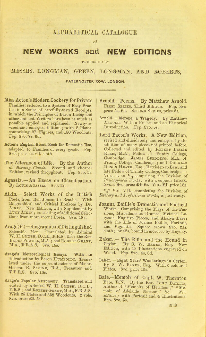 ALPHABETICAL CATALOGUE of NEW WORKS and NEW EDITIONS PUBLISHED BY MESSES. LONGMAN, GREEN, LONGMAN, AND EGBERTS, PATERNOSTER ROW, LONDON. Miss Acton's Modern Cookery for Private Families, reduced to a System of Easy Prac- tice in a Series of carefully-tested Eeceipts, in which the Principles of Baron Liebig and other eminent Writers have been as much as possible applied and explained. Newly-re- vised and enlarged Edition ; with 8 Plates, comprising 27 Figures, and 150 Woodcuts. Fcp. 8vo. 7s. 6d. Acton's English Bread-Book for Domestic Use, adapted to Families of every grade. Fcp. 8vo. price 4s. 6d. cloth. The Afternoon of Life. By the Author of Morning Clouds. Second and cheaper Edition, revised throughout. Fcp. 8vo. 5s. Agassiz. —An Essay on Classification. By Louis Agassiz. 8vo. 12s. Aikin. — Select Works of the British Poets, from Ben Jonson to Beattie. With Biographical and Critical Prefaces by Dr. Aikin. New Edition, with Supplement by Lucy Aikin ; consisting of additional Selec- tions from more recent Poets. 8vo. 18s. Arago (F.) —Biographies of Distinguish e d Scientific Men. Translated by Admiral W. H. Smyth, D.C.L., F.R.S., &c.; the Rev. Baden Powell, M. A.; andRoBEET Geant, MA., F.R.A.S. 8vo. 18s. Arago's Meteorological Essays. With an Introduction by Baron Humboldt. Trans- lated under the superintendence of Major- General E. Sabine, E.A., Treasurer and V.P.R.S. 8vo. 18s. Arago's Popular Astronomy. Translated and edited by Admiral W. H. Smyth, D.C.L., F.R.S.; and Robeet Geant.M.A., F.R.A.S. With 25 Plates and 358 Woodcuts. 2 vols. 8vo. price £2. 5s. Arnold—Poems. By Matthew Arnold. Fiest Seeies, Third Edition. Fcp. 8vo. price 5s. 6d. Second Seeies, price 5s. Arnold-— Merope, a Tragedy. By Matthew Aenold. With a Preface and an Historical Introduction. Fcp. 8vo. 5s. Lord Bacon's Works. A New Edition, revised and elucidated; and enlarged by the addition of many pieces not printed before. Collected and edited by Robeet Leslie Ellis, M.A., Fellow of Trinity College, Cambridge; James Spedding, M.A. of Trinity College, Cambridge ; and Douglas Denon Heath, Esq., Barrister-at-Law, and late Fellow of Trinity College, Cambridge.— Vols. I. to V., comprising the Division of Philosophical Works; with a copious Index. 5 vols. 8vo. price £4. 6s. Vol. VI. price 18s. *** Vol. VII., completing the Division of Literary and Professional Works, is just ready. Joanna Baillie's Dramatic and Poetical Works : Comprising the Plays of the Pas- sions, Miscellaneous Dramas, Metrical Le- gends, Fugitive Pieces, and Ahalya Baee; with the Life of Joanna Baillie, Portrait, and Vignette. Square crown 8vo. 21s. cloth; or 42s. bound in morocco by Hayday. Baker. — The Rifle and the Hound in Ceylon. By S. W. Bakes, Esq. New Edition, with 13 Illustrations engraved on Wood. Fcp. 8vo. 4s. 6d. Baker. — Eight Years' Wanderings in Ceylon. By S. W. Bakee, Esq. With 6 coloured Plates. 8vo. prico 15s. Bate—Memoir of Capt. W. Thornton Bate, R.N. By the Rev. John Baillie, Author of  Memoirs of Hewitson, Me- moir of Adelaide Newton, &c. New Edition; with Portrait and 4 Illustrations. Fcp. 8vo. 5s.