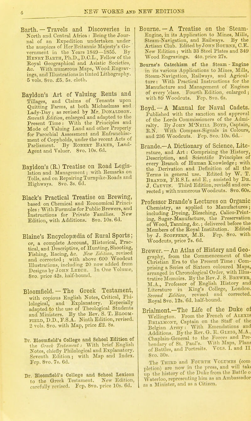 Barth. — Travels and Discoveries in North and Central Africa : Being the Jour- nal of an Expedition undertaken under the auspices of Her Britannic Majesty's Go- vernment in the Years 1849—1855. By HeneyBaeth, Ph.D., D.C.L., Eellow of the Royal Geographical and Asiatic Societies, &c. With numerous Maps, Wood Engrav- ings, and Illustrations in tinted Lithography. 5 vols. 8vo. £5. 5s. cloth. Bayldon's Art of Valuing Rents and Tillages, and Claims of Tenants upon Quitting Farms, at both Michaelmas and Lady-Day ; as revised by Mr. Donaldson. Seventh Edition, enlarged and adapted to the Present Time: With the Principles and Mode of Valuing Land and other Property for Parochial Assessment and Enfranchise- ment of Copyholds, under the recent Acts of Parliament. By Robert Baker, Land- Agent and Valuer. 8vo. 10s. 6d. Bayldon's (R.) Treatise on Road Legis- lation and Management; with Remarks on Tolls, and on Repairing Turnpike-Roads and Highways. 8vo. 3s. 6d. Black's Practical Treatise on Brewing, based on Chemical and Economical Princi- ples : WithEormulce for Public Brewers, and Instructions for Private Families. New Edition, with Additions. 8vo. 10s. 6d. Blaine's Encyclopaedia of Rural Sports; or, a complete Account, Historical, Prac- tical, and Descriptive, of Hunting, Shooting, Fishing, Racing, &c. New Edition, revised and corrected ; with above 600 Woodcut Illustrations, including 20 now added from Designs by John Leech. In One Volume, 8vo. price 42s. half-bound. Bloomfield. — The Greek Testament, with copious English Notes, Critical, Phi- lological, and Explanatory. Especially adapted to the use of Theological Students and Ministers. By the Rev. S. T. Bloom- field, D.D., F.S.A. Ninth Edition, revised. 2 vols. 8vo. with Map, price £2. 8s. Dr. Bloomfield's College and School Edition of the Greek Testament I With brief English Notos, chiefly Philological and Explanatory. Seventh Edition; with Map and Index. Fcp. 8vo. 7s. 6d. Dr, Bloomfleld's Collogo and School Lexicon to the Greek Testament. New Edition, carefully revised. Fcp. 8vo. prico 10s. 6d. Bourne. —A Treatise on the Steam- Engine, in its Application to Mines, Mills, Steam-Navigation, and Railways. By the Artisan Club. Edited by JohnBottene, C.E. New Edition; with 33 Steel Plates and 349 Wood Engravings. 4to. price 27s. Bourne's Catechism of the Steam - Engine in its various Applications to Mines, Mills, Steam-Navigation, Railways, and Agricul- ture: With Practical Instructions for the Manufacture and Management of Engines of every [class. Fourth Edition, enlarged ; with 89 Woodcuts. Fcp. 8vo. 6s. Boyd. —A Manual for Naval Cadets. Published with the sanction and approval of the Lords Commissioners of the Admi- ralty. By John M'Neill Boyd, Captain, R.N. With Compass-Signals in Colours, and 236 Woodcuts. Fcp. 8vo. 10s. 6d. - Brande.—A Dictionary of Science, Lite- rature, and Art: Comprising the History, Description, and Scientific Principles of every Branch of Human Knowledge; with the Derivation and Definition of all the Terms in general use. Edited by W. T. Beande, F.R.S.L. and E.; assisted by Ds. J. Catjtin. Third Edition, revised and cor- rected ; with numerous Woodcuts. 8vo. 60s. Professor Brande's Lectures on Organic Chemistry, as applied to Manufactures; including Dyeing, Bleaching, Calico-Print- ing, Sugar-Manufacture, the Preservation of Wood, Tanning, &c.; delivered before the Members of the Royal Institution. Edited by J. Scoeeeen, M.B. Fcp. 8vo. with Woodcuts, price 7s. 6d. Brewer. — An Atlas of History and Geo- graphy, from the Commencement of the Christian Era to the Present Time : Com- prising a Series of Sixteen coloured Maps, arranged in Chronological Order, with Illus- trative Memoirs. By the Rev. J. S. Biieweh, M.A., Professor of English History and Literature in King's College, London. Second Edition, revised and corrected. Royal 8vo. 12s. 6d. half-bound. Brialmont—The Life of the Duke oi Wellington. From the French of Alexis Bkiaimont, Captain on the Staff of the Belgian Army: With Emendations and Additions. By the Rev. G. R. Gleig, M.A., Chaplain-General to the Forces and Pre- herniary of St. Paul's. With Maps, Plane of Battles, and Portraits. Vols. I. and II 8vo. 30s. The Third and Fourth VoLT/srES (com ruction) aro now in the press, and will tak< up the history of the Duke from the Battle o Waterloo, representing him as an Ambassador ns a Minister, and as n Citizen.