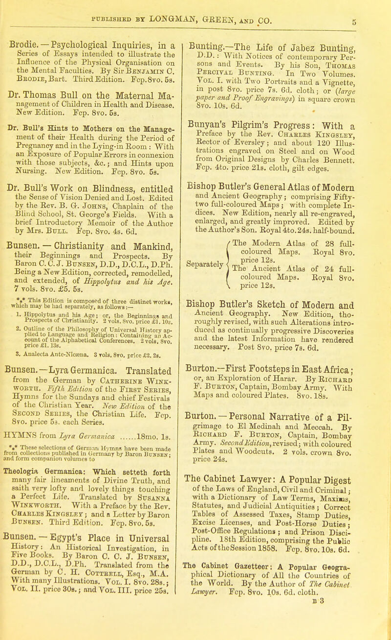 Brodie. — Psychological Inquiries, in a Series of Essays intended to illustrate the Influence of the Physical Organisation on the Mental Faculties. By Sir Benjamin C. Brodie, Bart. ThirdEdition. Fcp.8vo. 5s. Dr. Thomas Bull on the Maternal Ma- nagement of Children in Health and Disease. New Edition. Ecp. 8vo. 5s. Dr. Bull's Hints to Mothers on the Manage- ment of then- Health during the Period of Pregnancy and in the Lying-in Eooni: With an Exposure of Popular Errors in connexion with those subjects, &c.; and Hints upon Nursing. New Edition. Ecp. 8vo. 5s. Dr. Bull's Work on Blindness, entitled the Sense of Vision Denied and Lost. Edited by the Eev. B. G-. Johns, Chaplain of the Blind School, St. George's Eields. With a brief Introductory Memoir of the Author by Mrs. Bull. Ecp. 8vo. 4s. 6d. Bunsen. — Christianity and Mankind, their Beginnings and Prospects. By Baron C. C.J. Bunsen, D.D., D.C.L., D.Ph. Being a New Edition, corrected, remodelled, and extended, of Hippolytus and his Age. 7 yols. 8to. £5. 5s. *** This Edition is composed of three distinct works, which may be had separately, as follows :— 1. Hippolytus and his Age; or, the Beginnings and Prospects of Christianity. 2 vols. 8vo. price £1.10s, 2. Outline of the Philosophy of Universal History ap- plied to Language and Religion: Containing an Ac- count of the Alphabetical Conferences. 2 vols. 8vo price SI. 13s. 3. Analecta Ante-Nicfena. 3 Tols. 8vo. price £2. 2s. Bunsen.—Lyra Germanica, Translated from the German by Cathebine Wink- worth. Fifth Edition of the First Series, Hymns for the Sundays and chief Festivals of the Christian Year. New Edition of the Second Series, the Christian Life. Fcp. 8vo. price 5s. each Series. HYMNS from Lyra Germanica 18mo. Is. *** These selections of German Hymns have been made from collections published in Germany by Baron Bunsen • and form companion volumes to Theologia Germanica: Which setteth forth many fair lineaments of Divine Truth, and saith very lofty and lovely things touching a Perfect Lite. Translated by Susanna Winkworth. With a Preface by the Eev. Charles Kingslef ; and a Letter by Baron Bunsen. Third Edition. Fcp. 8vo. 5s. Bunsen. — Egypt's Place in Universal History: An Historical Investigation, in Five Books. By Baron C. C. J. Bunsen, D.D., D.C.L., D.Ph. Translated from the German by C. H. Cottrell, Esq., M.A. With many Illustrations. Vol. I. 8vo. 28s.; Vox. EC. price 30s.; and Vol. III. price 25s. Bunting.—The Life of Jabez Bunting, D.D.: With Notices of contemporary Per- sons and Events. By his Son, Thomas Percital Bunting. In Two Volumes. Vol. I. with Two Portraits and a Vignette, in post 8vo. price 7s. 6d. cloth; or {large paper and Proof Engravings) in square crown 8vo. 10s. 6d. Banyan's Pilgrim's Progress: With a Preface by the Eev. Charles Kingsley, Eector of Eversley; and about 120 Illus- trations engraved on Steel and on Wood from Original Designs by Charles Bennett. Fcp. 4to. price 21s. cloth, gilt edges. Bishop Butler's General Atlas of Modern and Ancient Geography; comprising Fifty- two full-coloured Maps ; with complete In- dices. New Edition, nearly all re-engraved, enlarged, and greatly improved. Edited by the Author's Son. Eoyal 4to. 24s. half-bound. /The Modern Atlas of 28 full- l coloured Maps. Eoyal 8vo. Separately j ThenAncient Atlas of 24 full- t coloured Maps. Eoyal 8vo. \ price 12s. Bishop Butler's Sketch of Modern and Ancient Geography. New Edition, tho- roughly revised, with such Alterations intro- duced as continually progressive Discoveries and the latest Information have rendered necessary. Post Svo. price 7s. 6d. Burton—First Footsteps in East Africa ; or, an Exploration of Harar. By Eichard F. Burton, Captain, Bombay Army. With Maps and coloured Plates. 8vo. 18s. Burton. — Personal Narrative of a Pil- grimage to El Medinah and Meccah. By Eichard F. Burton, Captain, Bombay Army. SecondEdition,revised; with coloured Plates and Woodcuts. 2 vols, crown 8vo. price 24s. The Cabinet Lawyer: A Popular Digest of the Laws of England, Civil and Criminal ; with a Dictionary of Law Terms, Maxms', Statutes, and Judicial Antiquities ; Correct Tables of Assessed Taxes, Stamp Duties, Excise Licenses, and Post-Horse Duties- Post-Office Eegulations ; and Prison Disci- pline. 18th Edition, comprising the PuWic Acts of thcSession 1858. Fcp. 8vo. 10s. 6d. The Cabinet Gazetteer: A Popular Geogra- phical Dictionary of All the Countries of the World. By the Author of The Cabinet Lawyer. Fcp. 8vo. 10s. 6d. cloth.