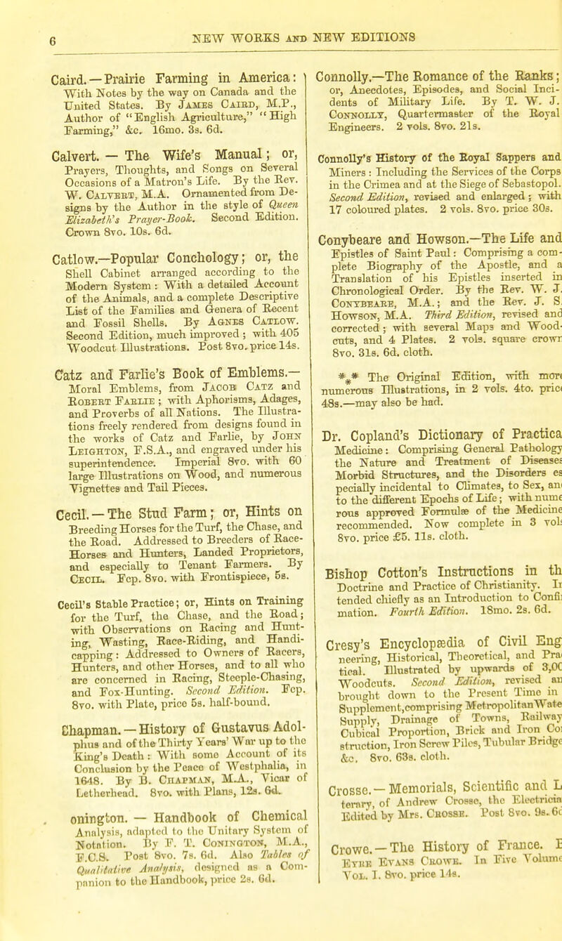 G Caird. — Prairie Farming in America: With Notes by the way on Canada and the United States. By James Caibd, M.P., Author of English Agriculture, High Panning, &c. 16mo. 3s. 6d. Calvert. — The Wife's Manual; or, Prayers, Thoughts, and Songs on Several Occasions of a Matron's Life. By the Eev. W. Calvert, M.A. Ornamented from De- signs by the Author in the style of Queen Elizabeth's Prayer-Booh. Second Edition. Crown 8vo. 10s. 6d. Catlow — Popular Conchology; or, the Shell Cabinet arranged according to the Modern System: With a detailed Account of the Animals, and a complete Descriptive List of the Families and Genera of Recent and Fossil Shells. By Agnes Catlow. Second Edition, much improved ; with 405 Woodcut Illustrations. Post 8vo. price 14s. Catz and Farlie's Book of Emblems- Moral Emblems, from Jacob Catz and Robert Pablie ; with Aphorisms, Adages, and Proverbs of all Nations. The Illustra- tions freely rendered from designs found in the works of Catz and Farlie, by John Leighton, F.S.A., and engraved under his superintendence. Imperial 8vo. with 60 large Illustrations on Wood, and numerous Vignettes and Tail Pieces. Cecil. —The Stud Farm; or, Hints on Breeding Horses for the Turf, the Chase, and the Road. Addressed to Breeders of Race- Horses and Hunters, Landed Proprietors, and especially to Tenant Farmers. By Cecil. Fcp. 8vo. with Frontispiece, 5a. Cecil's Stable Practice; or, Hints on Training for the Turf, the Chase, and the Road; with Observations on Racing and Hunt- ing, Wasting, Race-Riding, and Handi- capping : Addressed to Owners of Racers, Hunters, and other Horses, and to all who are concerned in Racing, Steeple-Chasing, and Fox-Hunting. Second Edition. Fcp. 8vo. with Plate, price 5s. half-bouud. Chapman. —History of Gustavus Adol- phus and of the Thirty Years' War up to the King's Death : With some Account of its Conclusion by the Peace of Westphalia, in 1648. By B. Chapman, MA, Vicar of Letherhead. 8vo. with Plans, 12s. Gd. onington. — Handbook of Chemical Analysis, adapted to tho Unitary System of Notntion. By F. T. Conington, M.A., F.C.&. Post 8vo- ^8. 6d. Abo Tables of Qualitative Analysis, designed as a Com- panion to the Handbook, price 2s. 6d. Connolly.—The Romance of the Ranks; or, Anecdotes, Episodes, and Social Inci- dents of Military Life. By T. W. J. Connolly, Quartermaster of the Royal Engineers. 2 vols. 8vo. 21s. Connolly's History of the Royal Sappers and Miners : Including the Services of the Corps in the Crimea and at the Siege of Sebastopol. Second Edition, revised and enlarged ; with 17 coloured plates. 2 vols. 8vo. price 30s. Conybeare and Howson.—The Life and Epistles of Saint Paul: Comprising a com- plete Biography of the Apostle, and a Translation of his Epistles inserted in Chronological Order. By the Rev. W. J. Conybeare, M.A.; and the Rev. J. S Howson, MA. Third Edition, revised and corrected ; with several Map3 and Wood- cnts, and 4 Plates. 2 vols, square crowr 8vo. 31s. 6d. cloth. %* The Original Edition, with mor< numerous Illustrations, in 2 vols. 4to. prici 48s.—may also be had. Dr. Copland's Dictionary of Practica Medicine: Comprising General Pathology the Nature and Treatment of Diseases Morbid Structures, and the Disorders es pecially incidental to Climates, to Sex, an to the different Epochs of Life; with nume rous approved Formulae of the Medicine recommended. Now complete in 3 voL 8vo. price £5. lis. cloth. Bishop Cotton's Instructions in th Doctrine and Practice of Christianity. Ii tended chiefly as an Introduction to Confi: mation. Fourth Edition. 18mo. 2s. 6d. Cresy's Encyclopaedia of Civil Eng neering, Historical, Theoretical, and Pra< tical. Illustrated by upwards of 3,0C Woodcuts. Second Edition, revised an brought down to the Present Time in Supplcmcnt.comprising MctropolitnnW ate Supply, Drainage of Towns, Railway Cubical Proportion, Brick and Iron Coi struction, Iron Screw Piles, Tubular Bridge &c. 8vo. 63s. cloth. Crosse.—Memorials, Scientific and L ternry, of Andrew Crosse, the Eloctricia Edited by Mrs. Cbosse. Post 8vo. 9s.6c Crowe.-The History of France. E Eyiie Evans Cbowe. In Five Arolumc