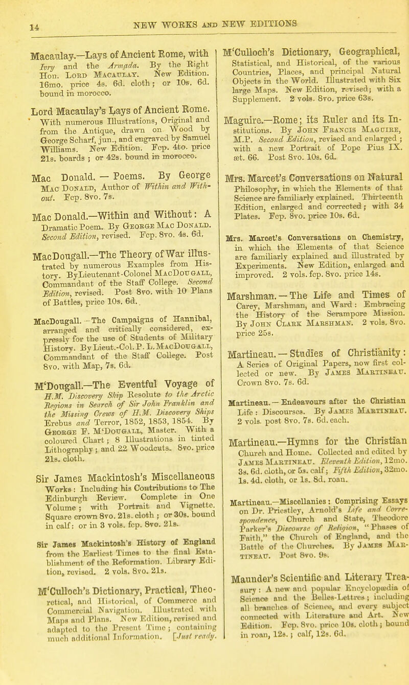 Macaulay—Lays of Ancient Some, with Ivnj and the Jrm/ida. By the Eight Hon. Loed Macaulay. New Edition. 16mo, price 4b. 6d. cloth; or 10s. 6d. bound in morocco. Lord Macaulay's Lays of Ancient Rome. ' With numerous Illustrations, Original and from the Antique, drawn on Wood by George Scharf, jun., and engrayed by Samuel Williams. New Edition. Ecp. 4to. price 21s. boards ; or 42s. bound in morocco. Mac Donald. — Poems. By George Mao Donald, Author of Within and With- out. Ecp. 8vo. 7s. Mac Donald—Within and Without: A Dramatic Poem. By Geoege Mao Donald. Second Edition, revised. Ecp. 8vo. 4s. 6d. MacDougall — The Theory of War illus- trated by numerous Examples from His- tory. By Lieutenant-Colonel MacDougall, Commandant of the Staff College. Second Edition, revised. Post 8vo. with 10 Plans of Battles, price 10s. 6d.. MacDougall. - The Campaigns of Hannibal, arranged and critically considered, ex- pressly for the use of Students of Military History. ByLieut.-Col.P. L. MacDougall, Commandant of the Staff College. Post 8vo. with Map, 7s. 6d. M'Dougall — The Eventful Voyage of EM. Discovery Ship Eesolute to the Arctic Regions in Search of Sir John. Franklin and the Missing Crews of EM. Discovery Ships Erebus and Terror, 1852, 1853, 1854. By Geoege P. M'Dougall, Master. With a coloured Chart; 8 Illustrations in tinted Lithography ; and 22 Woodcuts. 8vo. price 21s. cloth. Sir James Mackintosh's Miscellaneous Works : Including his Contributions to The Edinburgh Eeview. Complete in One Volume ; with Portrait and Vignette. Square crown 8vo. 21s. cloth ; or 30s. bound in calf: or in 3 vols. fcp. 8vo. 21fc Sir James Mackintosh's History of England from the Earliest Times to the final Esta- blishment of the Eeformation. Library Edi- tion, rovisod. 2 vols. 8vo. 21s. M'Culloch's Dictionary, Practical, Theo- retical, and Historical, of Commerce and Commercial Navigation. Illustrated with Maps and Plans. New Edition, rovidcd and adapted to tho Present Time; containing much additional Information. [Just ready. M'Culloch's Dictionary, Geographical, Statistical, and Historical, of the various Countries, Places, and principal Natural Objects in the World. Illustrated with Six large Maps. New Edition, revised; with a Supplement. 2 vols. 8vo. price 63s. Maguire—Rome; its Ruler and its In- stitutions. By John Feancis Magctiee, M.P. Second Edition, revised and enlarged ; with a new Portrait of Pope Pius IX. set. 66. Post 8vo. 10s. 6d. Mrs. Marcet's Conversations on Natural Philosophy, in which the Elements of that Science are familiarly explained. Thirteenth Edition, enlarged and corrected; with 34 Plates. Ecp. 8vo. price 10s. 6d. Mrs. Marcet's Conversations on Chemistry, in which the Elements of that Science are familiarly explained and illustrated by Experiments. New Edition, enlarged and improved. 2 vols. fcp. 8vo. price 14s. Marshman. — The Life and Times of Carey, Marshman, and Ward : Embracing the History of the Serampore Mission. By John Glare: Maeshman. 2 vols. 8vo. price 25s. Martineau. — Studies of Christianity: A Series of Original Papers, now first col- lected or new. By James Maetiseau. Crown 8vo. 7s. 6d. Martineau. — Endeavours after the Christian Life : Discourses. By James Maexineau. 2 vols, post 8vo. 7s. 6d. each. Martineau.—Hymns for the Christian Church and Home. Collected and edited by James Maetineau. Eleventh Edition, 12mo. 3s. 6d. cloth, or 5s. calf; Fifth Edition, 32mo. Is. 4d. cloth, or Is. 8d. roan. Martineau—Miscellanies : Comprising Essays on Dr. Priestley, Arnold's Life and Corre- spondence, Church and Slate, Theodore Parker's Discourse of Religion, Phases of Faith, the Church of England, and the Battle of the Churches. By James Mae- tineatj. Post 8vo. 9s. Maunder's Scientific and Literary Trea- sury : A new and popular Encyclopaedia ol Science and the Belles-Lett res; including oil branches of Science, and every subject connected with Literature and Art. New Edition. Fcp. 8vo. price 10s. cloth ; bound in roan, 12s.; calf, 12s. 6d.