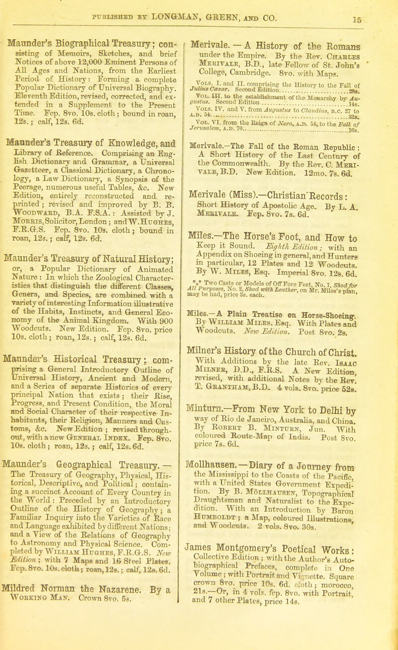 IS Maunder's Biographical Treasury; con- sisting of Memoirs, Sketches, and brief Notices of above 12,000 Eminent Persons of All Ages and Nations, from the Earliest Period of History: Forming a complete Popular Dictionary of Universal Biography. Eleventh Edition, revised, corrected, and ex- tended in a Supplement to the Present Time. Ecp. 8vo. 10s. cloth; bound in roan. 12s.; calf, 12s. 6d. Maunder's Treasury of Knowledge, and Library of Reference. Comprising an Eng- lish Dictionary and Grammar, a Universal Gazetteer, a Classical Dictionary, a Chrono- logy, a Law Dictionary, a Synopsis of the Peerage, numerous useful Tables, &c. New- Edition, entirely reconstructed and re- printed ; revised and improved by B. B. Woowaed, B.A. E.S.A.: Assisted by J. Mobbis,Solicitor,London; andW.HuGHES, F.R.G.S. Ecp. 8vo. 10s. cloth; bound in roan, 12s.; calf, 12s. 6d. Maunder's Treasury of Natural History; or, a Popular Dictionary of Animated Nature : In which the Zoological Character- istics that distinguish the different Classes, Genera, and Species, are combined with a variety of interesting Information illustrative of the Habits, Instincts, and General Eco- nomy of the Animal Kingdom. With 900 Woodcuts. New Edition. Ecp. 8vo. price 10s. cloth ; roan, 12s.; calf; 12s. 6d. Maunder's Historical Treasury; com- prising a General Introductory Outline of Universal History, Ancient and Modern, and a Series of separate Histories of every principal Nation that exists; then- Rise, Progress, and Present Condition, the Moral and Social Character of their respective In- habitants, their Religion, Manners and Cus- toms, &c. New Edition ; revised through- out, with a new Genebal Index. Ecp. 8vo. 10s. cloth; roan, 12s.; calf, 12s. 6d. Maunder's Geographical Treasury. — The Treasury of Geography, Physical, His- torical, Descriptive, and Political; contain- ing a succinct Account of Every Country in the World: Preceded by an Introductory Outline of the History of Geography; a Familiar Inquiry into the Varieties of Raco and Language exhibited by different Nations; and a Yiew of the Relations of Geography to Astronomy and Physical Science. Com- pleted by William Hughes, F.R.G.S. New Edition ; with 7 Maps and 16 Steel Plates. Ecp. 8vo. 10s. cloth; roan, 12s. j calf, 12s. 6d. Mildred Norman the Nazarene. By a Wobking Man, Crown 8vo. 5s. Merivale. — A History of the Romans under the Empire. By the Rev. Chabees Meeitaie, B.D., late Fellow of St. John's College, Cambridge. 8vo. with Maps. r T°LS/» ?' and JL OJMNsing the History to the Fall of JulmsCcesar. Second Edition . . 28S. Vol. III. to. the establishment of the Monarchy by Au- gustus. Second Edition ; 77?.... Us. Vols. IV. and V. from Augustus to Claudius, B.C. 27 to A-D- M 32s. Vol. VI. from the Reign of Nero, a.i>. 54, to the Fall of Jerxisalem, a.d. 70 ' jgg Merivale.-The Fall of the Roman Republic : A Short History of the Last Century of the Commonwealth. By the Rev. C. Mebi- VAIE, B.D. New Edition. 12mo. 7s. 6d. Merivale (Miss).—ChristianRecords: Short History of Apostolic Age. By L. A Mebivale. Ecp. 8vo. 7s. 6d. Miles—The Horse's Foot, and How to Keep it Sound. Eighth Edition; with an Appendix on Shoeing in general, and Hunters in particular, 12 Plates and 12 Woodcuts. By W. Miles, Esq. Imperial 8vo. 12s. 6d! V Two Casts or Models of Off Pore Feet, No. 1, Shod for All Purposes, No. 2, Shod wtth Leather, on Mr. Miles's plan may be had, price 3s. each. ^ 1 Miles—A Plain Treatise on Horse-Shoeing- By William Miles, Esq. With Plates and Woodcuts. New Edition. Post 8vo. 2s. Milner's History of the Church of Christ. With Additions by the late Rev. Isaac Milnee, D.D., F.R.S. A New Edition, revised, with additional Notes by the Rev' T. Gbantham, B.D. 4 vols. 8vo. price 52s! Minturn—Prom New York to Delhi by way of Rio de Janeiro, Australia, and China. By Robebt B. Mintuen, Jun. With coloured Route-Map of India. Post 8vo price 7s. 6cL Mollhausen. —Diary of a Journey from the Mississippi to the Coasts of the Pacific with a United States Government Expedi- tion. By B. Mollhausen, Topographical Draughtsman and Naturalist to the Expe- dition. With an Introduction by Baron Humboldt ; a Map, coloured Illustrations and Woodcuts. 2 vols. 8vo. 30s. James Montgomery's Poetical Works- Collective Edition ; with the Author's Auto- biographical Prefaces, complete in One Volume ; with Portrait mid Vignette. Square crown 8vo. price 10s. 6d. cloth; morocco, 21s.—Or, in 4 vols. fcp. 8vo. with Portrait' and 7 other Plates, price 14s.