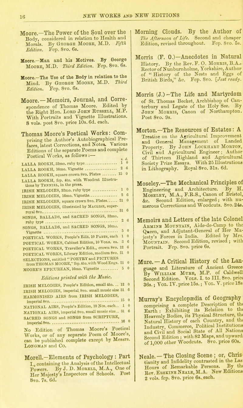 Moore—The Power of the Soul over the Body, considered in relation to Health and Morals. By Geoege Mooee, M.D. fifth Edition. Ecp. 8vo. 6s. Moore—Man and his Motives. By George Mooee, M.D. Third Edition. Ecp. 8vo. 6s. Moore-The Use of the Body in relation to the Mind. By Geoege Mooee, M.D. Third Edition. Fcp. 8vo. 6s. Moore. —Memoirs, Journal, and Corre- spondence of Thomas Moore. Edited by the Eight Hon. Loed John Russell, M.P. With Portraits and Vignette Illustrations. 8 vols, post 8vo. price 10s. 6d. each. Thomas Moore's Poetical Works: Com- prising the Author's Autobiographical Pre- faces, latest Corrections, and Notes. Various Editions of the separate Poems and complete Poetical Works, as follows :— a. d. LALLA ROOKH, 32mo. ruby type 1 0 LALLA ROOKH, 16mo. Vignette 2 6 LALLA ROOKH, square crown 8vo. Plates 15 0 LALLA ROOKH, fcp. <tto. with Woodcut Illustra- tions by Tenniel, in the press. IRISH MELODIES, 32mo. ruby type 1 0 IRISH MELODIES, 16mo. Vignette 2 6 IRISH MELODIES, square crown 8vo. Plates 21 0 IRISH MELODIES, illustrated by Maclise, super- royal 8vo 31 6 SONGS, BALLADS, and SACRED SONGS, 32mo. ruby type SONGS, BALLADS, and SACRED SONGS, 16mo. Vignette 5 0 POETICAL WORKS, People's Edit. 10 Pasts, each 1 0 POETICAL WORKS, Cabinet Edition, 10 Vols. ea. 3 0 POETICAL WORKS, Traveller's Edit., crown Bvo. 12 G POETICAL WORKS, Library Edition, medium 8vo. 21 0 SELECTIONS, entitled  POETRY and PICTURES rromTHOMASMOORE,fcp.4lo.withWoodEng8. 21 0 MOORE'S EPICUREAN, lOmo. Vignette 5 0 Editions printed with the Music. IRISH MELODIES, People's Edition, small 4to. .. 12 0 IRISH MELODIES, imperial. 8vo. small music size 31 0 HARMONISED AIRS from IRISH MELODIES, Imperial 8vo 15 0 NATIONAL AIRS, People's Edition, 10 Nos. each.. 1 0 NATIONAL AIRS, imperial 8vo. small music size.. 31 0 SACRED SONGS and SONGS from SCRIPTURE, Imperial 8to 16 0 No Edition of Thomas Mooro'B Poetical Works, or of any separato Poem of Moore's, can bo published complete excopt by Messrs. Longman and Co. Morell.-Elements of Psychology : Part I., containing the Analysis of tho Intellectual Powers. By J- D. Mouell, M.A., Ono of Her Majesty's Inspectors of Schools. PoBt 8vo. 7s. Gd. Morning Clouds. By the Author of The Afternoon of Life. Second and cheaper Edition, revised throughout. Fcp. 8vo. 5s. Morris (F. 0.)—Anecdotes in Natural History. By the Rev. P. O. Moeeis, B.A., Rector of Nunburnholme, Yorkshire, Author of  History of the Nests and Eggs of British Birds, &c. Ecp. 8vo. [Just ready. Morris (J.)-The Life and Martyrdom of St. Thomas Becket, Archbishop of Can- terbury and Legate of the Holy See. By John Moeeis, Canon of Northampton. Post 8vo. 9s. Morton.—The Resources of Estates: A Treatise on the Agricultural Improvement and G-eneral Management of Landed Property. By John Lockhaet Moeton, Civil nnd Agricultural Engineer; Author of Thirteen Highland and Agricultural Society Prize Essays. With 25 Hlustrations in Lithography. Royal 8vo. 31s. 6d. Moseley.—The Mechanical Principles of Engineering and Architecture. By H. Moseley, M.A., E.R.S., Canon of Bristol, &c. Second Edition, enlarged; with nu- merous Corrections and Woodcuts. 8vo. 24e. Memoirs and Letters of the late Colonel Aeminb Mountain, Aide-de-Camp to the Q»een, and Adjutant-General of Her Ma- jesty's Forces in India. Edited by Mrs. Mountain. Second Edition, revised ; with Portrait. Fcp. 8vo. price 6s. Mure. —A Critical History of the Lan- guage and Literature of Ancient Greece By William Mube, M.P. of Caldwell Second Edition. Vols. I. to III. 8vo. pric< 36s.; Vol. IV. price 15s.; Vol. V. price 18s Murray's Encyclopaedia of Geography comprising a complete Description of th< Earth : Exhibiting its Relation to th< Heavenly Bodies, its Physical Structure, th< Natural nistory of each Country, and th< Industry, Commerce, Political Institutions and Civil and Social Stnto of All Nations Second Edition ; with 82 Maps, and upward! of 1,000 other Woodcuts. 8vo. price 60s. Neale. — The Closing Scene ; or, Chris tianity and Infidelity contrasted in tho Las Hours of Remarkable Persons. By tin Rev. Ehskink Neale, M.A. New Editions 2 vols. fcp. 8vo. price 6s. each.