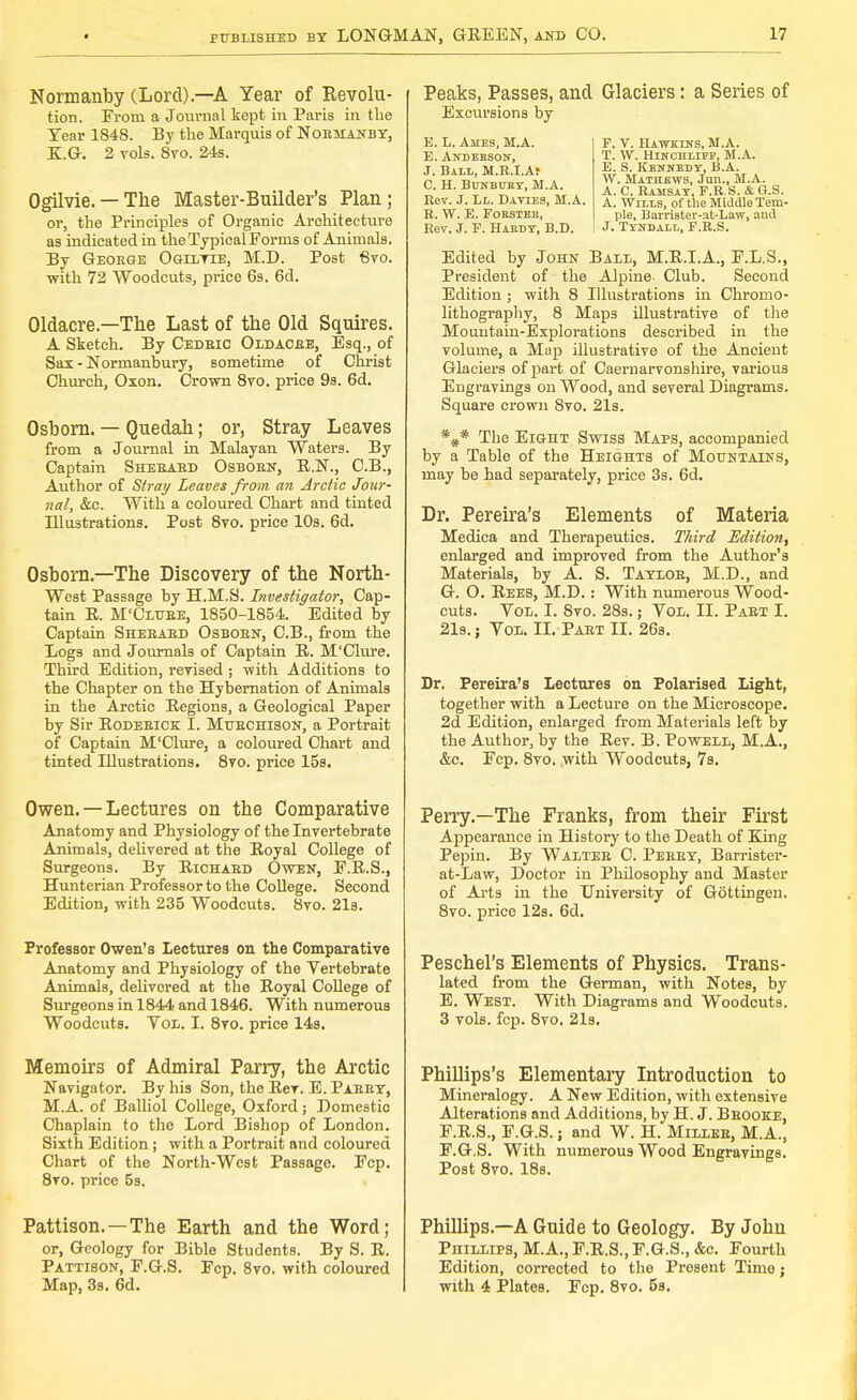 Normanby (Lord).—A Year of Revolu- tion. From a Journal kept in Paris in the Tear 1848. By the Marquis of Normanby, KG. 2 vols. 8vo. 24s. Ogilvie. — The Master-Builder's Plan; or, the Principles of Organic Architecture as indicated in the Typical Forms of Animals. By George Ogiltie, M.D. Post 8vo. with 72 Woodcuts, price 6s. 6d. Oldacre.—The Last of the Old Squires. A Sketch. By Cedric Oldacre, Esq., of Sax - Norinanbury, sometime of Christ Church, Oxon. Crown 8vo. price 9s. 6d. Osborn. — Quedah; or, Stray Leaves from a Journal in Malayan Waters. By Captain Sherard Osborn, R.N., C.B., Author of Stray Leaves from an Arctic Jour- nal, &c. With a coloured Chart and tinted Illustrations. Post 8vo. price 10s. 6d. Osborn.—The Discovery of the North- West Passage by H.M.S. Investigator, Cap- tain R. M'Clure, 1850-1854. Edited by Captain Sherard Osborn, C.B., from the Logs and Journals of Captain R. M'Clure. Third Edition, revised ; with Additions to the Chapter on the Hybernation of Animals in the Arctic Regions, a Geological Paper by Sir Roderick I. Muechison, a Portrait of Captain M'Clure, a coloured Chart and tinted Illustrations. 8vo. price 15s. Owen. —Lectures on the Comparative Anatomy and Physiology of the Invertebrate Animals, delivered at the Royal College of Surgeons. By Richard Owen, F.R.S., Hunterian Professor to the College. Second Edition, with 235 Woodcuts. 8vo. 21s. Professor Owen's Lectures on the Comparative Anatomy and Physiology of the Vertebrate Animals, delivered at the Royal College of Surgeons in 1844 and 1846. With numerous Woodcuts. Vol. I. 8vo. price 14s, Memoirs of Admiral Parry, the Arctic Navigator. By his Son, the Rev. E. Parry, M.A. of Balliol College, Oxford; Domestic Chaplain to the Lord Bishop of London. Sixth Edition; with a Portrait and coloured Chart of the North-West Passage. Fcp. 8vo. price 5s. Pattison. —The Earth and the Word; or, Geology for Bible Students. By S. R. Pattison, F.G.S. Fcp. 8vo. with coloured Map, 3s. 6d. Peaks, Passes, and Glaciers: a Series of Excursions by E. L. Ames, M.A. P. V. Hawkins, M.A. E. Andeeson, T. W. Hinchlijt, M.A. J. Bali,, M.R.I.Ar £ S Kennedy, B.A. p h TiTO«m>T m a  • Mathews, Jun., M.A. C. H. BuNsmtY, M.A. A c RjlMSJlY\ f r's. & G.s. Rev. J. Ll. Davies, M.A. a. Wills, of the Middle Tem- R. W. E. Foestee, pie, Barrister-at-Law, and Rev. J. F. Habdy, B.D. ! J. Tyndall, F.R.S. Edited by John Ball, M.R.I.A., F.L.S., President of the Alpine- Club. Second Edition; with 8 Illustrations in Chromo- lithography, 8 Maps illustrative of the Mountain-Explorations described in the volume, a Map illustrative of the Ancient Glaciers of part of Caernarvonshire, various Engravings on Wood, and several Diagrams. Square crown 8vo. 21s. *#* The Eight Swiss Maps, accompanied by a Table of the Heights of Mountains, may be had separately, price 3s. 6d. Dr. Pereira's Elements of Materia Medica and Therapeutics. Third Edition, enlarged and improved from the Author's Materials, by A. S. Taylor, M.D., and G. O. Rees, M.D.: With numerous Wood- cuts. Vol. I. 8vo. 28s.; Vol. II. Part I. 21s.; Vol. II. Part II. 26s. Dr. Pereira's Lectures on Polarised Light, together with a Lecture on the Microscope. 2d Edition, enlai-ged from Materials left by the Author, by the Rev. B. Powell, M.A., &c. Fcp. 8vo, with Woodcuts, 7s. Perry.—The Franks, from their First Appearance in History to the Death of King Pepin. By Walter C. Perry, Barrister- at-Law, Doctor in Philosophy and Master of Arts in the University of Gottingen. 8vo. price 12s. 6d. Peschel's Elements of Physics. Trans- lated from the German, with Notes, by E. West. With Diagrams and Woodcuts. 3 vols. fcp. 8vo. 21s. Phillips's Elementary Introduction to Mineralogy. A New Edition, with extensive Alterations and Additions, by H. J. Brooke, F.R.S., F.G.S.; and W. H. Miller, M.A., F.G.S. With numerous Wood Engravings. Post 8vo. 18s. Phillips—A Guide to Geology. By John Phillips, M.A., F.R.S., F.G.S., &c. Fourth Edition, corrected to the Present Time; with 4 Plates. Fcp. 8vo. 5s.