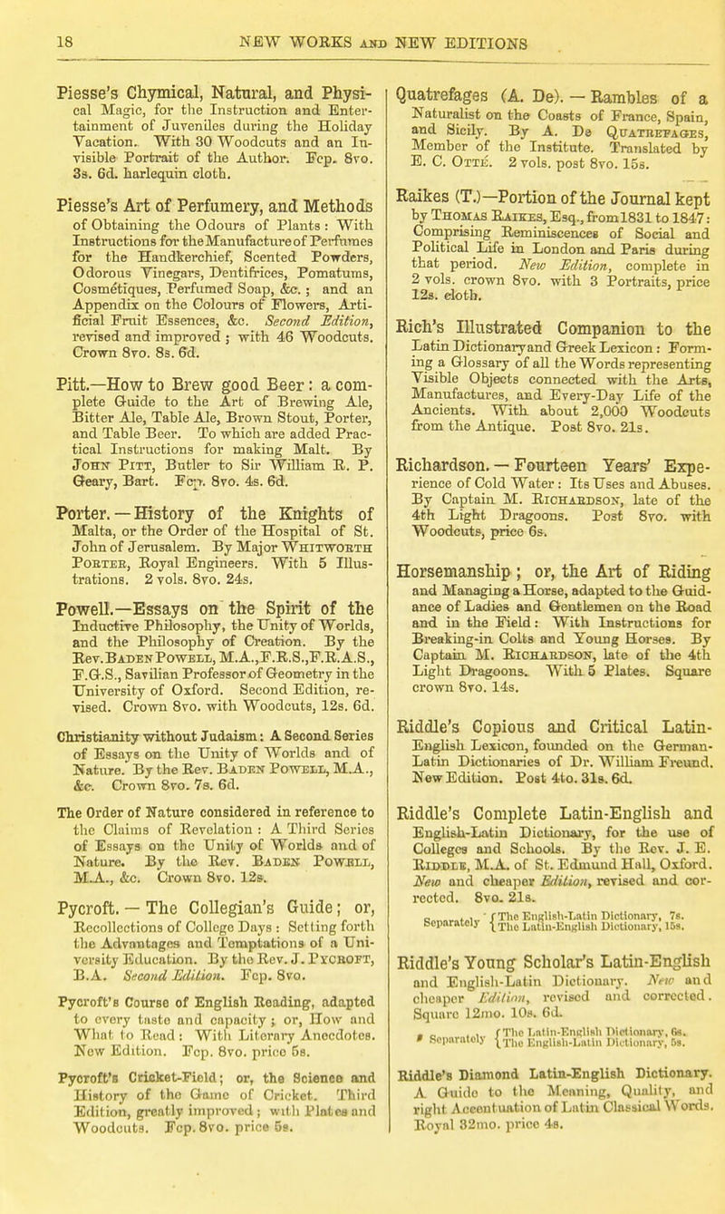 Piesse's Chymical, Natural, and Physi- cal Magic, for the Instruction and Enter- tainment of Juveniles during the Holiday Vacation. With 30 Woodcuts and an In- visible Portrait of the Author. Fcp. 8vo. 3a. 6d. harlequin cloth. Piesse's Art of Perfumery, and Methods of Obtaining the Odours of Plants : With Instructions for the Manufacture of Perfumes for the Handkerchief, Scented Powders, Odorous Vinegars, Dentifrices, Pomatums, Cosmetiques, Perfumed Soap, &e. ; and an Appendix on the Colours of Flowers, Arti- ficial Emit Essences, &c. Second Edition, revised and improved ; with 46 Woodcuts. Crown 8vo. 8s. 6d. Pitt.—How to Brew good Beer: a com- plete Guide to the Art of Brewing Ale, Bitter Ale, Table Ale, Brown Stout, Porter, and Table Beer. To which are added Prac- tical Instructions for making Malt. By John Pitt, Butler to Sir William R. P. Geary, Bart. Fcjt. 8vo. 4s. 6d. Porter.—History of the Knights of Malta, or the Order of the Hospital of St. John of Jerusalem. By Major Whitwobth Pobtee, Boyal Engineers. With 5 Illus- trations. 2 vols. 8vo. 24s. Powell.—Essays on the Spirit of the Inductive Philosophy, the Unity of Worlds, and the Philosophy of Creation. By the Rev. Baden Powell, M.A.,F.R.S.,F.R.A.S., F.G.S., Savilian Professor of Geometry in the University of Oxford. Second Edition, re- vised. Crown 8vo. with Woodcuts, 12s. 6d. Christianity without Judaism: A Second Series of Essays on the Unity of Worlds and of Nature. By the Rev. Baden Powell, MA, &c. Crown 8vo. 7s. 6d. The Order of Nature considered in reference to the Claims of Revelation : A Third Series of Essays on the Unity of Worlds and of Nature. By the Rev. Baden Powell, MA., &c. Crown 8vo. 12ft. Pycroft. — The Collegian's Guide; or, Recollections of College Days : Setting forth the Advantages and Temptations of a Uni- versity Education. By tho Rev. J. rrcBOFT, B.A. Second Edition. Fcp. 8vo. Pycroft's Course of English Roading, adapted to every tasto and capacity -t or, How and What to Read : Witli Literary Anecdotes. New Edition. Fcp. 8vo. prioo 6s. Pycroft's Cricket-Field; or, the Science and History of tho Game of Cricket. Third Edition, greatly improved; with Plates and Woodcuts. Fcp. 8vo. price 5s. Quatrefages (A. De). — Rambles of a Naturalist on the Coasts of France, Spain, and Sicily. By A. De Quateepases, Member of the Institute. Translated by E. C. Otte. 2 vols, post 8vo. 15s. Raikes (T.)—Portion of the Journal kept by Thomas Raikes, Esq., froml831 to 1847: Comprising Reminiscences of Social and Political Life in London and Paris during that period. New Edition, complete in 2 vols, crown 8vo. with 3 Portraits, price 12s. eloth. Rich's Illustrated Companion to the Latin Dictionaryand Greek Lexicon : Form- ing a Glossary of all the Words representing Visible Objects connected with the Arts, Manufactures, and Every-Day Life of the Ancients. With about 2,000 Woodcuts from the Antique. Post 8vo. 21s. Richardson. — Fourteen Years' Expe- rience of Cold Water : Its Uses and Abuses. By Captain M. Richaedson, late of the 4th Light Dragoons. Post 8vo. with Woodcuts, price 6s. Horsemanship ; or, the Art of Riding and Managing a Horse, adapted to the Guid- ance of Ladies and Gentlemen on the Road and in the Field: With Instructions for Breaking-in Colts and Young Horses. By Captain M. Richaedson, late of the 4th Light Dragoons. With. 5 Plates. Square crown 8vo. 14s. Riddle's Copious and Critical Latin- English Lexicon, founded on the German- Latin Dictionaries of Dr. William Freund. New Edition. Post 4to. 31s. 6d. Riddle's Complete Latin-English and English-Latin Dictionary, for the use of Colleges and Schools. By the Rev. J. E. Riddle, M.A. of St. Edmund Hall, Oxford. Neu> and cheaper Edition, revised and cor- rected. 8vo. 21s. -„...,„ ' / The English-Latin Dictionary, 7s. Separatolj ^The LmVEnglish Dictionary, 15s. Riddle's Young Scholar's Latin-English and English-Latin Dictionary. New and chcapor Edition, rovised and corrected. Square 12mo. 10s. 6d. . , , fThe LaUn-EngUsb Dictionary, (is. ' Separatolj ^The English-Latin Dictionary, 5s. Riddle's Diamond Latin-English Dictionary. A Guido to the Meaning, Quality, and right Accentuation of Latin Classical Words. Royal 32mo. price 4s.