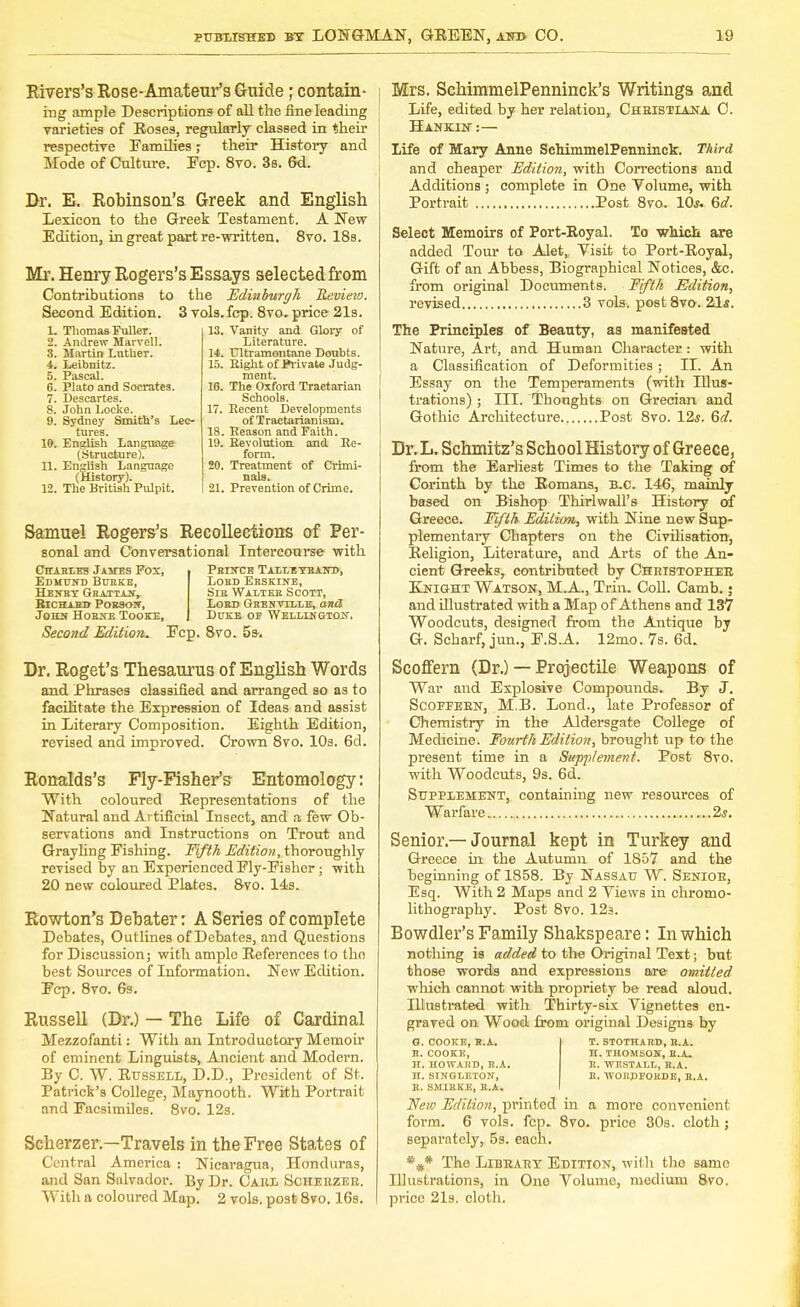 Rivers's Rose-Amateur's Guide; contain- ing ample Descriptions of all the fine leading varieties of Roses, regularly classed in their respective Families; their History and Mode of Culture. Ecp. 8vo. 3s. 6d. Br. E. Robinson's Greek and English Lexicon to the Greek Testament. A New Edition, in great part re-written. 8vo. 18s. Mr. Henry Rogers's Essays selected from Contributions to the Edinburgh Review. Second Edition. 3 vols.fcp. 8vo. price 21s. L Thomas Fuller. 2. Andrew Marvell. 8. Martin Luther. 4. Leibnitz. 5. Pascal. 6. Plato and Socrates. 7. Descartes. 8. John Locke. 9. Sydney Smith's Lec- tures. 19. English Language (Structure). 11. English Language (History). 12. The British Pulpit. 13. Vanity and Glory of Literature. 14. Ultramontane Doubts. 15. Bight of Private Judg- ment. 16. The Oxford Traetarian Schools. 17. Recent Developments of Tractarianisra. 18. Season and Faith. 19. Revolution and Re- form. 20. Treatment of Crimi- nals. 21. Prevention of Crime. Samuel Rogers's Recollections of Per- sonal and Conversational Intercourse with Charles Jamtes Pox, Edmottd Bhbke, Henby Gbaitan, Richard Porson, John Hobite Tooke, Second Edition. Fcp. 8vo. 5s-. Pbiitce Tailitbaito, Lobd Ebskine, Sik Walteb Scott, Lord Gbenville, and Duke oe Wellington-. Br. Roget's Thesaurus of English Words and Phrases classified and arranged so as to facilitate the Expression of Ideas and assist in Literary Composition. Eighth Edition, revised and improved. Crown 8vo. 10s. 6d. Ronalds's Fly-Fisher's Entomology: With coloured Representations of the Natural and Artificial Insect, and a few Ob- servations and Instructions on Trout and Grayling Fishing. Fifth Edition, thoroughly revised by an Experienced Fly-Fisher; with 20 new coloured Plates. 8vo. 14s. Rowton's Bebater: A Series of complete Debates, Outlines of Debates, and Questions for Discussion; with ample References to tho best Sources of Information. New Edition. Fcp. 8vo. 6s. Russell (Br.) — The Life of Cardinal Mezzofanti: With an Introductory Memoir of eminent Linguists, Ancient and Modern. By C. W. Russell, D.D., President of St. Patrick's College, Maynooth. With Portrait and Facsimiles. 8vo. 12s. Scherzer.—Travels in the Free States of Central America : Nicaragua, Honduras, and San Salvador. By Dr. Carl Scherzer. With a coloured Map. 2 vols, post 8vo. 16s. Mrs. SchimmelPenninck's Writings and Life, edited by her relation,, Christiana C. Hankin :— Life of Mary Anne SchimmelPenninck. Third and cheaper Edition, with Corrections and Additions ; complete in One Volume, with Portrait Post 8vo. 10*. 6d. Select Memoirs of Port-Royal. To which are added Tour to Alet, Visit to Port-Royal, Gift of an Abbess, Biographical Notices, &c. from original Documents. Fifth Edition, revised 3 vols. post8vo. 2Ls. The Principles of Beanty, as manifested Nature, Art, and Human Character: with a Classification of Deformities ; II. An Essay on the Temperaments (with Illus- trations) ; III. Thoughts on Grecian and Gothic Architecture Post 8vo. 12*. 6d. Br. L. Schmitz's School History of Greece, from the Earliest Times to the Taking of Corinth by the Romans, B.C. 146, mainly based on Bishop Thirl wall's History of Greece. Fifth Edition, with Nine new Sup- plementary Chapters on the Civilisation, Religion, Literature, and Arts of the An- cient Greeks, contributed by Christopher Knight Watson, M.A., Trin. Coll. Camb.; and illustrated with a Map of Athens and 137 Woodcuts, designed from the Antique by G. Scharf, jun., F.S.A. 12mo. 7s. 6d„ Scoffern (Dr.) — Projectile Weapons of War and Explosive Compounds. By J. Scoeeebn, M.B. Lond., late Professor of Chemistry in the Aldersgate College of Medicine. Fourth Edition, brought up to the present time in a Supplement. Post 8vo. with Woodcuts, 9s. 6d. Supplement, containing new resources of Warfare 2*. Senior —Journal kept in Turkey and Greece in the Autumn of 1857 and the beginning of 1858. By Nassau W. Seneoe, Esq. With 2 Maps and 2 Views in chromo- lithography. Post 8vo. 123. Bowdler's Family Shakspeare: In which nothing is added to the Original Text; but those words and expressions are omitted which cannot with propriety be read aloud. Hlustrated with Thirty-six Vignettes en- graved on Wood from original Design* by G. COOKE, R.A. B. COOKE, H. HOWABD, B.A. H. SINGLETON', B. SMIBKE, B.A. New Edition, printod in a more convenient form. 6 vols. fcp. 8vo. price 30s. cloth ; separately, 5s. each. *#* The Library Edition, with tho same Illustrations, in One Volume, medium 8vo. price 21s. cloth. T. STOTHARD, B.A. H. THOMSON, B.A. E. WESTALL, B.A. B. WOEPFOKDE, B.A.