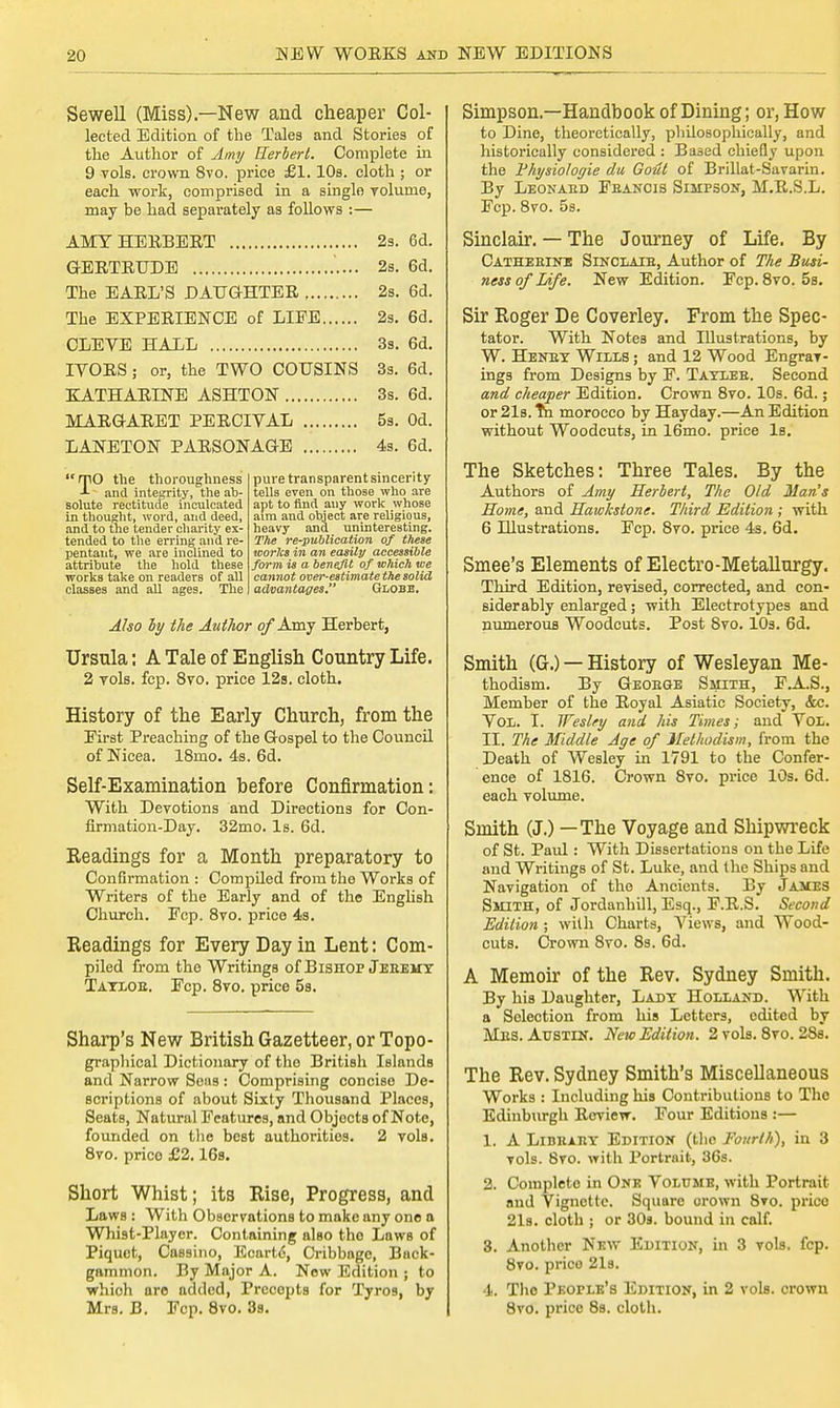 Sewell (Miss).—New and cheaper Col- lected Edition of the Tales and Stories of the Author of Amy Herbert. Complete in 9 vols, crown 8vo. price £1. 10s. cloth ; or each work, comprised in a single volume, may be had separately as follows :— AMY HERBERT 2s. 6d. GERTRUDE 2s. 6d. The EARL'S DAUGHTER 2s. 6d. The EXPERIENCE of LIFE 2s. 6d. CLEVE HALL 3s. 6d. IVORS; or, the TWO COUSINS 3s. 6d. KATHARINE ASHTON 3s. 6d. MARGARET PERCIVAL 5s. Od. LANETON PARSONAGE 4s. 6d. rpo the thoroughness and integrity, the ab- solute rectitude inculcated in thought, word, and deed, and to the tender charity ex- tended to the erring and re- pentant, we are inclined to attribute the hold these works take on readers of all classes and all ages. The pure transparent sincerity tells even on those who are apt to find any work whose aim and object are religious, heavy and uninteresting. The re-publication of these works in an easily accessible form is a benefit of which ive cannot over-estimate the solid advantages. Globe. Also by the Author of Amy Herbert, Ursula: A Tale of English Country Life. 2 vols. fcp. 8vo. price 12s. cloth. History of the Early Church, from the Eirst Preaching of the Gospel to the Council of Nicea. 18mo. 4s. 6d. Self-Examination before Confirmation: With Devotions and Directions for Con- firmation-Day. 32mo. Is. 6d. Readings for a Month preparatory to Confirmation : Compiled from the Works of Writers of the Early and of the English Church. Fcp. 8vo. price 4s. Readings for Every Day in Lent: Com- piled from the Writings of Bishop Jeeemy Tayloe. Fcp. 8vo. price 5a. Sharp's New British Gazetteer, or Topo- graphical Dictionary of the British Islands and Narrow Sens: Comprising concise De- scriptions of about Sixty Thousand Places, Seats, Natural Features, and Objocts of Note, founded on the best authorities. 2 vols. 8vo. price £2.16s. Short Whist; its Rise, Progress, and Laws : With Observations to make any one a Whist-Player. Containing also the Laws of Piquet, Cassino, Ecart6, Cribbagc, Buck- gammon. By Major A. New Edition ; to which are added, Precopts for Tyros, by Mrs. B. Fcp. 8vo. 3s. Simpson.—Handbook of Dining; or, How to Dine, theoretically, philosophically, and historically considered : Based chiefly upon the Physiologic da Gout of Brillat-Savarin. By Leonabd Fbancis Simpson, M.R.S.L. Fcp. 8vo. 5s. Sinclair. — The Journey of Life. By Catherine Sinclair, Author of The Busi- ness of Life. New Edition. Fcp. 8vo. 5s. Sir Roger De Coverley. From the Spec- tator. With Notes and Illustrations, by W. Henry Wills ; and 12 Wood Engrav- ings from Designs by F. Tayleb. Second and cheaper Edition. Crown 8vo. 10s. 6d.; or 21s. m morocco by Hayday.—An Edition without Woodcuts, in 16mo. price la. The Sketches: Three Tales. By the Authors of Amy Herbert, The Old Man's Home, and Hawkstone. Third Edition ; with 6 Illustrations. Fcp. 8vo. price 4s. 6d. Smee's Elements of Electro-Metallurgy. Third Edition, revised, corrected, and con- sider ably enlarged; with Electrotypes and numerous Woodcuts. Post Svo. 10s. 6d. Smith (G.) — History of Wesleyan Me- thodism. By George Smith, F.A.S., Member of the Royal Asiatic Society, &c. Vol. I. Wesley and his Times; and Vol. II. The Middle Age of Methodism, from the Death of Wesley in 1791 to the Confer- ence of 1816. Crown 8vo. price 10s. 6d. each volume. Smith (J.) — The Voyage and Shipwreck of St. Paul : With Dissertations on the Life and Writings of St. Luke, and the Ships and Navigation of the Ancients. By James Smith, of Jordanhill, Esq., F.R.S. Second Edition; with Charts, Views, and Wood- cuts. Crown 8vo. 8a. 6d. A Memoir of the Rev. Sydney Smith. By hia Daughter, Lady Holland. With a Selection from his Letters, edited by Mes. Austin. New Edition. 2 vola. 8vo. 28s. The Rev. Sydney Smith's Miscellaneous Worka : Including hia Contributions to The Edinburgh Review. Four Editions :— 1. A Library Edition (the Fourth), in 3 vols. 8vo. with Portrait, 36s. 2. Completo in One Volume, with Portrait and Vignette. Square orown 8vo. price 21s. cloth ; or 30s. bound in calf. 3. Another New Edition, in 3 vola. fcp. 8vo. price 21a. 4. Tlio People's Edition, in 2 vola. crown 8vo. price 8s. cloth.