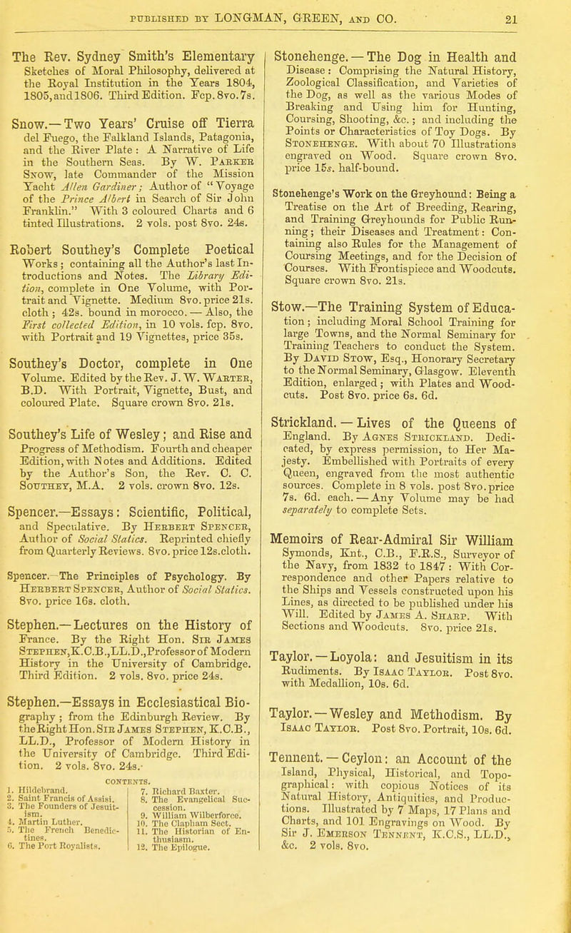 The Rev. Sydney Smith's Elementary Sketches of Moral Philosophy, delivered at the Royal Institution in the Years 1804, 1805, and 1806. Third Edition. Pcp.8vo.7s. Snow.—Two Years' Cruise off Tierra del Fuego, the Falkland Islands, Patagonia, and the River Plate : A Narrative of Life in the Southern Seas. By W. Paekee Snow, late Commander of the Mission Yacht Allen Gardiner; Author of Voyage of the Prince Albert in Search of Sir John Franklin. With 3 coloured Charts and 6 tinted Illustrations. 2 vols, post 8vo. 24s. Robert Southey's Complete Poetical Works ; containing all the Author's last In- troductions and Notes. The Library Edi- tion, complete in One Volume, with Por- trait and Vignette. Medium 8vo. price 21s. cloth ; 42s. bound in morocco. — Also, the First collected Edition, in 10 vols. fcp. 8vo. with Portrait and 19 Vignettes, price 35s. Southey's Doctor, complete in One Volume. Edited by the Rev. J. W. Wabtee, B.D. With Portrait, Vignette, Bust, and coloured Plate. Square crown 8vo. 21s. Southey's Life of Wesley; and Rise and Progress of Methodism. Fourth and cheaper Edition, with Notes and A-dditions. Edited by the Author's Son, the Rev. C. C. Sot/they, M.A. 2 vols, crown 8vo. 12s. Spencer.—Essays: Scientific, Political, and Speculative. By Heebeet Spenceb, Author of Social Statics. Reprinted chiefly from Quarterly Reviews. 8vo. price 12s.cloth. Spencer. The Principles of Psychology. By Heebeet Spencek, Author of Social Sialics. 8vo. price 16s. cloth. Stephen.—Lectures on the History of France. By the Right Hon. SrE James STEPHEN,K.C.B.,LL.D.,Professor of Modern History in the University of Cambridge. Third Edition. 2 vols. 8vo. price 24s. Stephen.—Essays in Ecclesiastical Bio- graphy ; from the Edinburgh Review. By the RightHon.SiE James Stephen, K.C.B., LL.D., Professor of Modern History in the University of Cambridge. Third Edi- tion. 2 vols. 8vo. 24s.- 1. Hildcbrand. 2. Saint Francis of Assisi. 3. The Founders of Jesuit- ism. 1. Martin Luther. 5. The French Benedic- tines. 0. The Port Royalists. CONTEXTS. 7. Richard Baxter. 8. The Evangelical Suc- cession. 9. William Wilberforce. 10. The Clapham Sect. 11. The Historian of En- thusiasm. 12. The Epilogue. Stonehenge. — The Dog in Health and Disease : Comprising the Natural History, Zoological Classification, and Varieties of the Dog, as well as the various Modes of Breaking and Using him for Hunting, Coursing, Shooting, &c.; and including the Points or Characteristics of Toy Dogs. By Stonehenge. With about 70 Illustrations engraved ou Wood. Square crown 8vo. price 15,?. half-bound. Stonehenge's Work on the Greyhound: Being a Treatise on the Art of Breeding, Rearing, and Training Greyhounds for Public Run- ning ; their Diseases and Treatment: Con- taining also Rules for the Management of Coursing Meetings, and for the Decision of Courses. With Frontispiece and Woodcuts. Square crown 8vo. 21s. Stow.—The Training System of Educa- tion ; including Moral School Training for large Towns, and the Normal Seminary for Training Teachers to conduct the System. By David Stow, Esq., Honorary Secretary to the Normal Seminary, Glasgow. Eleventh Edition, enlarged; with Plates and Wood- cuts. Post 8vo. price 6s. 6d. Strickland. — Lives of the Queens of England. By Agnes Strickland. Dedi- cated, by express permission, to Her Ma- jesty. Embellished with Portraits of every Queen, engraved from the most authentic sources. Complete in 8 vols, post 8vo. price 7s. 6d. each.—Any Volume may be had separately to complete Sets. Memoirs of Rear-Admiral Sir William Symonds, Knt., C.B., F.R.S., Surveyor of the Navy, from 1832 to 1847: With Cor- respondence and other Papers relative to the Ships and Vessels constructed upon Ins Lines, as directed to be published under his Will. Edited by James A. Sharp. With Sections and Woodcuts. 8vo. price 21s. Taylor. —Loyola: and Jesuitism in its Rudiments. By Isaac Taylob. Post 8vo. with Medallion, 10s. 6d. Taylor. —Wesley and Methodism. By Isaac Tayloe. Post 8vo. Portrait, 10s. 6d. Tennent. — Ceylon: an Account of the Island, Physical, Historical, and Topo- graphical: with copious Notices of its Natural History, Antiquities, and Produc- tions. Illustrated by 7 Maps, 17 Plans and Charts, and 101 Engravings on Wood. By Sir J. Emerson Tennent, K.C.S., LL.D., Sec. 2 vols. 8vo.