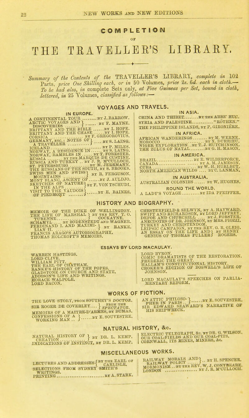 COMPLETION THE TRAVELLER'S LIBRARY, Summary of the Contents of the TRAVELLER'S LIBRARY, complete in 102 Parts, price One Shilling each, or in 50 Volumes, price 2s. 6d. each in cloth.— To be had also, in complete Sets only, at Five Guineas per Set, bound in cloth, lettered, in 25 Volumes, classified as follows:— IN EUROPE. A CONTINENTAL TOUR BY J. BARROW. ARCTIC VOYAGES AND 1 BT F MAYNE. DISCOVERIES J J)X ' BRITTANY AND THE BIBLE BY I. HOPE. BRITTANY AND THE CHASE BY I. HOPE. CORSICA .... bt F. GREGOROVIUS. GERMANY, etc. : NOTES OF1 BT g LAING. A TRAVELLER J  ° t~Z  ICELAND BY P. MILES. NORWAY, A RESIDENCE IN BY S. LAING. NORWAY RAMBLES IN BY T. FORESTER. RUSSIA . BY THE MARQUIS DE CUSTINE. RUSSII AND TURKEY .. BY J. R. M'CULLOCH ST PETERSBURG BY M. JERRMANN. THE RUSSIANS OF THE SOUTH, BY S. BROOKS. SW0SUNTAINSlND SWISS} BY R. FERGUSON. MONT BLANC, ASCENT OF BY J. AULDJO. SKETCHES OF NATURE 1 Bx K V0N TSCHUDI. IN THE ALPS i VIoSfITpie%o|t AU.D0I.S}  E- B™- VOYAGES AND TRAVELS. IN ASIA. CHINA AND THIBET BY the ABBE' HUC. SYRIA AND PALESTINE EOTHEN. THE PHILIPPINE ISLANDS, BY P. GIRONIERE. IN AFRICA. AFRICAN WANDERINGS BY M. WERNE. MOROCCO by X. DURRIEU. NIGER EXPLORATION.. BY T. J. HUTCHINSON. THE ZULUS OF NATAL BY G. H. MASON. IN AMERICA. BRAZIL BY E. WILBERFORCE. CANADA by A. M. JAMESON. CUBA BlW.H. HURLBUT. NORTH AMERICAN WILDS .... byCLANMAN. IN AUSTRALIA. AUSTRALIAN COLONIES by W. HUGHES. ROUND THE WORLD. A LADY'S VOYAGE BY IDA PFEIFFER. HISTORY AND BIOGRAPHY. MEMOIR OF THE DUKE OF WELLINGTON. THE LIFE OF MARSHAL 1 BY THE REV. T. 0. TURENNE J COCKAYNE. SCHAMYL by BODENSTEDT and WAGNER. FERDINAND I. AND MAXIMI- j. By JJANKE. FRANC IS A RAGO; S AUTOBIOGRAPHY. THOMAS HOLCROFT'S MEMOIRS. CHESTERFIELD & SELWYN, BY A. HAYWARD. SWIFT AND RICHARDSON, BY LORD JEFFREY. DEFOE AND CHURCHILL ... BY J. FORSTER ANECDOTES OF DR. JOHNSON, BY MRS.PIOZZI. TURKEY AND CHRISTENDOM. LEIPSIC CAMPAIGN, BY THE REV. G. R. GLEIG. AN ESSAY ON THE LIFE AND 1 BY HENRY GENIUS OF THOMAS FULLER/ ROGERS. ESSAYS BY LORD MACAULAY. WARREN HASTINGS. LORD CLIVE. WILLIAM PITT. . THE EARL OF CHATHAM. RANKE'S HISTORY OF THE POPES. _ GLADSTONE ON CHURCH AND STATE. ADDISON'S LIFE AND WRITINGS. HORACE WALPOLE. LORD BACON. COM?CBDRAMATISTS OF THE RESTORATION. FRliDERIC THE GREAT. HALLAM'S CONSTITUTIONAL HISTORY CROKER'S EDITION OF BOSWELL'S LIFE OF JOHNSON. LORD MACAULAY'S SPEECHES ON PARLIA- MENTARY REFORM. WORKS OF FICTION THE LOVE STORY, pnoM SOUTHEY'S DOCTOR. SIR ROGER DE COVERLEY.... } SplcTATOR. MEMOIRS OF A MAITRE-D'ARMES, by DUMAS. CONFESSIONS OK A 1 BY E. SOUVESTRE. WORKING MAN .. Jux AN ATTIC PHTLOSO- 1 by E. SOUVESTRE. sAV^'eDWARD SEAWARD'S NARRATIVE OF HIS SHIPWRECK. NATURAL HISTORY, &c NATURAL HISTORY OF 1 VRm L> KEMP. CREATION ! * ' , .,„,.,„ INDICATIONS OF INSTINCT, BI DR. L. KEMP. ELECTRIC TELEGRAPH. &c. BTDR. (J. WILSON. OUR C< AL-FIELDS AND OUR COAWITS. COI^WALL, ITS MINES. MINERS, Ac. MISCELLANEOUS WORKS. LECTURES AND ADDRESSES {* YaRiJlSLE. °* SELECTIONS FROM SYDNEY SMITH'S WRITINGS. , PRINTING BI A. STARK. RAILWAY MORALS AND! BY H. SPENCER.