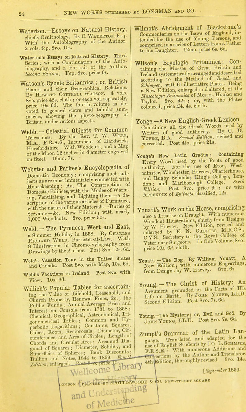 NEW WORKS published by LONGMAN and CO. Waterton — Essays on Natural History, chiefly Ornithology. By C. Wateeton, Esq. With the Autobiography of the Author. 2 vols. fcp. 8vo. 10s. Waterton's Essays on Natural History. Third Series; with a Continuation of the Auto- biography, and a Portrait of the Author. Second Edition, Fcp. 8vo. price 6s. Watson's Cybele Britannica; or, British Plants and their Geographical Relations. By Hewett Cottbell Watson. 4 vols. 8vo. price 42s. cloth ; or each vol. separately, price 10s. 6d. The fourth, volume is de- voted to general views and tabular sum- maries, showing the phyto-geography of Britain under various aspects. Webb. — Celestial Objects for Common Telescopes. By the Rev. T. W. Webb, MA F.R.A.S., Incumbent of Hardwick, Herefordshire. With Woodcuts, and a Map of the Moon 12 inches in diameter engraved on Steel. 16mo. 7s. Webster and Parkes's Encyclopaedia of Domestic Economy; comprising such sub- iects as are most immediately connected with Housekeeping: As, The Construction of Domestic Edifices, with the Modes of Warm- ing, Ventilating, and Lighting them—A de- scription of the various articles of Furniture, with the nature of their Materials—Duties of Servants—&c. New Edition; with nearly 1,000 Woodcuts. 8vo. price 50s. Weld. — The Pyrenees, West and East, a Summer Holiday in 1858. By Chables Richabd Weld, Barrister-at-Law. With 8 Illustrations in Chromo-xylography from Drawings by tbe Author. Post 8vo. 12s. 6d. Weld's Vacation Tour in the United States and Canada. Post 8vo. with Map, 10s. 6d. Weld's Vacations in Ireland. Post 8vo. with View. 10s. 6d. Willich's Popular Tables for ascertain- ing the Valuo of Lifehold, Leasehold, and Church Propertv, Renewal Fines, &c.; the Public Funds ; Annual Average Price and Interest on Consols from 1731 to 1858 ; Chemical, Geographical, Astronomical, In- gonometricnl Tables; Common and Hy- perbolic Logarithms; Constants, Squares, Cubes, Roots, Reciprocals; Diameter, Cir- cumference, and Area of Circles ; Length ol Chords and Circular Arcs ; Arcn and Dia- gonal of Squares; Diameter, Solidity, and Superficies of Spheres; Bank Discounts; Bullion and Notcs,_1844_ to 1859, Edition, cnlat_ ibraty Wilmot's Abridgment of Blackstone s Commentaries on the Laws of England, in- tended for the use of Young Persons, and comprised in a series of Letters from a Father 'to his Daughter. 12mo. price 6s. 6d. Wilson's Bryologia Britannica: Con- taining the Mosses of Great Britain and Ireland systematically arranged and described according to the Method of Bruch and Schimpef; with 61 illustrative Plates. Being a New Edition, enlarged and altered, of the Muscologia Britannica of Messrs. Hooker and Taylor. 8vo. 42s.; or, with the Plates coloured, price £4. 4s. cloth. Yonge -ANew English-Greek Lexicon Containing all the Greek Words used by Writers of good authority. By C. D. Yonge, B.A. Second Edition, revised and corrected. Post 4to. price 21s. Yonge's New Latin Gradus : Containing Every Word used by the Poets of good authority. For the use of Eton, West- minster, Winchester, Harrow, Charterhouse, and Rugby Schools ; King's College, Lon- don ; and Marlborough College. Sixth Edition. Post 8vo. price 9s.; or with Appendix of Epithets classified, 12s. Youatt's Work on the Horse, comprising also a Treatise on Draught. With numerous Woodcut Illustrations, chiefly from Designs by W. Harvey. New Edition, revised and enlarged by E. N. Gabbiel M-R.C.S., CVS, Secretary to the Royal College of Veterinary Surgeons. In One Volume, 8vo. price 10*.' 6^. cloth. Youatt. - The Dog. By WUliam Youatt. A New Edition; with numerous Engravings, from Designs by W. Harvey. 8vo. 6s. Young.-The Christ of History: An Argument grounded in the Facts of His Life on Earth. By John Young, LL.D. Second Edition. Post 8vo. 7s. 6d. Young.-The Mystery; or, Evil and God. By Joiin Young, LL.D. Post 8vo. 7s. 6d. Zumpt's Grammar of the Latin Lan- guage Translated mid adapted for the use of English Students by Db: I-.Schmitz F R S E • With numerous Additions and  sections by the Author and Transit, tor. Sdition, thoroughly revised. 8vo. 14s. [September 1859. condom f©frtii^v HPorrSsn 0f Medicitv VOODK & ling IO. N HW-STKP.KT SQUAtlP.