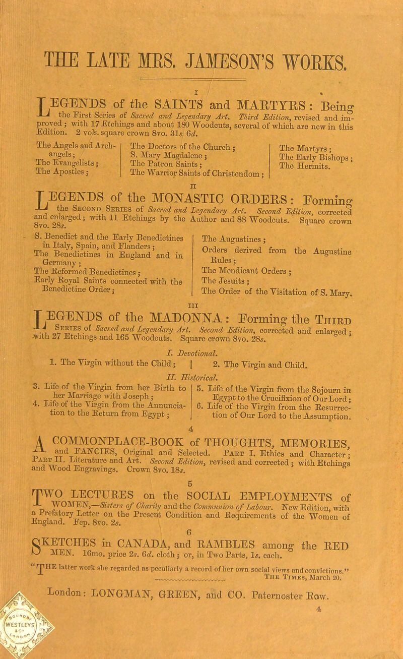 THE LATE MES. JAMESON'S WORKS. T EGENDS of the SAINTS and MARTYRS : Being -Li the First Series of Sacred and Legendary Art. Third Edition, revised and im- proved ; with 17 Etchings and about 180 Woodcuts, several of which are new in. this Edition. 2 vote, square crown 8vo. 31s, Qd. The Angels and Arch- angels ; The Evangelists j The Apostles; The Doctors of the Church; S. Mary Magdalene; The Patron Saints; The Warrior Saints of Christendom; The Martyrs ; The Early Bishops; The Hermits. n T EGENDS of the MONASTIC ORDERS : Forming -LJ the Second Seeies of Sacred and Legendary Art. Second Edition, corrected and enlarged; with 11 Etchings by the Author and 88 Woodcuts. ' Square crown 8vo. 28*. ^ S. Benedict and the Early Benedictines in Italy, Spain, and Flanders ; The Benedictines in England and in Germany; The Eeformed Benedictines; Early Boyal Saints connected witli the Benedictine Order; The Augustines; Orders derived from the Augustine Rules; The Mendicant Orders; The Jesuits; The Order of the Visitation of S. Mary. in T EGENDS of the MADONNA: Eorming the Third ±J Series of Sacred and Legendary Art. Second Edition, corrected and enlarged - with 2/ Etchings and 165 Woodcuts. Square crown 8vo. 28*. ' /. Devotional. 1. The Virgin without the Child; | 2. The Virgin and Child. II. Historical. 3. Life of the Virgin from her Birth to her Marriage with Joseph; 4. Life of the Virgin from the Annuncia- tion to the Return from Egypt; 5. Life of the Virgin from the Sojourn in Egypt to the Crucifixion of Our Lord; 6. Life of the Virgin from the Resurrec- tion of Our Lord to the Assumption. 4 A COMMONPLACE-BOOK of THOUGHTS, MEMORIES, ^ ™d FANCIES, Original and Selected. Paet I. Ethics and Character • Pabt II. Literature and Art. Second Edition, revised and corrected : with Etchings and Wood Engravings. Crown 8vo. 18*. TWO LECTURES on the SOCIAL EMPLOYMENTS of ■L WOMEN,—Sisters of Charily and the Communion of Labour. New Edition, with a Prefatory Letter on the Present Condition and Requirements of the Women of England. Fcp. 8vo. 2s. 6 OKETCHES in CANADA, and RAMBLES among the RED KJ MEN. 16mo. price 2*. 6d. cloth; or, in Two Parts, 1*. each. IJIHE latter work sbe regarded as peculiarly a record of her own social views ntid convictions. The Times, March 20. London: LONGMAN, GREEN, and CO. Paternoster Row.
