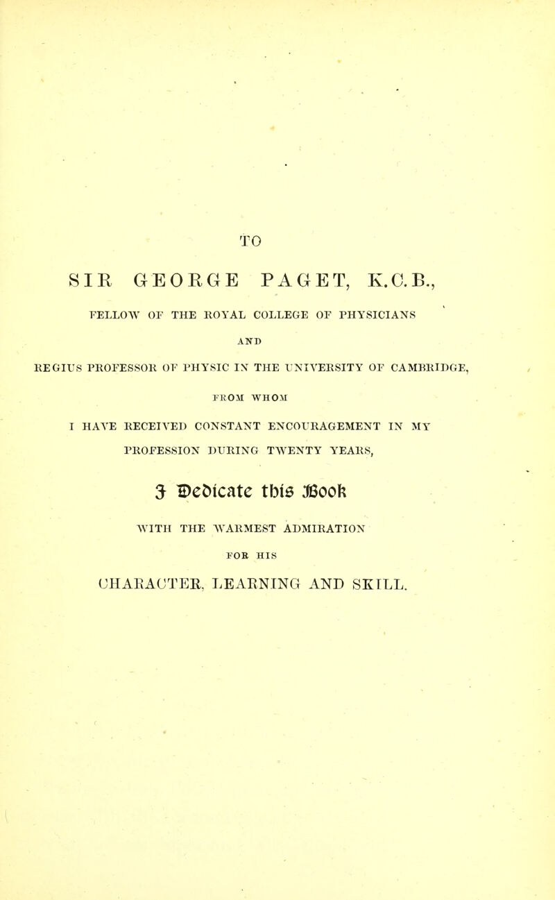 TO SIR GEORGE PAGET, K.C.B., FELLOW OF THE ROYAL COLLEGE OF PHYSICIANS AND REGIUS PROFESSOR OF PHYSIC IN THE UNIVERSITY OF CAMBRIDGE, FROM WHOM I HATE RECEIVED CONSTANT ENCOURAGEMENT IN MY PROFESSION DURING TWENTY YEARS, 5 Dedicate this JBoofc WITH THE WARMEST ADMIRATION FOB HIS (JHAKAOTEB, LEARNING AND SKILL.