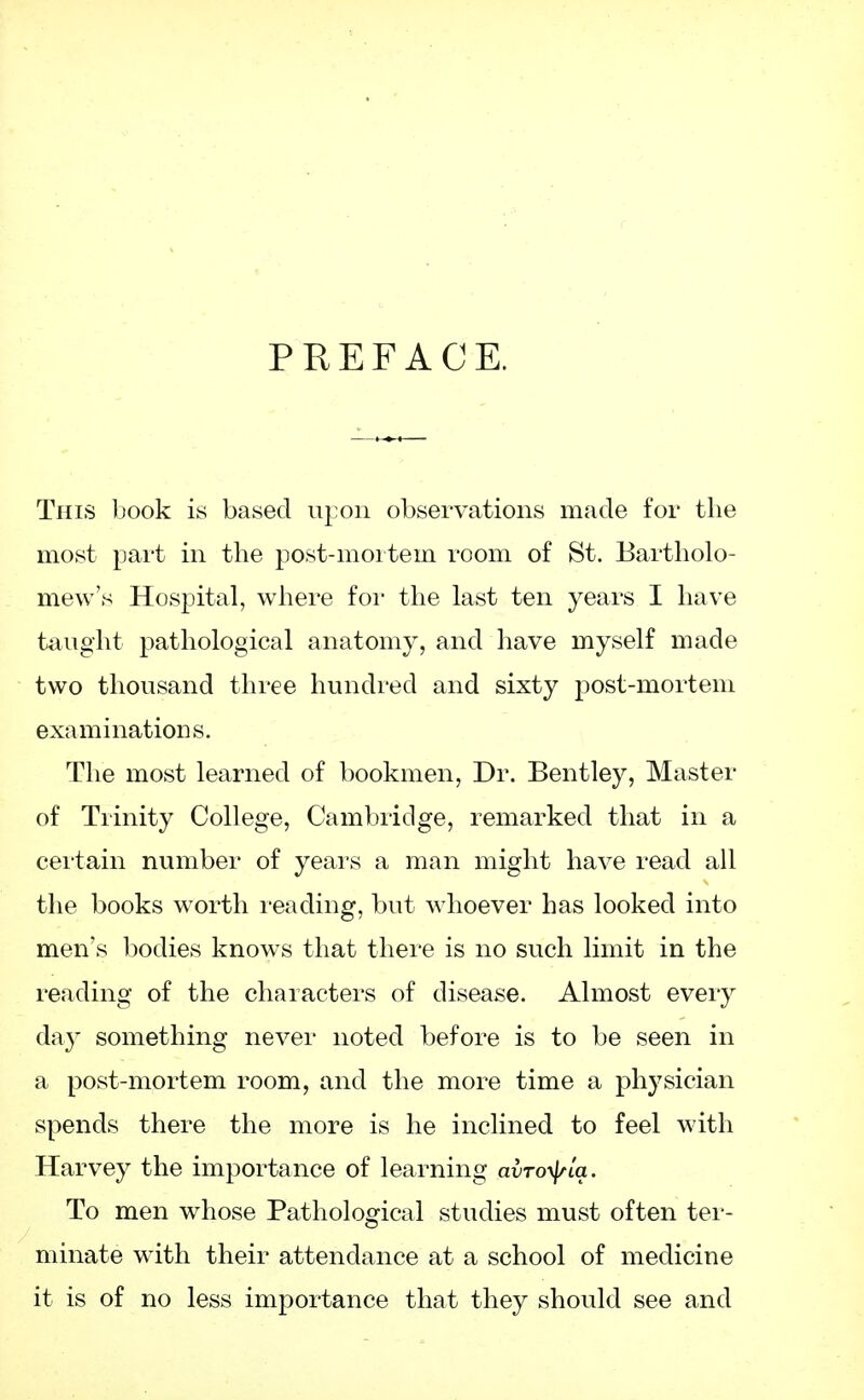 PREFACE. This book is based upon observations made for the most part in the post-mortem room of St. Bartholo- mew's Hospital, where for the last ten years I have taught pathological anatomy, and have myself made two thousand three hundred and sixty post-mortem examinations. The most learned of bookmen, Dr. Bentley, Master of Trinity College, Cambridge, remarked that in a certain number of years a man might have read all the books worth reading, but whoever has looked into men's bodies knows that there is no such limit in the reading of the characters of disease. Almost every da}r something never noted before is to be seen in a post-mortem room, and the more time a physician spends there the more is he inclined to feel with Harvey the importance of learning avTotyia. To men whose Pathological studies must often ter- minate with their attendance at a school of medicine it is of no less importance that they should see and