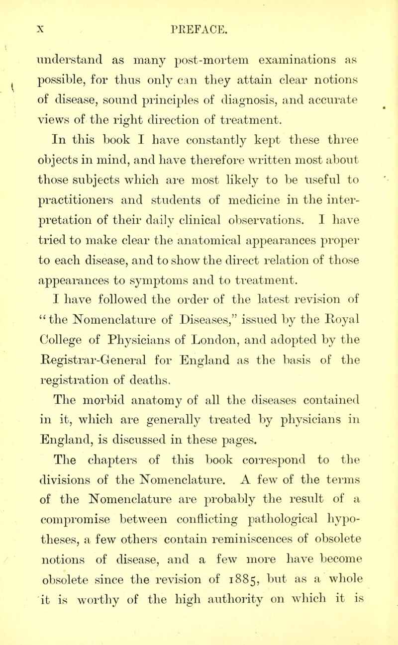 understand as many post-mortem examinations as possible, for thus only can they attain clear notions of disease, sound principles of diagnosis, and accurate views of the right direction of treatment. In this book I have constantly kept these three objects in mind, and have therefore written most about those subjects which are most likely to be useful to practitioners and students of medicine in the inter- pretation of their daily clinical observations. I have tried to make clear the anatomical appearances proper to each disease, and to show the direct relation of those appearances to symptoms and to treatment. I have followed the order of the latest revision of the Nomenclature of Diseases, issued by the Royal College of Physicians of London, and adopted by the Registrar-General for England as the basis of the registration of deaths. The morbid anatomy of all the diseases contained in it, which are generally treated by physicians in England, is discussed in these pages. The chapters of this book correspond to the divisions of the Nomenclature. A few of the terms of the Nomenclature are probably the result of a compromise between conflicting pathological hypo- theses, a few others contain reminiscences of obsolete notions of disease, and a few more have become obsolete since the revision of 1885, but as a whole it is worthy of the high authority on which it is