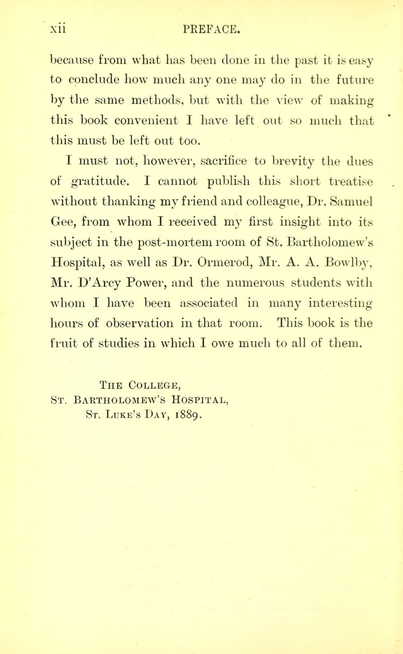 because from what has been done in the past it is easy to conclude how much any one may do in the future by the same methods, but with the view of making this book convenient I have left out so much that this must be left out too. I must not, however, sacrifice to brevity the dues of gratitude. I cannot publish this short treatise without thanking my friend and colleague, Dr. Samuel Gee, from whom I received my first insight into its subject in the post-mortem room of St. Bartholomew's Hospital, as well as Dr. Ormerod, Mr. A. A. Bowlby, Mr. D'Arcy Power, and the numerous students with whom I have been associated in many interesting hours of observation in that room. This book is the fruit of studies in which I owe much to all of them. The College, St. Bartholomew's Hospital, St. Luke's Day, 1889.