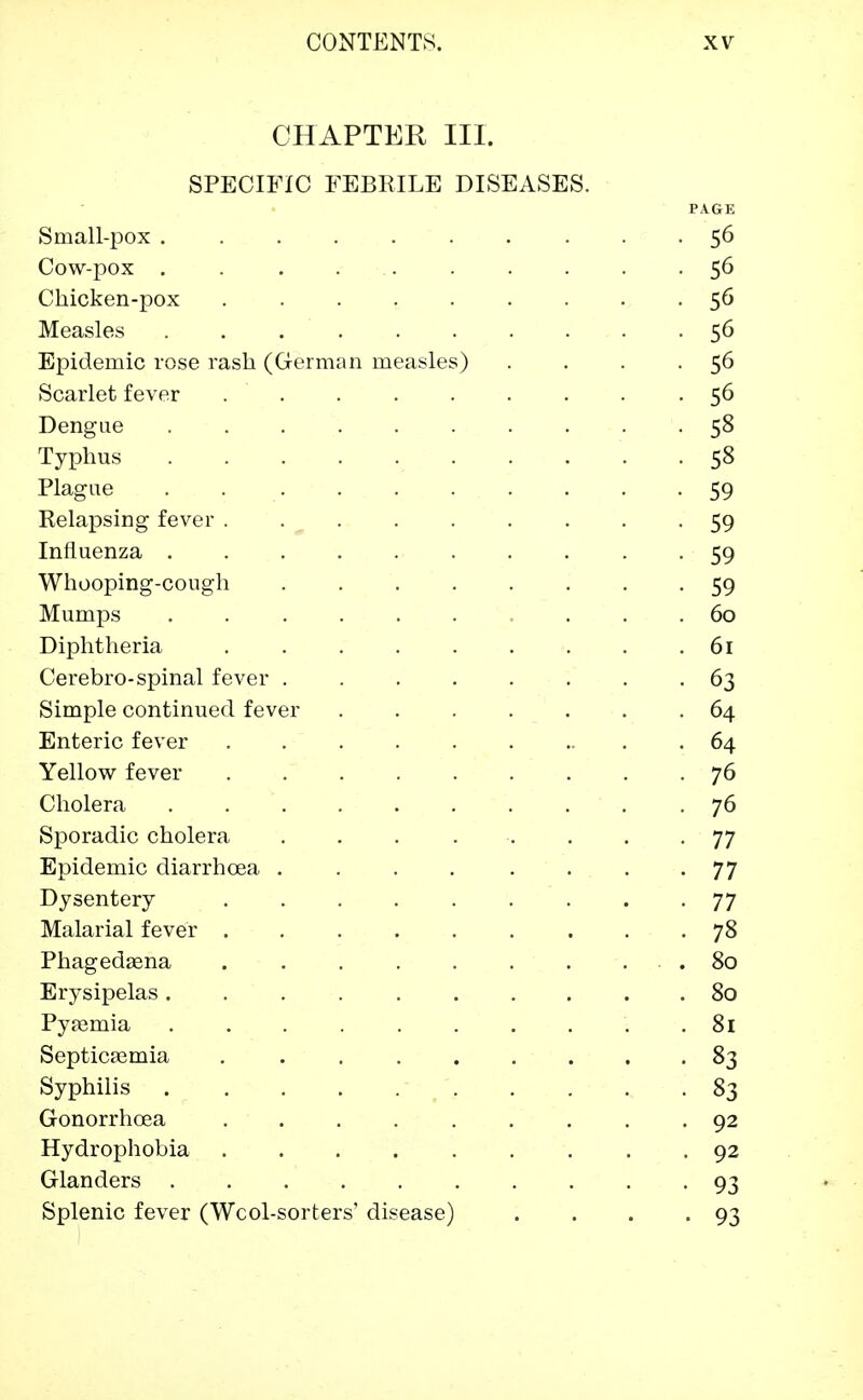 CHAPTER III. SPECIFIC FEBKILE DISEASES. PAGE Small-pox 56 Cow-pox 56 Chicken-pox 56 Measles . . 56 Epidemic rose rash (German measles) . . . . 56 Scarlet fever . . . . . . . . . 56 Dengue .......... 58 Typhus 58 Plague . . . . . . . -59 Relapsing fever ......... 59 Influenza .......... 59 Whooping-cough ........ 59 Mumps .......... 60 Diphtheria . . . . . . . . .61 Cerebro-spinal fever ........ 63 Simple continued fever ....... 64 Enteric fever 64 Yellow fever ......... 76 Cholera 76 Sporadic cholera ........ 77 Epidemic diarrhoea . . . . . . . -77 Dysentery 77 Malarial fever 78 Phagedasna . . . . . . . . . . . 80 Erysipelas.......... 80 Pyaemia . 81 Septicaimia ......... 83 Syphilis 83 Gonorrhoea ......... 92 Hydrophobia 92 Glanders 93 Splenic fever (Wcol-sorters' disease) . . . -93