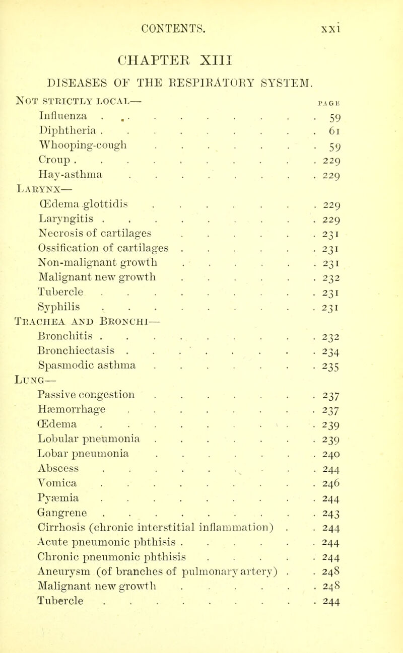 CHAPTER XIII DISEASES OF THE RESPIRATORY SYSTEM. Not steictly local— PAGK Influenza 59 Diphtheria . . . . . . . .61 Whooping-cough . . . . . . -59 Croup ......... . 229 Hay-asthma ........ 229 Laeynx— (Edema glottidis ....... 229 Laryngitis 229 Necrosis of cartilages . . . . . 231 Ossification of cartilages . . . . . -231 Non-malignant growth . . . . . -231 Malignant new growth ...... 232 Tubercle . . . . . . . .231 Syphilis 231 Tbachea and Beonchi— Bronchitis . . . . . . . . -232 Bronchiectasis . . . . . . . 234 Spasmodic asthma 235 Lung— Passive congestion 237 Haemorrhage . . . . . . -237 (Edema . « . . 239 Lobular pneumonia 239 Lobar pneumonia ....... 240 Abscess v . . . 244 Vomica ......... 246 Pyaemia ......... 244 Gangrene 243 Cirrhosis (chronic interstitial inflammation) . . 244 Acute pneumonic phthisis ...... 244 Chronic pneumonic phthisis 244 Aneurysm (of branches of pulmonary artery) . . 248 Malignant new growth 248 Tubercle 244