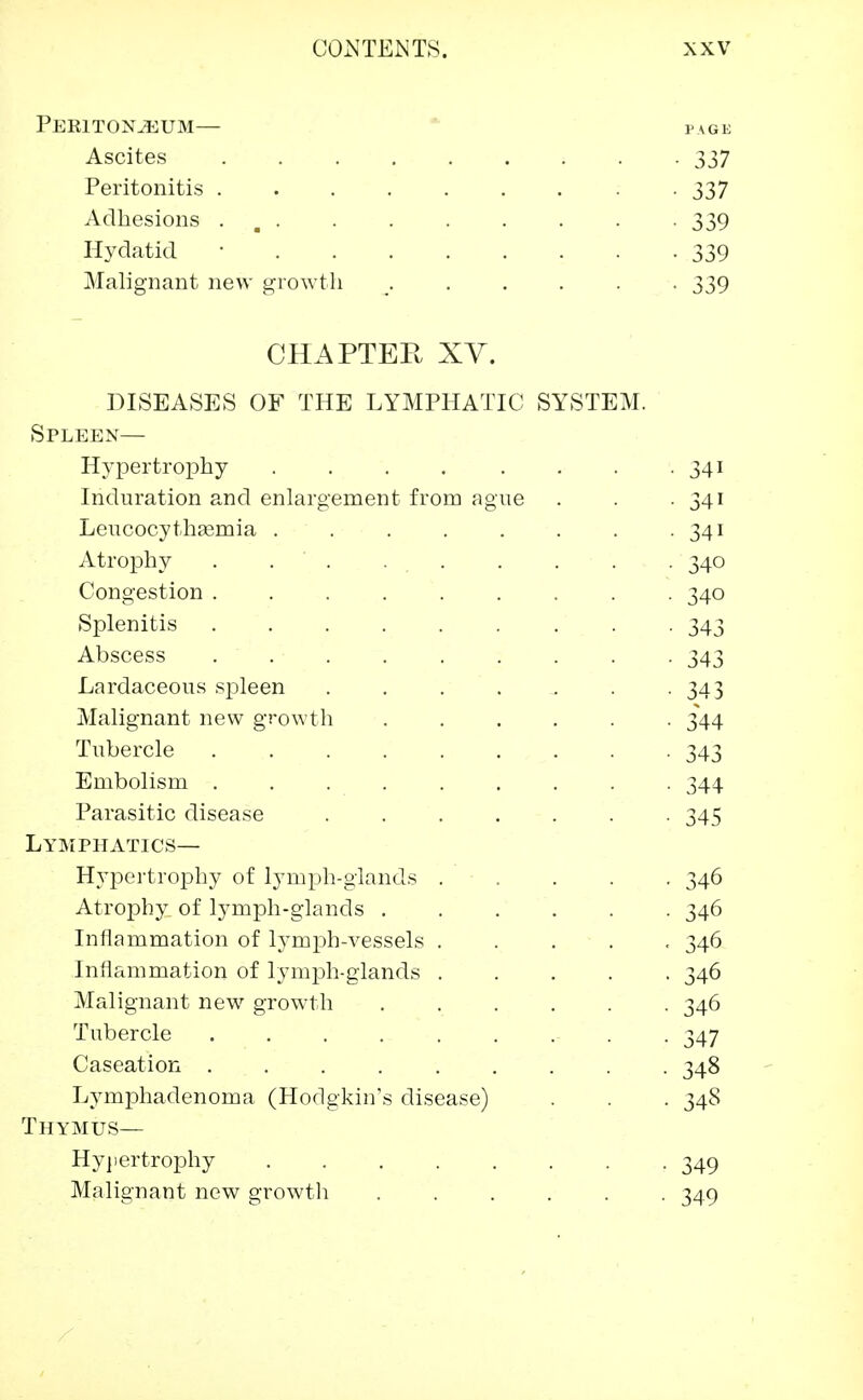Peritoneum— page Ascites ......... 337 Peritonitis . . . . . . . . -337 Adhesions . 339 Hydatid ■ 339 Malignant new growth ...... 339 CHAPTER XV. DISEASES OF THE LYMPHATIC SYSTEM. Spleen— Hypertrophy 341 Induration and enlargement from ague . . 341 Leucocythasmia . . . . . . . 341 Atrophy . . . . . . . 340 Congestion ......... 340 Splenitis 343 Abscess ......... 343 Lardaceous spleen 343 Malignant new growth ...... 344 Tubercle 343 Embolism ......... 344 Parasitic disease ....... 345 Lymphatics— Hypertrophy of lymph-glands 346 Atrophy, of lymph-glands 346 Inflammation of lymph-vessels ..... 346 Inflammation of lymph-glands 346 Malignant new growth 346 Tubercle ......... 347 Caseation 348 Lymphadenoma (Hodgkin's disease) . . . 348 Thymus— Hypertrophy 349 Malignant new growth ...... 349